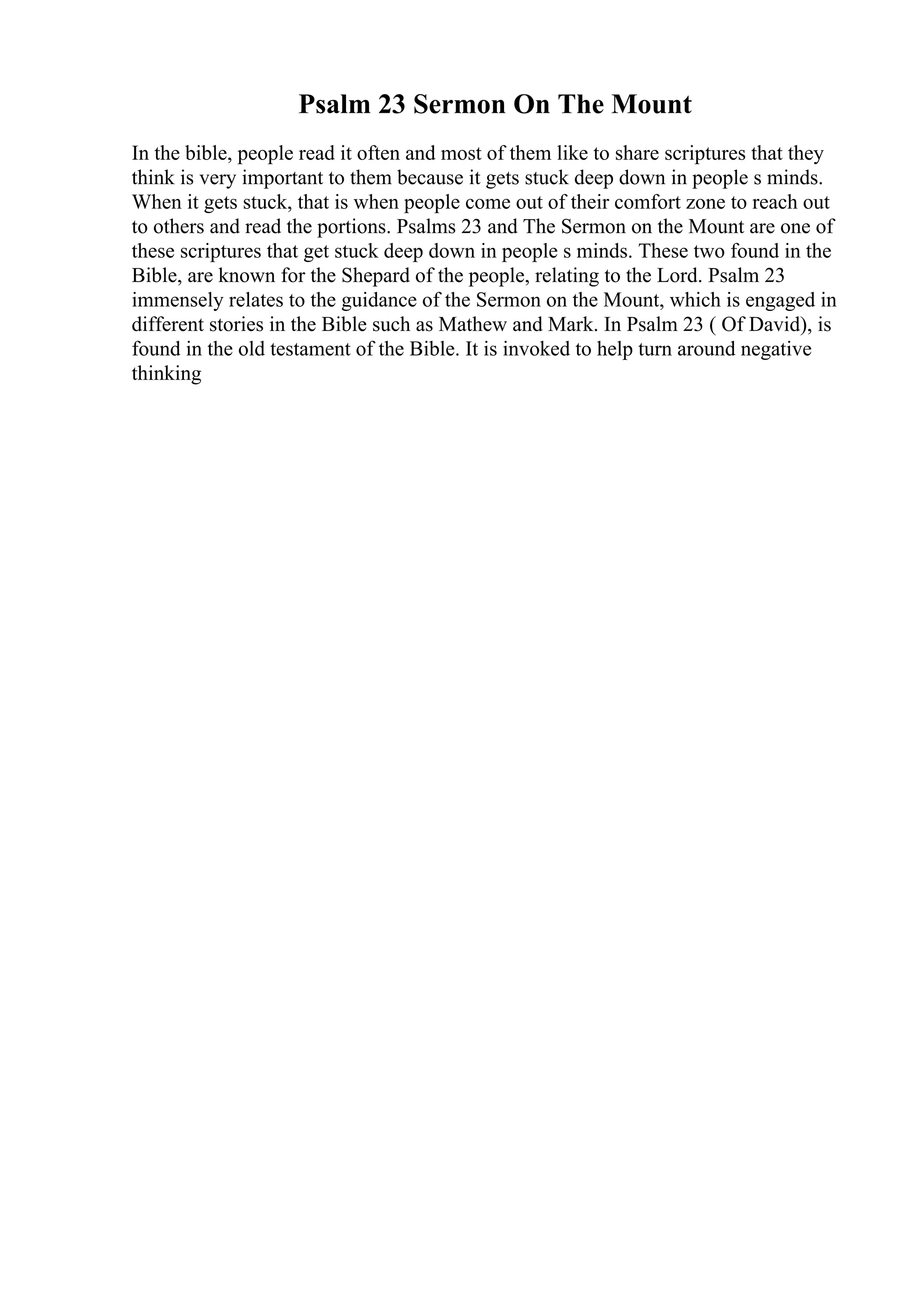 Psalm 23 Sermon On The Mount
In the bible, people read it often and most of them like to share scriptures that they
think is very important to them because it gets stuck deep down in people s minds.
When it gets stuck, that is when people come out of their comfort zone to reach out
to others and read the portions. Psalms 23 and The Sermon on the Mount are one of
these scriptures that get stuck deep down in people s minds. These two found in the
Bible, are known for the Shepard of the people, relating to the Lord. Psalm 23
immensely relates to the guidance of the Sermon on the Mount, which is engaged in
different stories in the Bible such as Mathew and Mark. In Psalm 23 ( Of David), is
found in the old testament of the Bible. It is invoked to help turn around negative
thinking
 