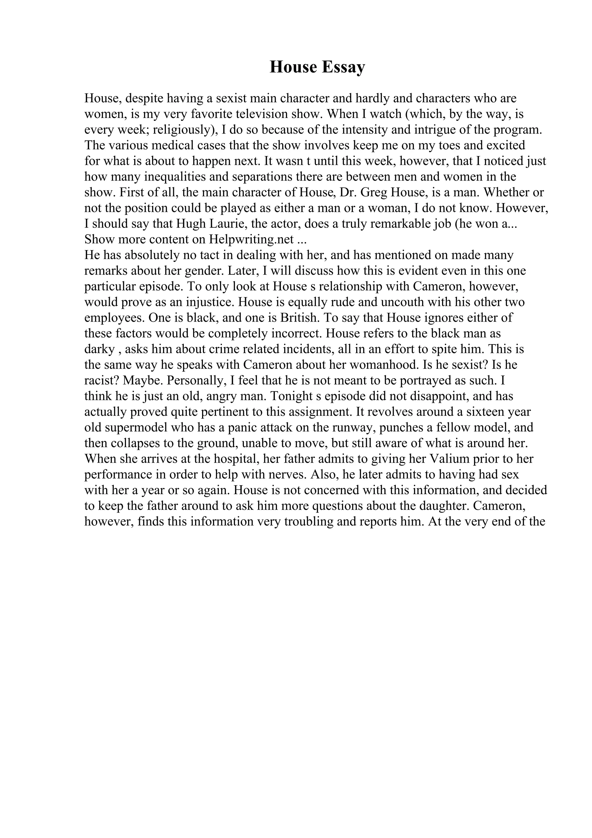 House Essay
House, despite having a sexist main character and hardly and characters who are
women, is my very favorite television show. When I watch (which, by the way, is
every week; religiously), I do so because of the intensity and intrigue of the program.
The various medical cases that the show involves keep me on my toes and excited
for what is about to happen next. It wasn t until this week, however, that I noticed just
how many inequalities and separations there are between men and women in the
show. First of all, the main character of House, Dr. Greg House, is a man. Whether or
not the position could be played as either a man or a woman, I do not know. However,
I should say that Hugh Laurie, the actor, does a truly remarkable job (he won a...
Show more content on Helpwriting.net ...
He has absolutely no tact in dealing with her, and has mentioned on made many
remarks about her gender. Later, I will discuss how this is evident even in this one
particular episode. To only look at House s relationship with Cameron, however,
would prove as an injustice. House is equally rude and uncouth with his other two
employees. One is black, and one is British. To say that House ignores either of
these factors would be completely incorrect. House refers to the black man as
darky , asks him about crime related incidents, all in an effort to spite him. This is
the same way he speaks with Cameron about her womanhood. Is he sexist? Is he
racist? Maybe. Personally, I feel that he is not meant to be portrayed as such. I
think he is just an old, angry man. Tonight s episode did not disappoint, and has
actually proved quite pertinent to this assignment. It revolves around a sixteen year
old supermodel who has a panic attack on the runway, punches a fellow model, and
then collapses to the ground, unable to move, but still aware of what is around her.
When she arrives at the hospital, her father admits to giving her Valium prior to her
performance in order to help with nerves. Also, he later admits to having had sex
with her a year or so again. House is not concerned with this information, and decided
to keep the father around to ask him more questions about the daughter. Cameron,
however, finds this information very troubling and reports him. At the very end of the
 