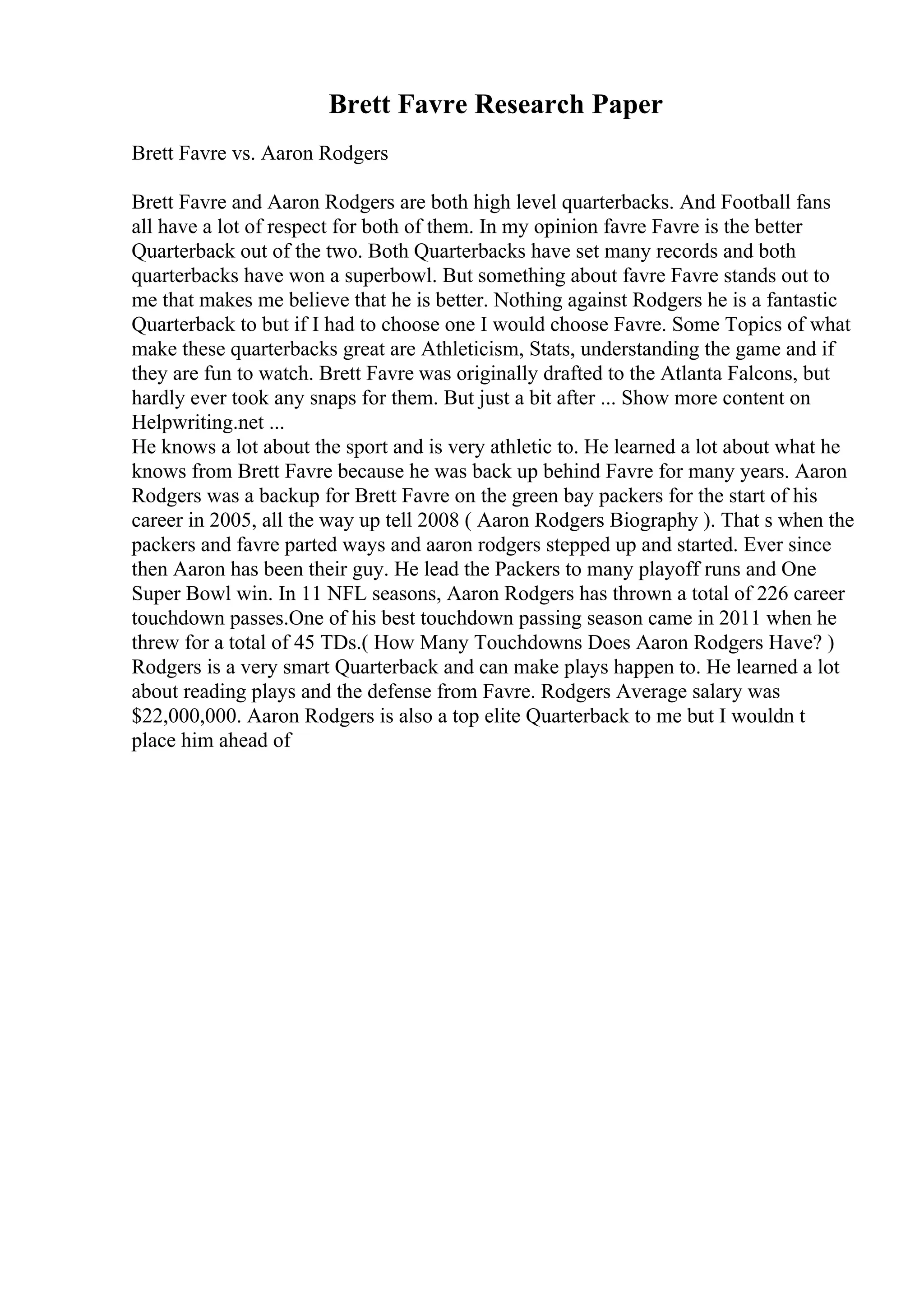 Brett Favre Research Paper
Brett Favre vs. Aaron Rodgers
Brett Favre and Aaron Rodgers are both high level quarterbacks. And Football fans
all have a lot of respect for both of them. In my opinion favre Favre is the better
Quarterback out of the two. Both Quarterbacks have set many records and both
quarterbacks have won a superbowl. But something about favre Favre stands out to
me that makes me believe that he is better. Nothing against Rodgers he is a fantastic
Quarterback to but if I had to choose one I would choose Favre. Some Topics of what
make these quarterbacks great are Athleticism, Stats, understanding the game and if
they are fun to watch. Brett Favre was originally drafted to the Atlanta Falcons, but
hardly ever took any snaps for them. But just a bit after ... Show more content on
Helpwriting.net ...
He knows a lot about the sport and is very athletic to. He learned a lot about what he
knows from Brett Favre because he was back up behind Favre for many years. Aaron
Rodgers was a backup for Brett Favre on the green bay packers for the start of his
career in 2005, all the way up tell 2008 ( Aaron Rodgers Biography ). That s when the
packers and favre parted ways and aaron rodgers stepped up and started. Ever since
then Aaron has been their guy. He lead the Packers to many playoff runs and One
Super Bowl win. In 11 NFL seasons, Aaron Rodgers has thrown a total of 226 career
touchdown passes.One of his best touchdown passing season came in 2011 when he
threw for a total of 45 TDs.( How Many Touchdowns Does Aaron Rodgers Have? )
Rodgers is a very smart Quarterback and can make plays happen to. He learned a lot
about reading plays and the defense from Favre. Rodgers Average salary was
$22,000,000. Aaron Rodgers is also a top elite Quarterback to me but I wouldn t
place him ahead of
 