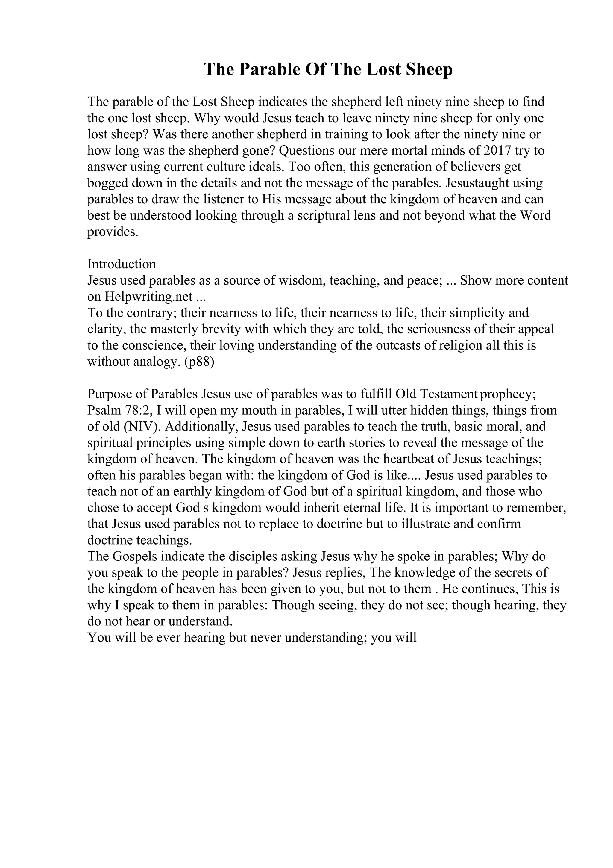 The Parable Of The Lost Sheep
The parable of the Lost Sheep indicates the shepherd left ninety nine sheep to find
the one lost sheep. Why would Jesus teach to leave ninety nine sheep for only one
lost sheep? Was there another shepherd in training to look after the ninety nine or
how long was the shepherd gone? Questions our mere mortal minds of 2017 try to
answer using current culture ideals. Too often, this generation of believers get
bogged down in the details and not the message of the parables. Jesustaught using
parables to draw the listener to His message about the kingdom of heaven and can
best be understood looking through a scriptural lens and not beyond what the Word
provides.
Introduction
Jesus used parables as a source of wisdom, teaching, and peace; ... Show more content
on Helpwriting.net ...
To the contrary; their nearness to life, their nearness to life, their simplicity and
clarity, the masterly brevity with which they are told, the seriousness of their appeal
to the conscience, their loving understanding of the outcasts of religion all this is
without analogy. (p88)
Purpose of Parables Jesus use of parables was to fulfill Old Testament prophecy;
Psalm 78:2, I will open my mouth in parables, I will utter hidden things, things from
of old (NIV). Additionally, Jesus used parables to teach the truth, basic moral, and
spiritual principles using simple down to earth stories to reveal the message of the
kingdom of heaven. The kingdom of heaven was the heartbeat of Jesus teachings;
often his parables began with: the kingdom of God is like.... Jesus used parables to
teach not of an earthly kingdom of God but of a spiritual kingdom, and those who
chose to accept God s kingdom would inherit eternal life. It is important to remember,
that Jesus used parables not to replace to doctrine but to illustrate and confirm
doctrine teachings.
The Gospels indicate the disciples asking Jesus why he spoke in parables; Why do
you speak to the people in parables? Jesus replies, The knowledge of the secrets of
the kingdom of heaven has been given to you, but not to them . He continues, This is
why I speak to them in parables: Though seeing, they do not see; though hearing, they
do not hear or understand.
You will be ever hearing but never understanding; you will
 