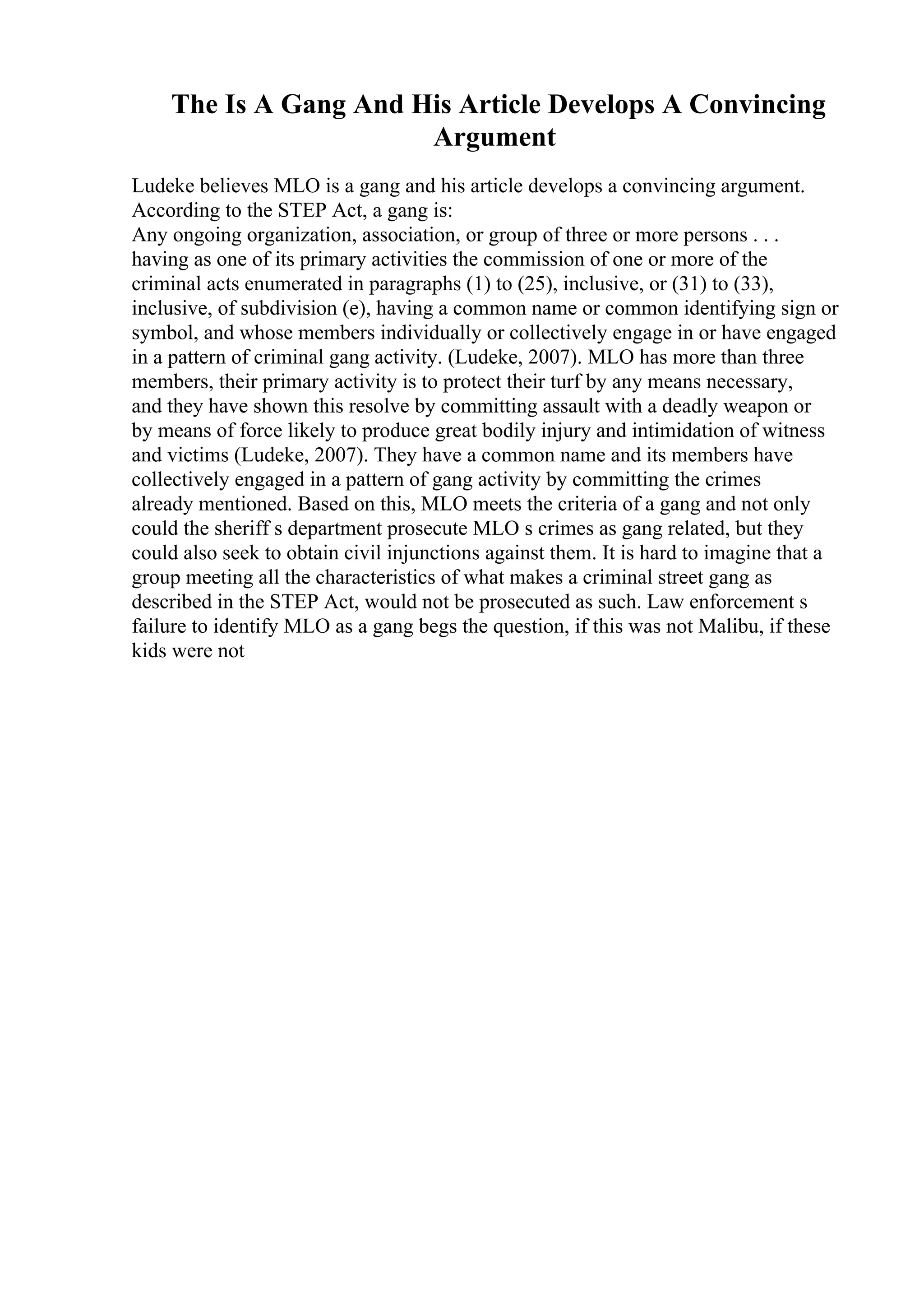 The Is A Gang And His Article Develops A Convincing
Argument
Ludeke believes MLO is a gang and his article develops a convincing argument.
According to the STEP Act, a gang is:
Any ongoing organization, association, or group of three or more persons . . .
having as one of its primary activities the commission of one or more of the
criminal acts enumerated in paragraphs (1) to (25), inclusive, or (31) to (33),
inclusive, of subdivision (e), having a common name or common identifying sign or
symbol, and whose members individually or collectively engage in or have engaged
in a pattern of criminal gang activity. (Ludeke, 2007). MLO has more than three
members, their primary activity is to protect their turf by any means necessary,
and they have shown this resolve by committing assault with a deadly weapon or
by means of force likely to produce great bodily injury and intimidation of witness
and victims (Ludeke, 2007). They have a common name and its members have
collectively engaged in a pattern of gang activity by committing the crimes
already mentioned. Based on this, MLO meets the criteria of a gang and not only
could the sheriff s department prosecute MLO s crimes as gang related, but they
could also seek to obtain civil injunctions against them. It is hard to imagine that a
group meeting all the characteristics of what makes a criminal street gang as
described in the STEP Act, would not be prosecuted as such. Law enforcement s
failure to identify MLO as a gang begs the question, if this was not Malibu, if these
kids were not
 