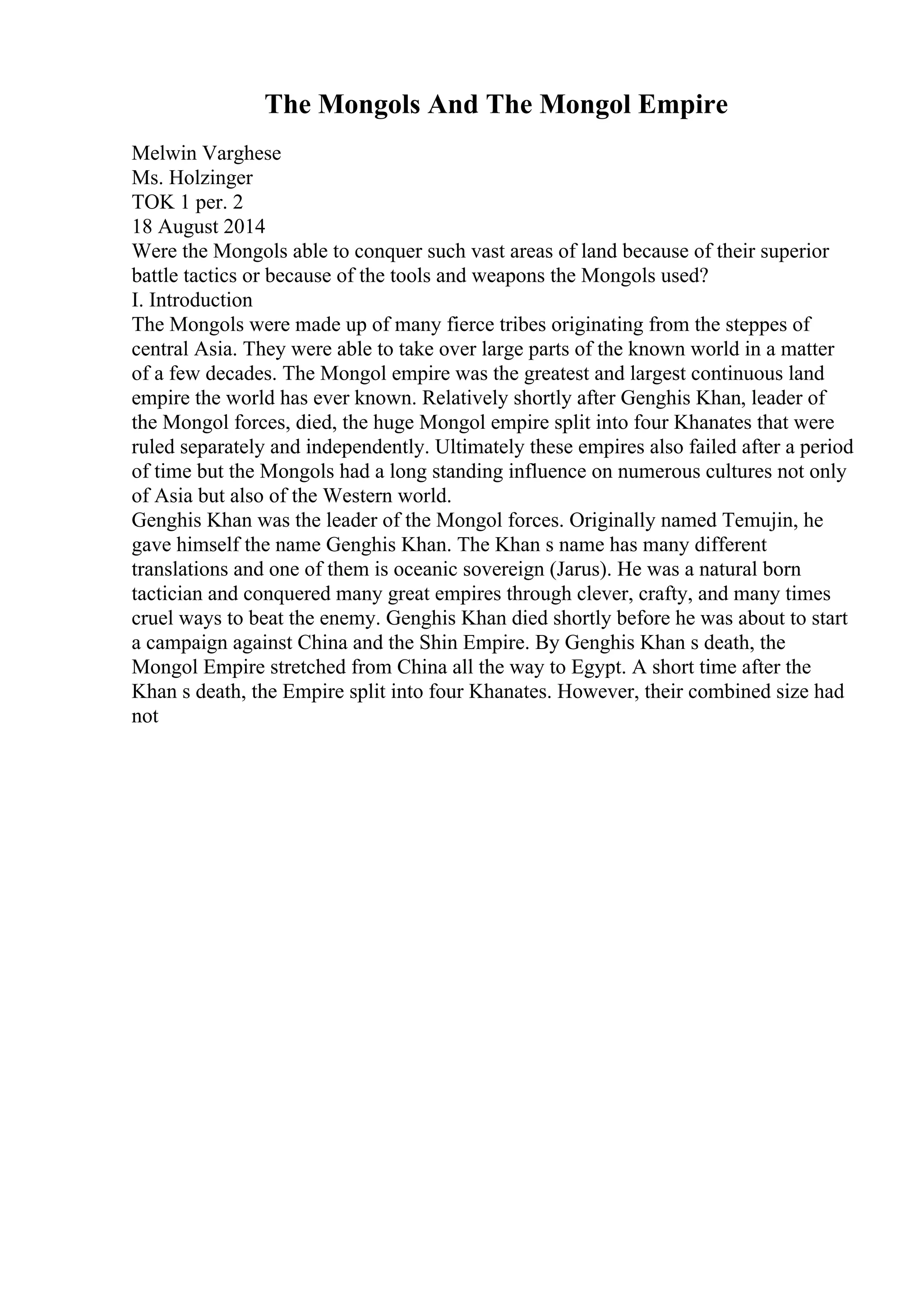 The Mongols And The Mongol Empire
Melwin Varghese
Ms. Holzinger
TOK 1 per. 2
18 August 2014
Were the Mongols able to conquer such vast areas of land because of their superior
battle tactics or because of the tools and weapons the Mongols used?
I. Introduction
The Mongols were made up of many fierce tribes originating from the steppes of
central Asia. They were able to take over large parts of the known world in a matter
of a few decades. The Mongol empire was the greatest and largest continuous land
empire the world has ever known. Relatively shortly after Genghis Khan, leader of
the Mongol forces, died, the huge Mongol empire split into four Khanates that were
ruled separately and independently. Ultimately these empires also failed after a period
of time but the Mongols had a long standing influence on numerous cultures not only
of Asia but also of the Western world.
Genghis Khan was the leader of the Mongol forces. Originally named Temujin, he
gave himself the name Genghis Khan. The Khan s name has many different
translations and one of them is oceanic sovereign (Jarus). He was a natural born
tactician and conquered many great empires through clever, crafty, and many times
cruel ways to beat the enemy. Genghis Khan died shortly before he was about to start
a campaign against China and the Shin Empire. By Genghis Khan s death, the
Mongol Empire stretched from China all the way to Egypt. A short time after the
Khan s death, the Empire split into four Khanates. However, their combined size had
not
 