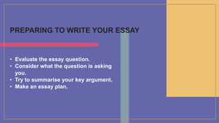 PREPARING TO WRITE YOUR ESSAY
• Evaluate the essay question.
• Consider what the question is asking
you.
• Try to summarise your key argument.
• Make an essay plan.
 