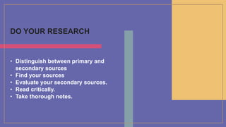 DO YOUR RESEARCH
• Distinguish between primary and
secondary sources
• Find your sources
• Evaluate your secondary sources.
• Read critically.
• Take thorough notes.
 