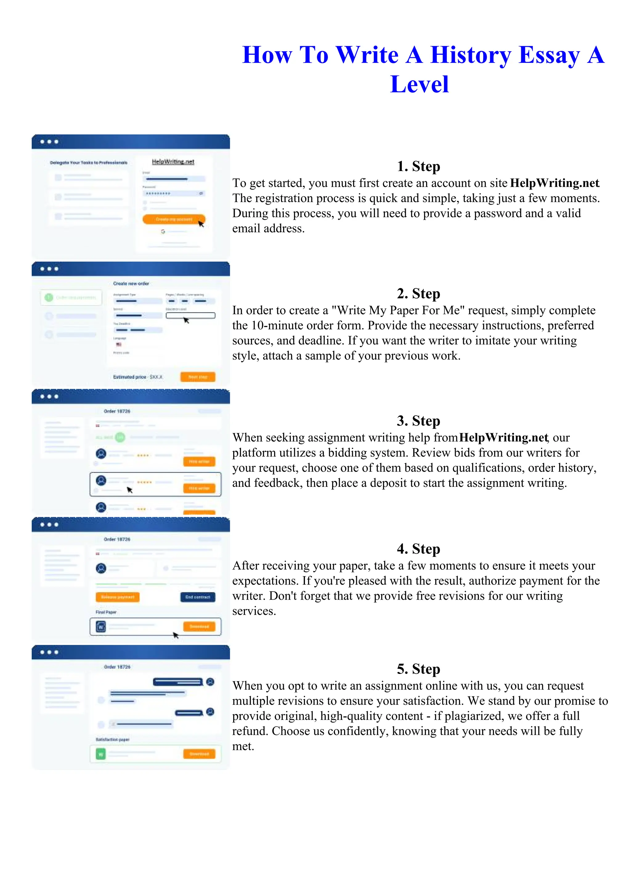 How To Write A History Essay A
Level
1. Step
To get started, you must first create an account on site HelpWriting.net.
The registration process is quick and simple, taking just a few moments.
During this process, you will need to provide a password and a valid
email address.
2. Step
In order to create a "Write My Paper For Me" request, simply complete
the 10-minute order form. Provide the necessary instructions, preferred
sources, and deadline. If you want the writer to imitate your writing
style, attach a sample of your previous work.
3. Step
When seeking assignment writing help fromHelpWriting.net, our
platform utilizes a bidding system. Review bids from our writers for
your request, choose one of them based on qualifications, order history,
and feedback, then place a deposit to start the assignment writing.
4. Step
After receiving your paper, take a few moments to ensure it meets your
expectations. If you're pleased with the result, authorize payment for the
writer. Don't forget that we provide free revisions for our writing
services.
5. Step
When you opt to write an assignment online with us, you can request
multiple revisions to ensure your satisfaction. We stand by our promise to
provide original, high-quality content - if plagiarized, we offer a full
refund. Choose us confidently, knowing that your needs will be fully
met.
How To Write A History Essay A LevelHow To Write A History Essay A Level
 