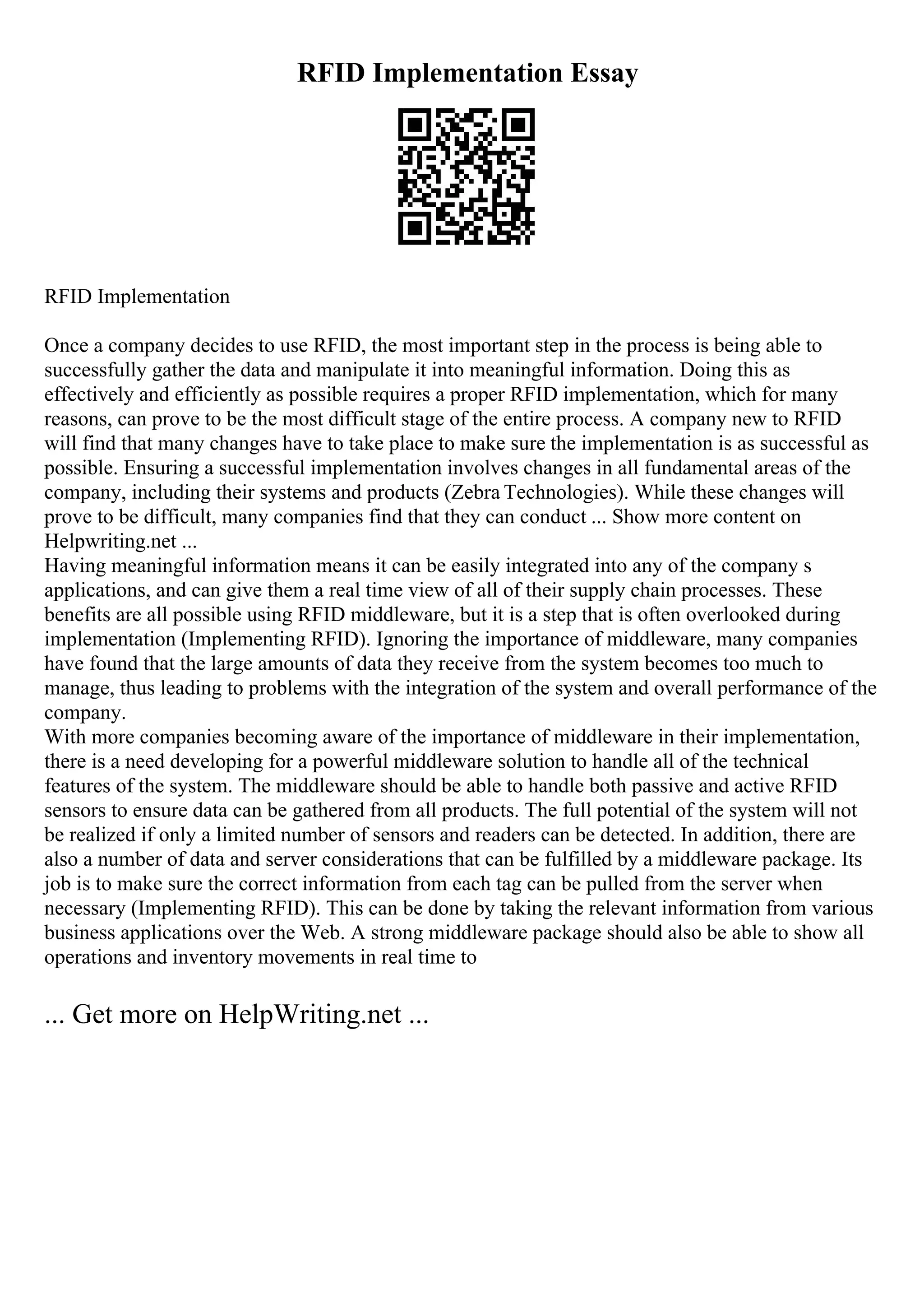 RFID Implementation Essay
RFID Implementation
Once a company decides to use RFID, the most important step in the process is being able to
successfully gather the data and manipulate it into meaningful information. Doing this as
effectively and efficiently as possible requires a proper RFID implementation, which for many
reasons, can prove to be the most difficult stage of the entire process. A company new to RFID
will find that many changes have to take place to make sure the implementation is as successful as
possible. Ensuring a successful implementation involves changes in all fundamental areas of the
company, including their systems and products (Zebra Technologies). While these changes will
prove to be difficult, many companies find that they can conduct ... Show more content on
Helpwriting.net ...
Having meaningful information means it can be easily integrated into any of the company s
applications, and can give them a real time view of all of their supply chain processes. These
benefits are all possible using RFID middleware, but it is a step that is often overlooked during
implementation (Implementing RFID). Ignoring the importance of middleware, many companies
have found that the large amounts of data they receive from the system becomes too much to
manage, thus leading to problems with the integration of the system and overall performance of the
company.
With more companies becoming aware of the importance of middleware in their implementation,
there is a need developing for a powerful middleware solution to handle all of the technical
features of the system. The middleware should be able to handle both passive and active RFID
sensors to ensure data can be gathered from all products. The full potential of the system will not
be realized if only a limited number of sensors and readers can be detected. In addition, there are
also a number of data and server considerations that can be fulfilled by a middleware package. Its
job is to make sure the correct information from each tag can be pulled from the server when
necessary (Implementing RFID). This can be done by taking the relevant information from various
business applications over the Web. A strong middleware package should also be able to show all
operations and inventory movements in real time to
... Get more on HelpWriting.net ...
 