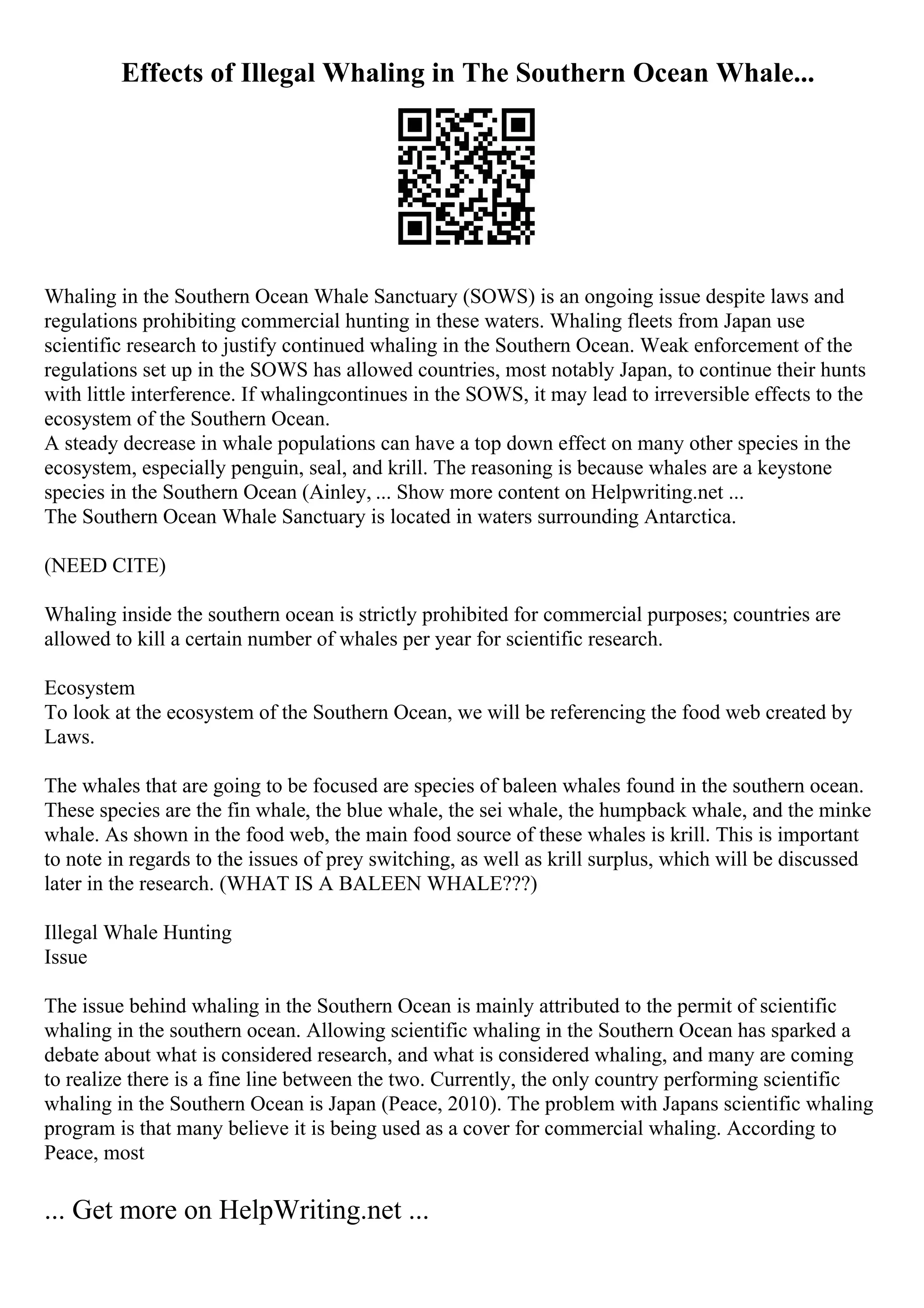 Effects of Illegal Whaling in The Southern Ocean Whale...
Whaling in the Southern Ocean Whale Sanctuary (SOWS) is an ongoing issue despite laws and
regulations prohibiting commercial hunting in these waters. Whaling fleets from Japan use
scientific research to justify continued whaling in the Southern Ocean. Weak enforcement of the
regulations set up in the SOWS has allowed countries, most notably Japan, to continue their hunts
with little interference. If whalingcontinues in the SOWS, it may lead to irreversible effects to the
ecosystem of the Southern Ocean.
A steady decrease in whale populations can have a top down effect on many other species in the
ecosystem, especially penguin, seal, and krill. The reasoning is because whales are a keystone
species in the Southern Ocean (Ainley, ... Show more content on Helpwriting.net ...
The Southern Ocean Whale Sanctuary is located in waters surrounding Antarctica.
(NEED CITE)
Whaling inside the southern ocean is strictly prohibited for commercial purposes; countries are
allowed to kill a certain number of whales per year for scientific research.
Ecosystem
To look at the ecosystem of the Southern Ocean, we will be referencing the food web created by
Laws.
The whales that are going to be focused are species of baleen whales found in the southern ocean.
These species are the fin whale, the blue whale, the sei whale, the humpback whale, and the minke
whale. As shown in the food web, the main food source of these whales is krill. This is important
to note in regards to the issues of prey switching, as well as krill surplus, which will be discussed
later in the research. (WHAT IS A BALEEN WHALE???)
Illegal Whale Hunting
Issue
The issue behind whaling in the Southern Ocean is mainly attributed to the permit of scientific
whaling in the southern ocean. Allowing scientific whaling in the Southern Ocean has sparked a
debate about what is considered research, and what is considered whaling, and many are coming
to realize there is a fine line between the two. Currently, the only country performing scientific
whaling in the Southern Ocean is Japan (Peace, 2010). The problem with Japans scientific whaling
program is that many believe it is being used as a cover for commercial whaling. According to
Peace, most
... Get more on HelpWriting.net ...
 