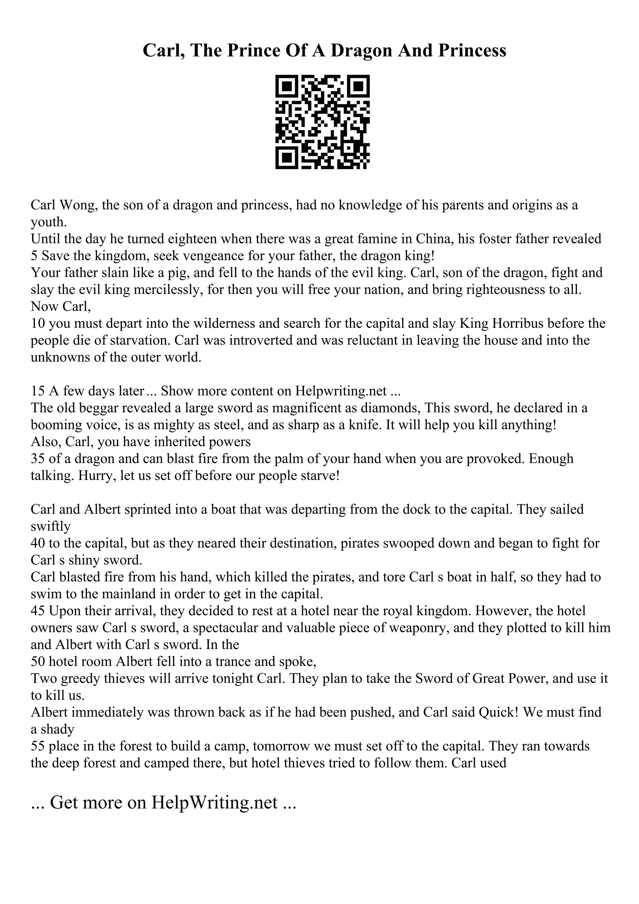 Carl, The Prince Of A Dragon And Princess
Carl Wong, the son of a dragon and princess, had no knowledge of his parents and origins as a
youth.
Until the day he turned eighteen when there was a great famine in China, his foster father revealed
5 Save the kingdom, seek vengeance for your father, the dragon king!
Your father slain like a pig, and fell to the hands of the evil king. Carl, son of the dragon, fight and
slay the evil king mercilessly, for then you will free your nation, and bring righteousness to all.
Now Carl,
10 you must depart into the wilderness and search for the capital and slay King Horribus before the
people die of starvation. Carl was introverted and was reluctant in leaving the house and into the
unknowns of the outer world.
15 A few days later... Show more content on Helpwriting.net ...
The old beggar revealed a large sword as magnificent as diamonds, This sword, he declared in a
booming voice, is as mighty as steel, and as sharp as a knife. It will help you kill anything!
Also, Carl, you have inherited powers
35 of a dragon and can blast fire from the palm of your hand when you are provoked. Enough
talking. Hurry, let us set off before our people starve!
Carl and Albert sprinted into a boat that was departing from the dock to the capital. They sailed
swiftly
40 to the capital, but as they neared their destination, pirates swooped down and began to fight for
Carl s shiny sword.
Carl blasted fire from his hand, which killed the pirates, and tore Carl s boat in half, so they had to
swim to the mainland in order to get in the capital.
45 Upon their arrival, they decided to rest at a hotel near the royal kingdom. However, the hotel
owners saw Carl s sword, a spectacular and valuable piece of weaponry, and they plotted to kill him
and Albert with Carl s sword. In the
50 hotel room Albert fell into a trance and spoke,
Two greedy thieves will arrive tonight Carl. They plan to take the Sword of Great Power, and use it
to kill us.
Albert immediately was thrown back as if he had been pushed, and Carl said Quick! We must find
a shady
55 place in the forest to build a camp, tomorrow we must set off to the capital. They ran towards
the deep forest and camped there, but hotel thieves tried to follow them. Carl used
... Get more on HelpWriting.net ...
 