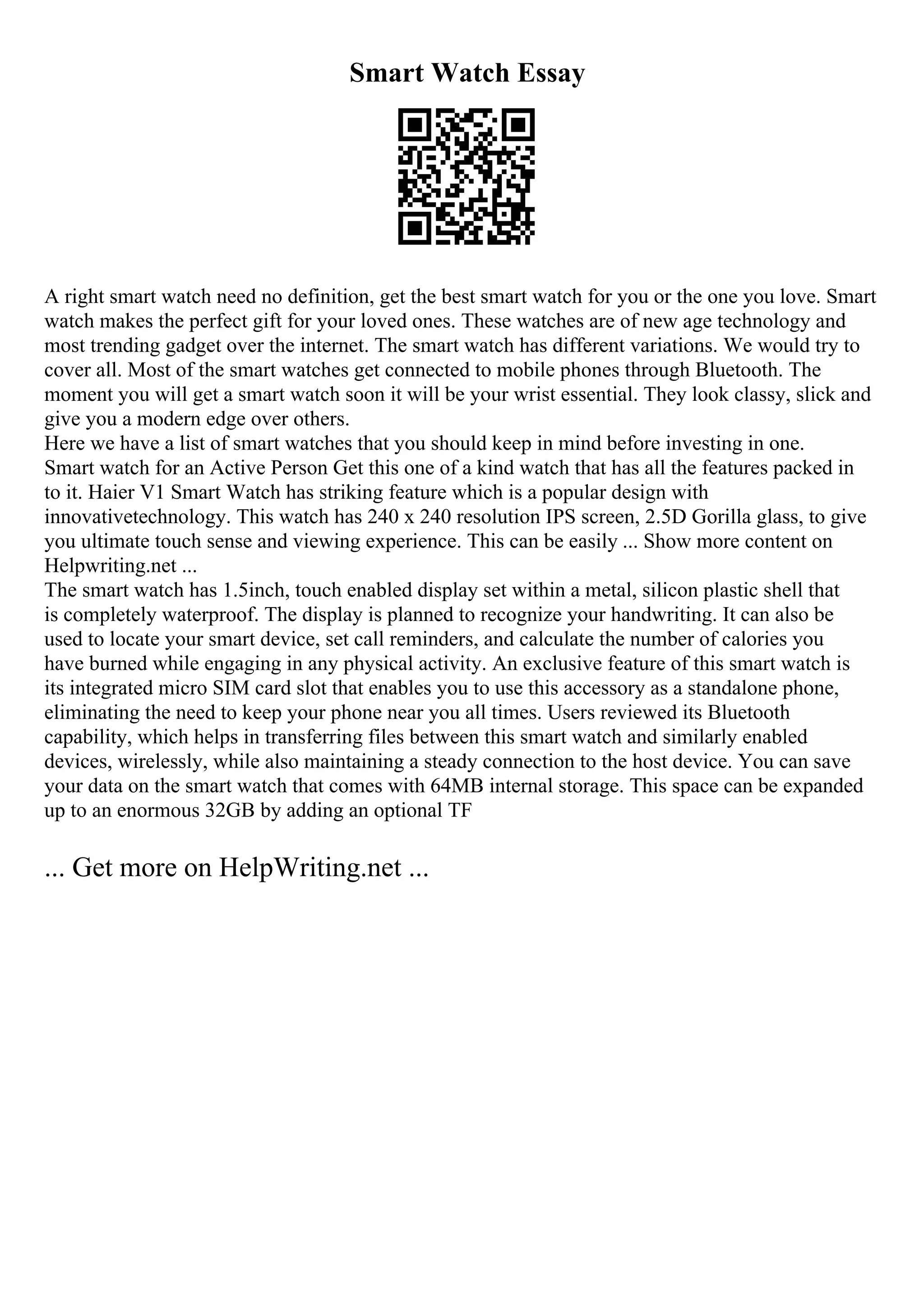 Smart Watch Essay
A right smart watch need no definition, get the best smart watch for you or the one you love. Smart
watch makes the perfect gift for your loved ones. These watches are of new age technology and
most trending gadget over the internet. The smart watch has different variations. We would try to
cover all. Most of the smart watches get connected to mobile phones through Bluetooth. The
moment you will get a smart watch soon it will be your wrist essential. They look classy, slick and
give you a modern edge over others.
Here we have a list of smart watches that you should keep in mind before investing in one.
Smart watch for an Active Person Get this one of a kind watch that has all the features packed in
to it. Haier V1 Smart Watch has striking feature which is a popular design with
innovativetechnology. This watch has 240 x 240 resolution IPS screen, 2.5D Gorilla glass, to give
you ultimate touch sense and viewing experience. This can be easily ... Show more content on
Helpwriting.net ...
The smart watch has 1.5inch, touch enabled display set within a metal, silicon plastic shell that
is completely waterproof. The display is planned to recognize your handwriting. It can also be
used to locate your smart device, set call reminders, and calculate the number of calories you
have burned while engaging in any physical activity. An exclusive feature of this smart watch is
its integrated micro SIM card slot that enables you to use this accessory as a standalone phone,
eliminating the need to keep your phone near you all times. Users reviewed its Bluetooth
capability, which helps in transferring files between this smart watch and similarly enabled
devices, wirelessly, while also maintaining a steady connection to the host device. You can save
your data on the smart watch that comes with 64MB internal storage. This space can be expanded
up to an enormous 32GB by adding an optional TF
... Get more on HelpWriting.net ...
 