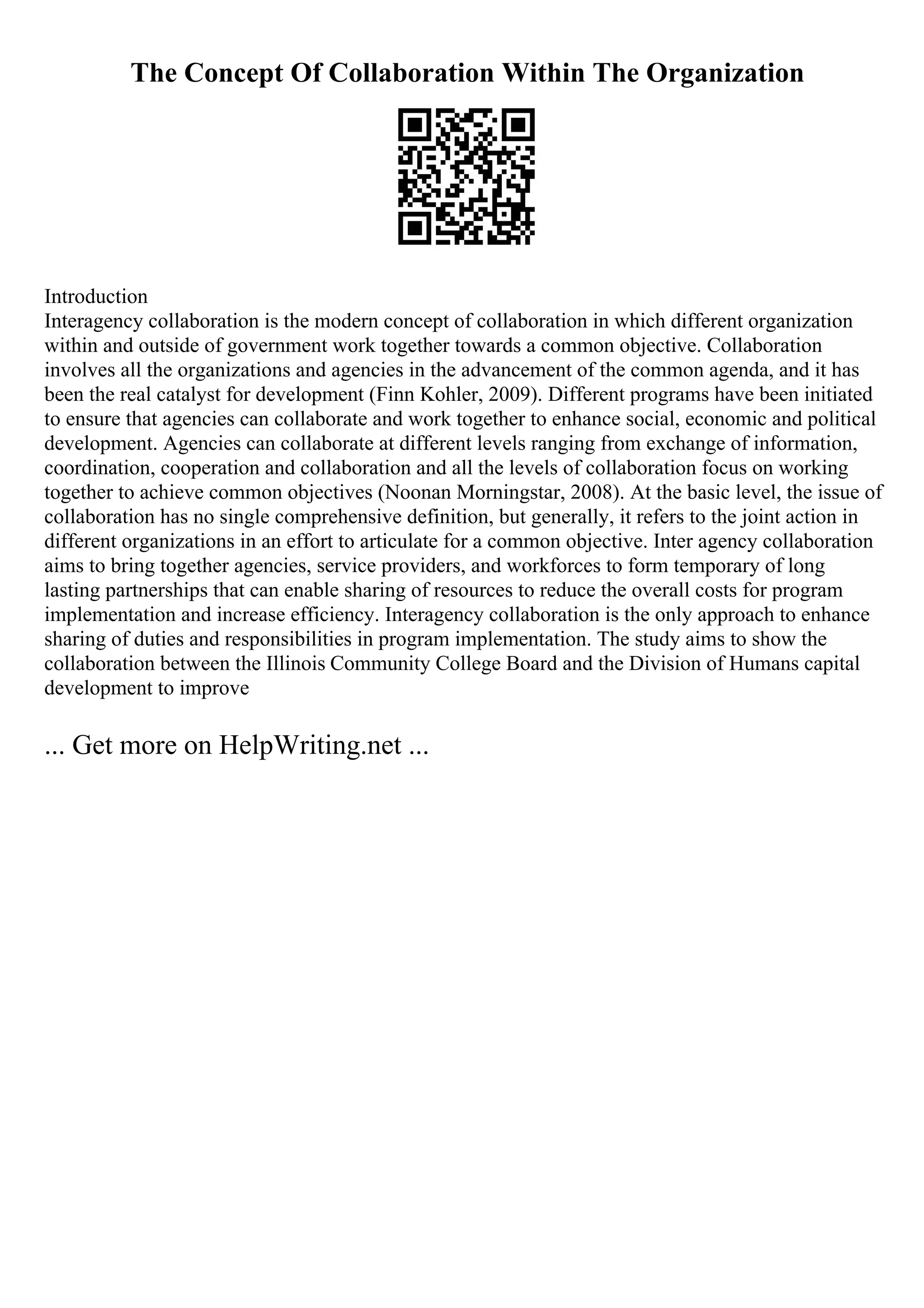 The Concept Of Collaboration Within The Organization
Introduction
Interagency collaboration is the modern concept of collaboration in which different organization
within and outside of government work together towards a common objective. Collaboration
involves all the organizations and agencies in the advancement of the common agenda, and it has
been the real catalyst for development (Finn Kohler, 2009). Different programs have been initiated
to ensure that agencies can collaborate and work together to enhance social, economic and political
development. Agencies can collaborate at different levels ranging from exchange of information,
coordination, cooperation and collaboration and all the levels of collaboration focus on working
together to achieve common objectives (Noonan Morningstar, 2008). At the basic level, the issue of
collaboration has no single comprehensive definition, but generally, it refers to the joint action in
different organizations in an effort to articulate for a common objective. Inter agency collaboration
aims to bring together agencies, service providers, and workforces to form temporary of long
lasting partnerships that can enable sharing of resources to reduce the overall costs for program
implementation and increase efficiency. Interagency collaboration is the only approach to enhance
sharing of duties and responsibilities in program implementation. The study aims to show the
collaboration between the Illinois Community College Board and the Division of Humans capital
development to improve
... Get more on HelpWriting.net ...
 