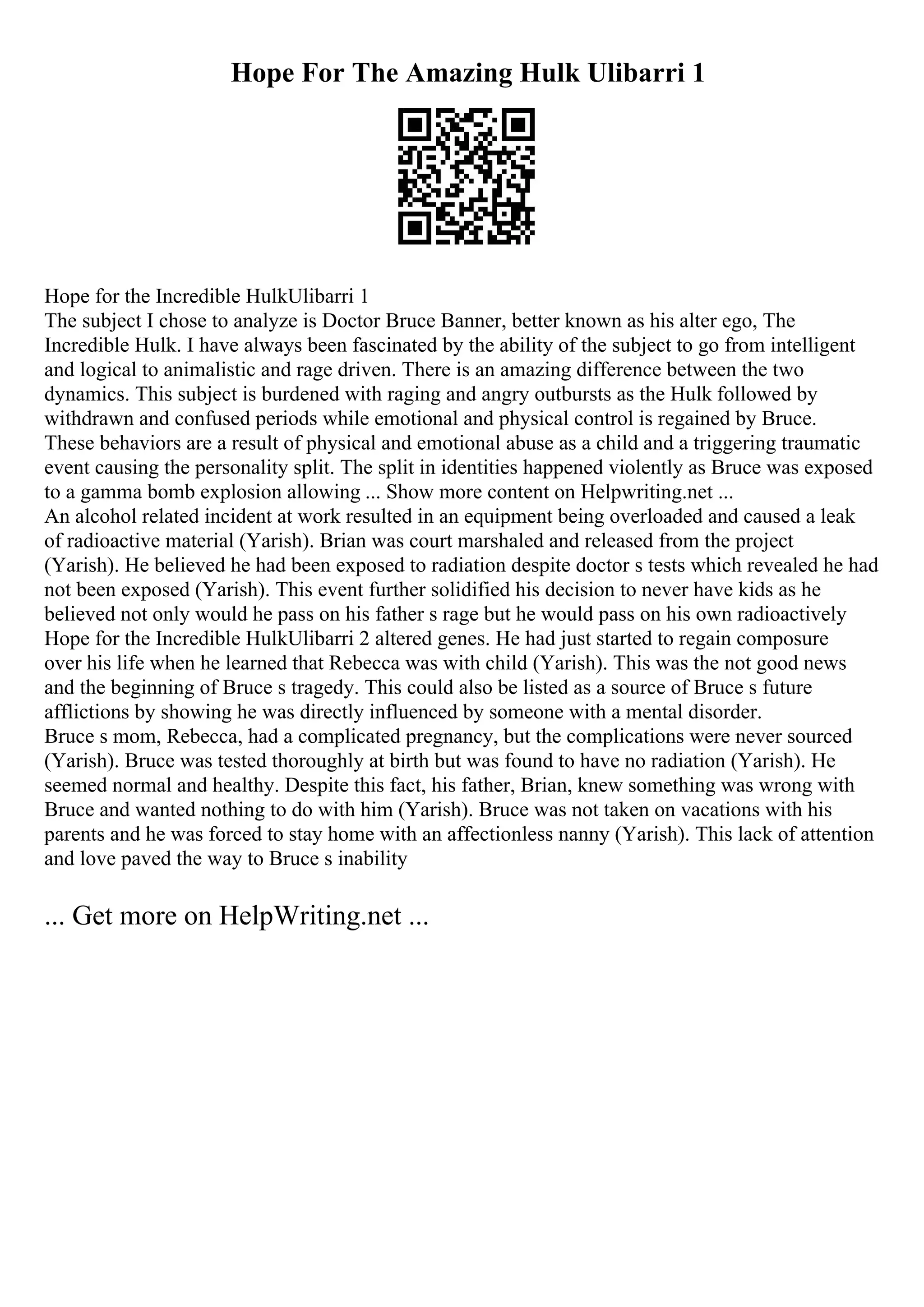 Hope For The Amazing Hulk Ulibarri 1
Hope for the Incredible HulkUlibarri 1
The subject I chose to analyze is Doctor Bruce Banner, better known as his alter ego, The
Incredible Hulk. I have always been fascinated by the ability of the subject to go from intelligent
and logical to animalistic and rage driven. There is an amazing difference between the two
dynamics. This subject is burdened with raging and angry outbursts as the Hulk followed by
withdrawn and confused periods while emotional and physical control is regained by Bruce.
These behaviors are a result of physical and emotional abuse as a child and a triggering traumatic
event causing the personality split. The split in identities happened violently as Bruce was exposed
to a gamma bomb explosion allowing ... Show more content on Helpwriting.net ...
An alcohol related incident at work resulted in an equipment being overloaded and caused a leak
of radioactive material (Yarish). Brian was court marshaled and released from the project
(Yarish). He believed he had been exposed to radiation despite doctor s tests which revealed he had
not been exposed (Yarish). This event further solidified his decision to never have kids as he
believed not only would he pass on his father s rage but he would pass on his own radioactively
Hope for the Incredible HulkUlibarri 2 altered genes. He had just started to regain composure
over his life when he learned that Rebecca was with child (Yarish). This was the not good news
and the beginning of Bruce s tragedy. This could also be listed as a source of Bruce s future
afflictions by showing he was directly influenced by someone with a mental disorder.
Bruce s mom, Rebecca, had a complicated pregnancy, but the complications were never sourced
(Yarish). Bruce was tested thoroughly at birth but was found to have no radiation (Yarish). He
seemed normal and healthy. Despite this fact, his father, Brian, knew something was wrong with
Bruce and wanted nothing to do with him (Yarish). Bruce was not taken on vacations with his
parents and he was forced to stay home with an affectionless nanny (Yarish). This lack of attention
and love paved the way to Bruce s inability
... Get more on HelpWriting.net ...
 