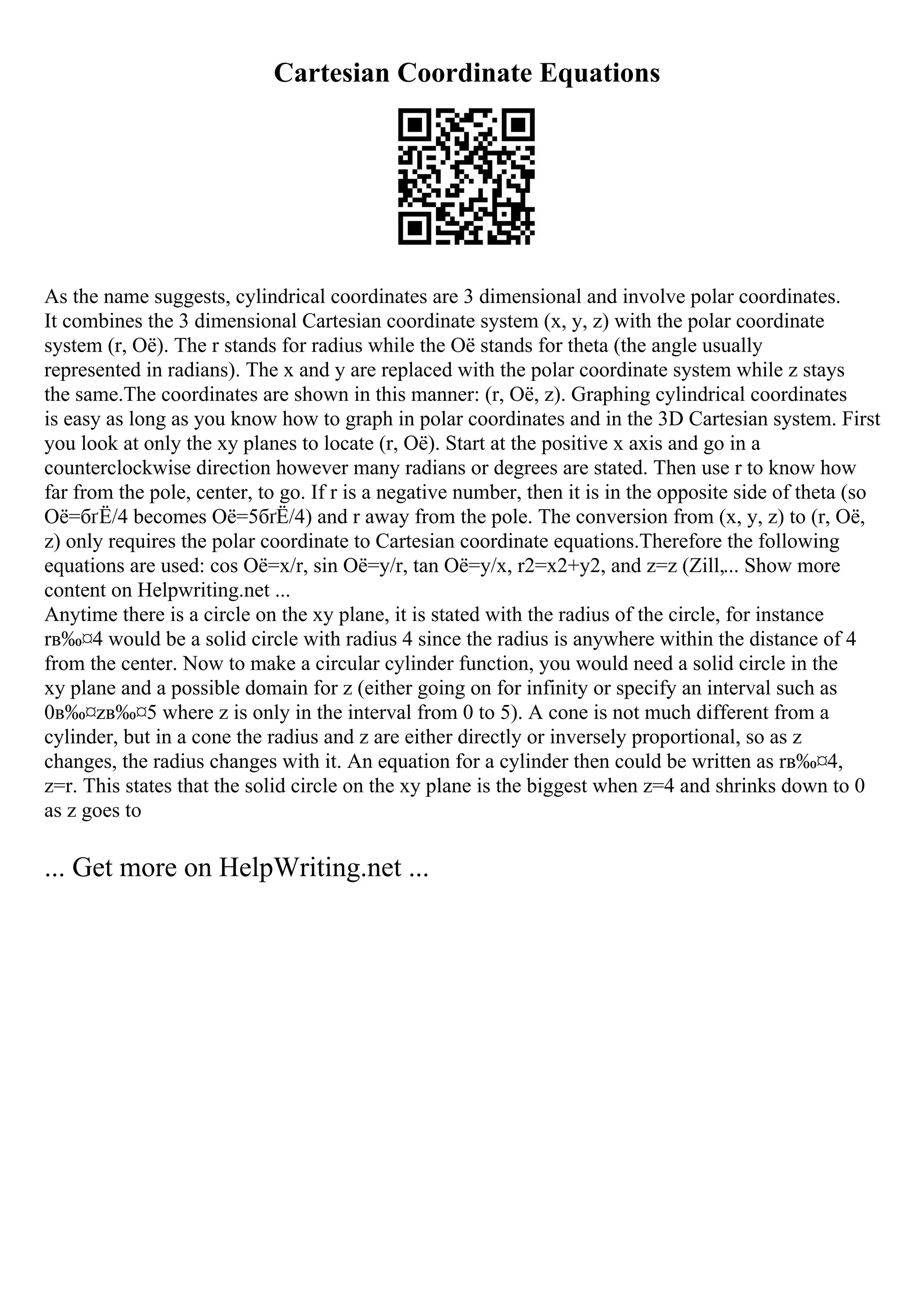 Cartesian Coordinate Equations
As the name suggests, cylindrical coordinates are 3 dimensional and involve polar coordinates.
It combines the 3 dimensional Cartesian coordinate system (x, y, z) with the polar coordinate
system (r, Оё). The r stands for radius while the Оё stands for theta (the angle usually
represented in radians). The x and y are replaced with the polar coordinate system while z stays
the same.The coordinates are shown in this manner: (r, Оё, z). Graphing cylindrical coordinates
is easy as long as you know how to graph in polar coordinates and in the 3D Cartesian system. First
you look at only the xy planes to locate (r, Оё). Start at the positive x axis and go in a
counterclockwise direction however many radians or degrees are stated. Then use r to know how
far from the pole, center, to go. If r is a negative number, then it is in the opposite side of theta (so
Оё=бґЁ/4 becomes Оё=5бґЁ/4) and r away from the pole. The conversion from (x, y, z) to (r, Оё,
z) only requires the polar coordinate to Cartesian coordinate equations.Therefore the following
equations are used: cos Оё=x/r, sin Оё=y/r, tan Оё=y/x, r2=x2+y2, and z=z (Zill,... Show more
content on Helpwriting.net ...
Anytime there is a circle on the xy plane, it is stated with the radius of the circle, for instance
rв‰¤4 would be a solid circle with radius 4 since the radius is anywhere within the distance of 4
from the center. Now to make a circular cylinder function, you would need a solid circle in the
xy plane and a possible domain for z (either going on for infinity or specify an interval such as
0в‰¤zв‰¤5 where z is only in the interval from 0 to 5). A cone is not much different from a
cylinder, but in a cone the radius and z are either directly or inversely proportional, so as z
changes, the radius changes with it. An equation for a cylinder then could be written as rв‰¤4,
z=r. This states that the solid circle on the xy plane is the biggest when z=4 and shrinks down to 0
as z goes to
... Get more on HelpWriting.net ...
 