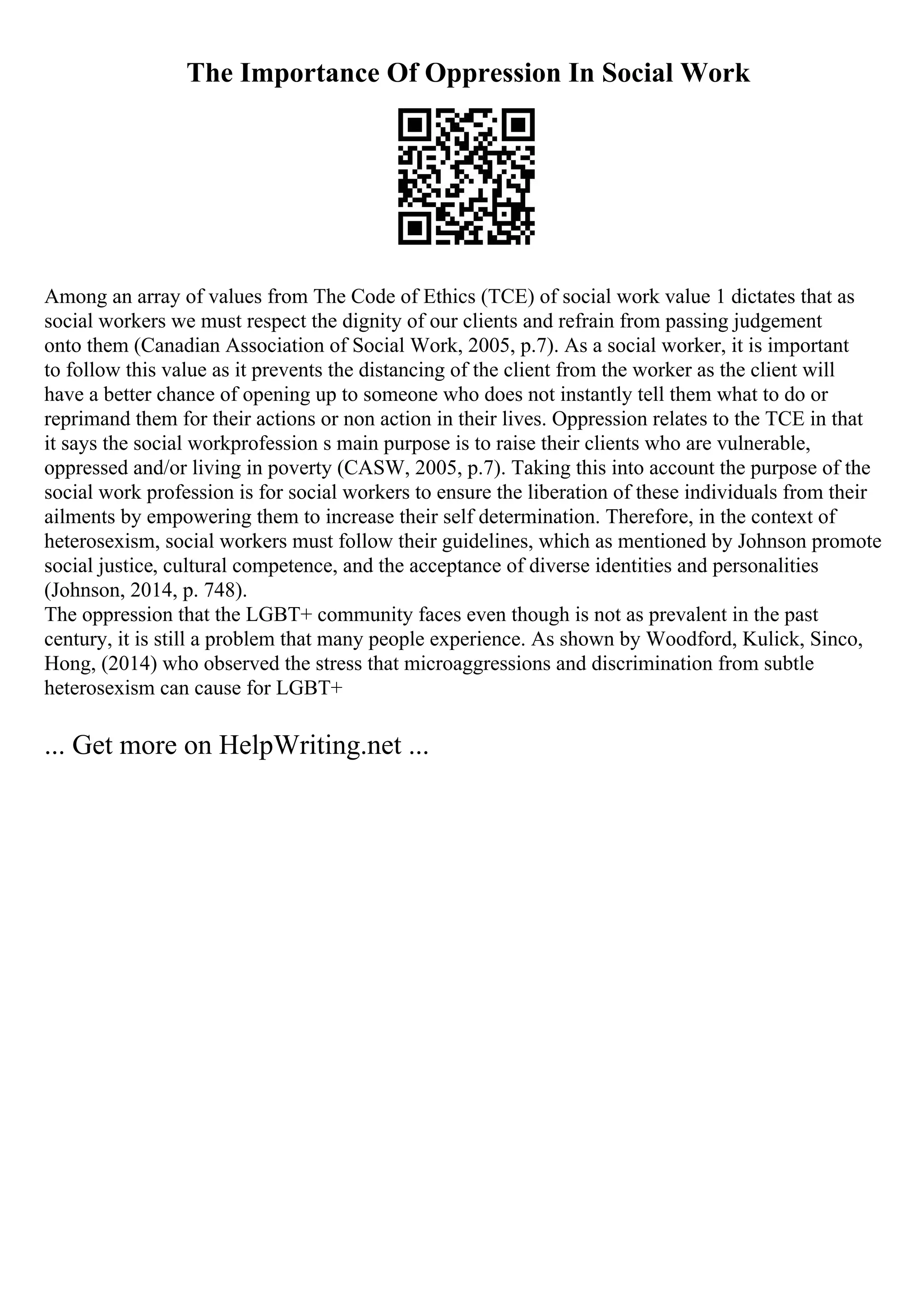 The Importance Of Oppression In Social Work
Among an array of values from The Code of Ethics (TCE) of social work value 1 dictates that as
social workers we must respect the dignity of our clients and refrain from passing judgement
onto them (Canadian Association of Social Work, 2005, p.7). As a social worker, it is important
to follow this value as it prevents the distancing of the client from the worker as the client will
have a better chance of opening up to someone who does not instantly tell them what to do or
reprimand them for their actions or non action in their lives. Oppression relates to the TCE in that
it says the social workprofession s main purpose is to raise their clients who are vulnerable,
oppressed and/or living in poverty (CASW, 2005, p.7). Taking this into account the purpose of the
social work profession is for social workers to ensure the liberation of these individuals from their
ailments by empowering them to increase their self determination. Therefore, in the context of
heterosexism, social workers must follow their guidelines, which as mentioned by Johnson promote
social justice, cultural competence, and the acceptance of diverse identities and personalities
(Johnson, 2014, p. 748).
The oppression that the LGBT+ community faces even though is not as prevalent in the past
century, it is still a problem that many people experience. As shown by Woodford, Kulick, Sinco,
Hong, (2014) who observed the stress that microaggressions and discrimination from subtle
heterosexism can cause for LGBT+
... Get more on HelpWriting.net ...
 