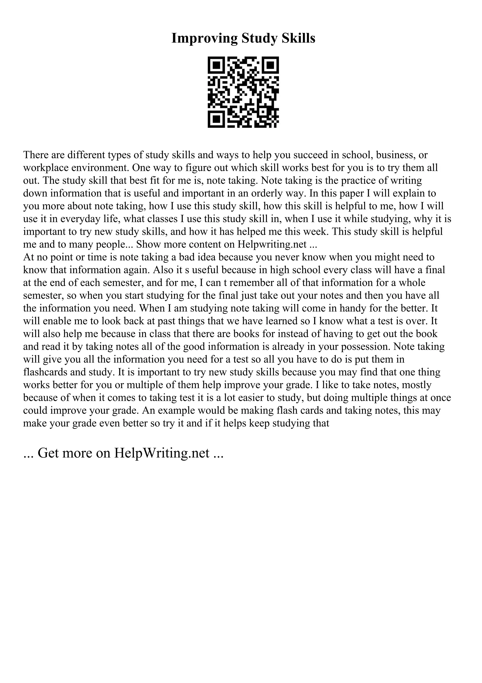 Improving Study Skills
There are different types of study skills and ways to help you succeed in school, business, or
workplace environment. One way to figure out which skill works best for you is to try them all
out. The study skill that best fit for me is, note taking. Note taking is the practice of writing
down information that is useful and important in an orderly way. In this paper I will explain to
you more about note taking, how I use this study skill, how this skill is helpful to me, how I will
use it in everyday life, what classes I use this study skill in, when I use it while studying, why it is
important to try new study skills, and how it has helped me this week. This study skill is helpful
me and to many people... Show more content on Helpwriting.net ...
At no point or time is note taking a bad idea because you never know when you might need to
know that information again. Also it s useful because in high school every class will have a final
at the end of each semester, and for me, I can t remember all of that information for a whole
semester, so when you start studying for the final just take out your notes and then you have all
the information you need. When I am studying note taking will come in handy for the better. It
will enable me to look back at past things that we have learned so I know what a test is over. It
will also help me because in class that there are books for instead of having to get out the book
and read it by taking notes all of the good information is already in your possession. Note taking
will give you all the information you need for a test so all you have to do is put them in
flashcards and study. It is important to try new study skills because you may find that one thing
works better for you or multiple of them help improve your grade. I like to take notes, mostly
because of when it comes to taking test it is a lot easier to study, but doing multiple things at once
could improve your grade. An example would be making flash cards and taking notes, this may
make your grade even better so try it and if it helps keep studying that
... Get more on HelpWriting.net ...
 