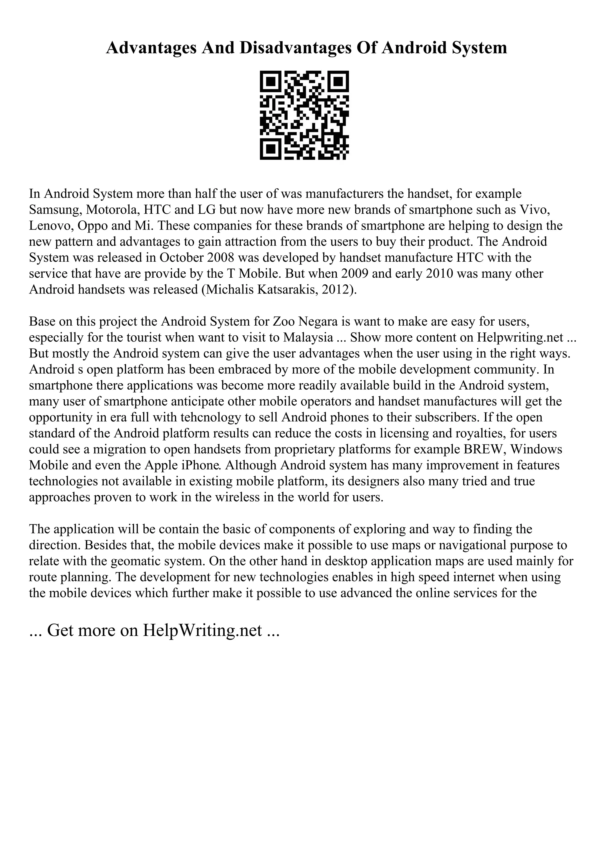 Advantages And Disadvantages Of Android System
In Android System more than half the user of was manufacturers the handset, for example
Samsung, Motorola, HTC and LG but now have more new brands of smartphone such as Vivo,
Lenovo, Oppo and Mi. These companies for these brands of smartphone are helping to design the
new pattern and advantages to gain attraction from the users to buy their product. The Android
System was released in October 2008 was developed by handset manufacture HTC with the
service that have are provide by the T Mobile. But when 2009 and early 2010 was many other
Android handsets was released (Michalis Katsarakis, 2012).
Base on this project the Android System for Zoo Negara is want to make are easy for users,
especially for the tourist when want to visit to Malaysia ... Show more content on Helpwriting.net ...
But mostly the Android system can give the user advantages when the user using in the right ways.
Android s open platform has been embraced by more of the mobile development community. In
smartphone there applications was become more readily available build in the Android system,
many user of smartphone anticipate other mobile operators and handset manufactures will get the
opportunity in era full with tehcnology to sell Android phones to their subscribers. If the open
standard of the Android platform results can reduce the costs in licensing and royalties, for users
could see a migration to open handsets from proprietary platforms for example BREW, Windows
Mobile and even the Apple iPhone. Although Android system has many improvement in features
technologies not available in existing mobile platform, its designers also many tried and true
approaches proven to work in the wireless in the world for users.
The application will be contain the basic of components of exploring and way to finding the
direction. Besides that, the mobile devices make it possible to use maps or navigational purpose to
relate with the geomatic system. On the other hand in desktop application maps are used mainly for
route planning. The development for new technologies enables in high speed internet when using
the mobile devices which further make it possible to use advanced the online services for the
... Get more on HelpWriting.net ...
 
