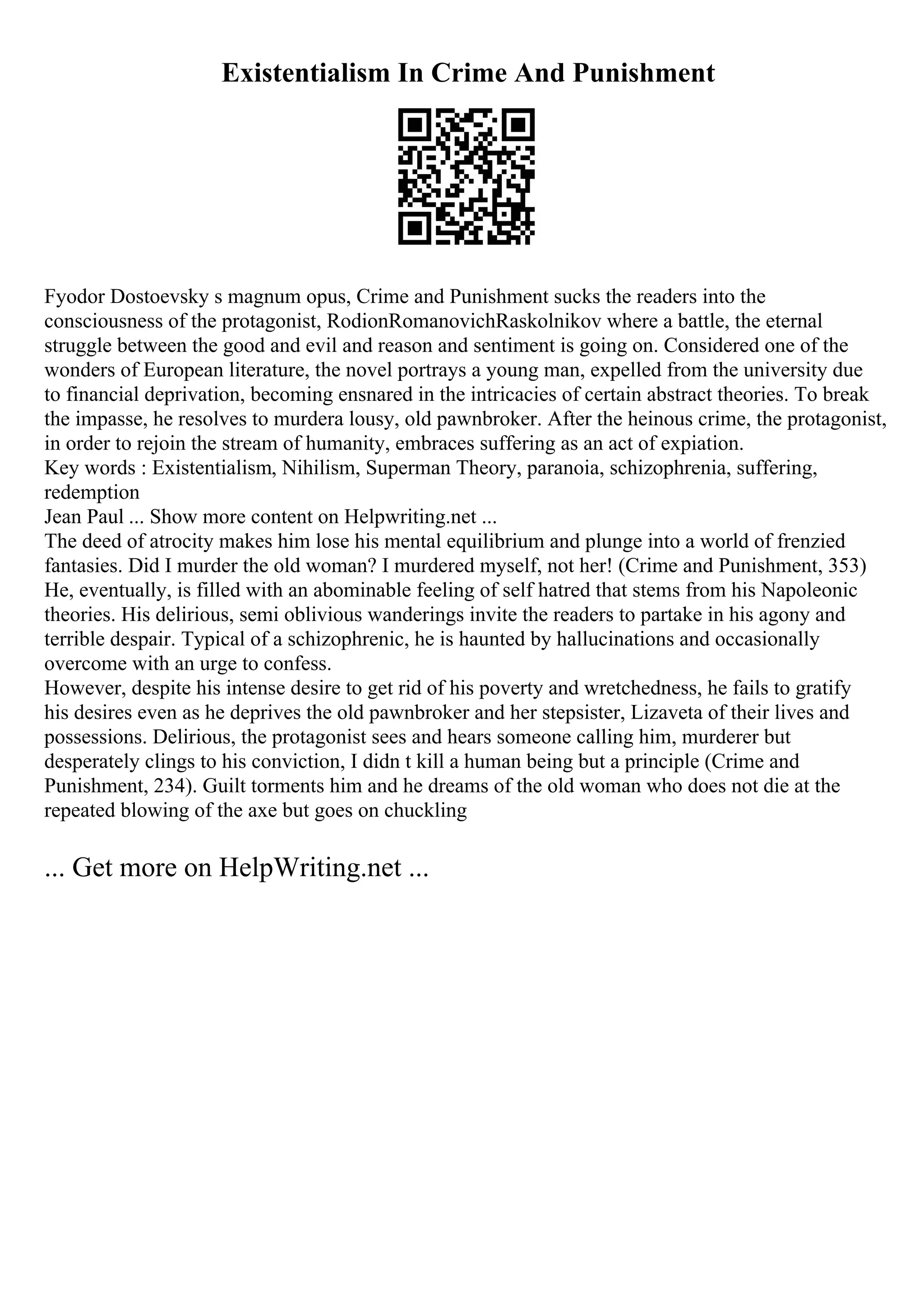 Existentialism In Crime And Punishment
Fyodor Dostoevsky s magnum opus, Crime and Punishment sucks the readers into the
consciousness of the protagonist, RodionRomanovichRaskolnikov where a battle, the eternal
struggle between the good and evil and reason and sentiment is going on. Considered one of the
wonders of European literature, the novel portrays a young man, expelled from the university due
to financial deprivation, becoming ensnared in the intricacies of certain abstract theories. To break
the impasse, he resolves to murdera lousy, old pawnbroker. After the heinous crime, the protagonist,
in order to rejoin the stream of humanity, embraces suffering as an act of expiation.
Key words : Existentialism, Nihilism, Superman Theory, paranoia, schizophrenia, suffering,
redemption
Jean Paul ... Show more content on Helpwriting.net ...
The deed of atrocity makes him lose his mental equilibrium and plunge into a world of frenzied
fantasies. Did I murder the old woman? I murdered myself, not her! (Crime and Punishment, 353)
He, eventually, is filled with an abominable feeling of self hatred that stems from his Napoleonic
theories. His delirious, semi oblivious wanderings invite the readers to partake in his agony and
terrible despair. Typical of a schizophrenic, he is haunted by hallucinations and occasionally
overcome with an urge to confess.
However, despite his intense desire to get rid of his poverty and wretchedness, he fails to gratify
his desires even as he deprives the old pawnbroker and her stepsister, Lizaveta of their lives and
possessions. Delirious, the protagonist sees and hears someone calling him, murderer but
desperately clings to his conviction, I didn t kill a human being but a principle (Crime and
Punishment, 234). Guilt torments him and he dreams of the old woman who does not die at the
repeated blowing of the axe but goes on chuckling
... Get more on HelpWriting.net ...
 
