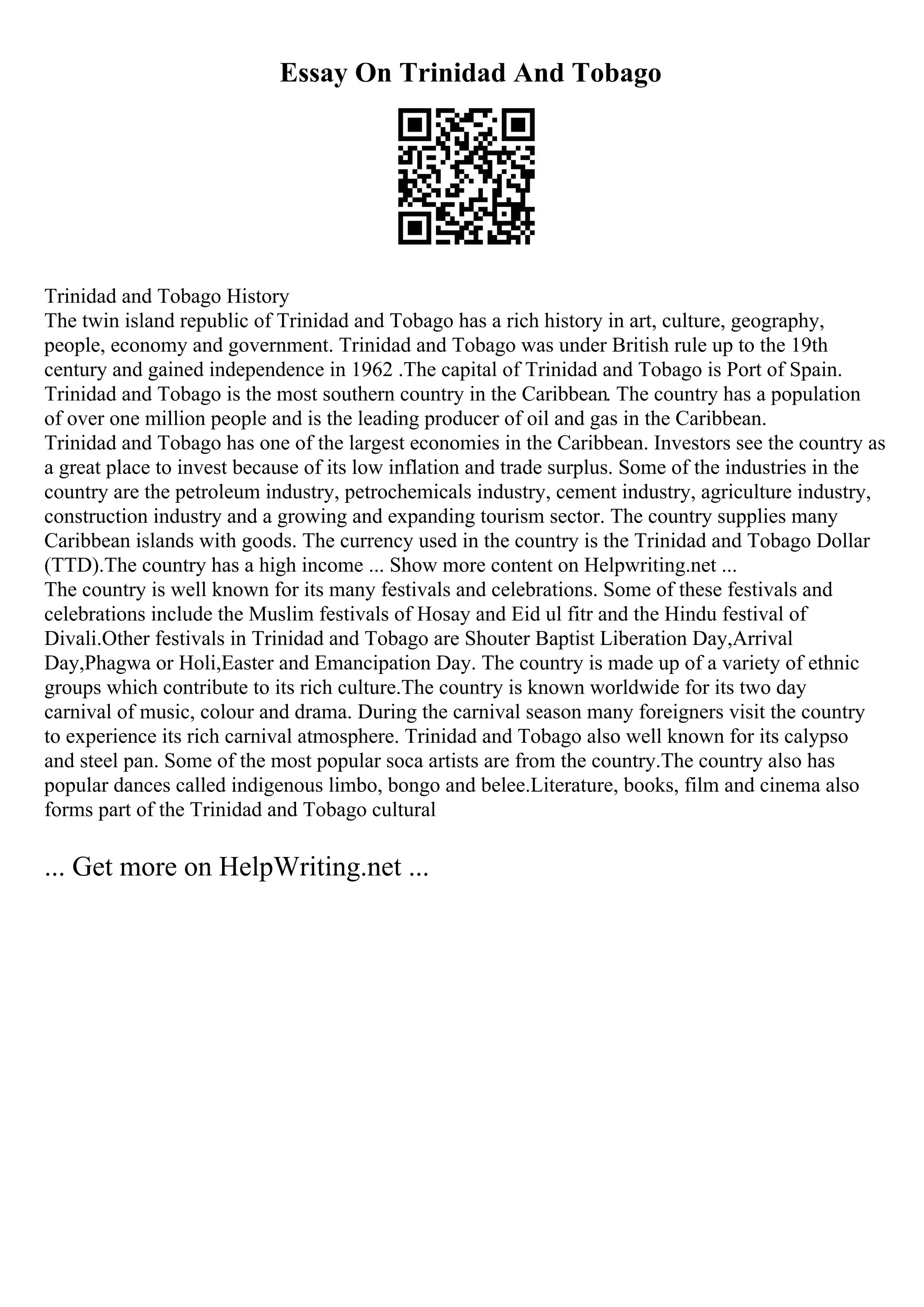 Essay On Trinidad And Tobago
Trinidad and Tobago History
The twin island republic of Trinidad and Tobago has a rich history in art, culture, geography,
people, economy and government. Trinidad and Tobago was under British rule up to the 19th
century and gained independence in 1962 .The capital of Trinidad and Tobago is Port of Spain.
Trinidad and Tobago is the most southern country in the Caribbean. The country has a population
of over one million people and is the leading producer of oil and gas in the Caribbean.
Trinidad and Tobago has one of the largest economies in the Caribbean. Investors see the country as
a great place to invest because of its low inflation and trade surplus. Some of the industries in the
country are the petroleum industry, petrochemicals industry, cement industry, agriculture industry,
construction industry and a growing and expanding tourism sector. The country supplies many
Caribbean islands with goods. The currency used in the country is the Trinidad and Tobago Dollar
(TTD).The country has a high income ... Show more content on Helpwriting.net ...
The country is well known for its many festivals and celebrations. Some of these festivals and
celebrations include the Muslim festivals of Hosay and Eid ul fitr and the Hindu festival of
Divali.Other festivals in Trinidad and Tobago are Shouter Baptist Liberation Day,Arrival
Day,Phagwa or Holi,Easter and Emancipation Day. The country is made up of a variety of ethnic
groups which contribute to its rich culture.The country is known worldwide for its two day
carnival of music, colour and drama. During the carnival season many foreigners visit the country
to experience its rich carnival atmosphere. Trinidad and Tobago also well known for its calypso
and steel pan. Some of the most popular soca artists are from the country.The country also has
popular dances called indigenous limbo, bongo and belee.Literature, books, film and cinema also
forms part of the Trinidad and Tobago cultural
... Get more on HelpWriting.net ...
 