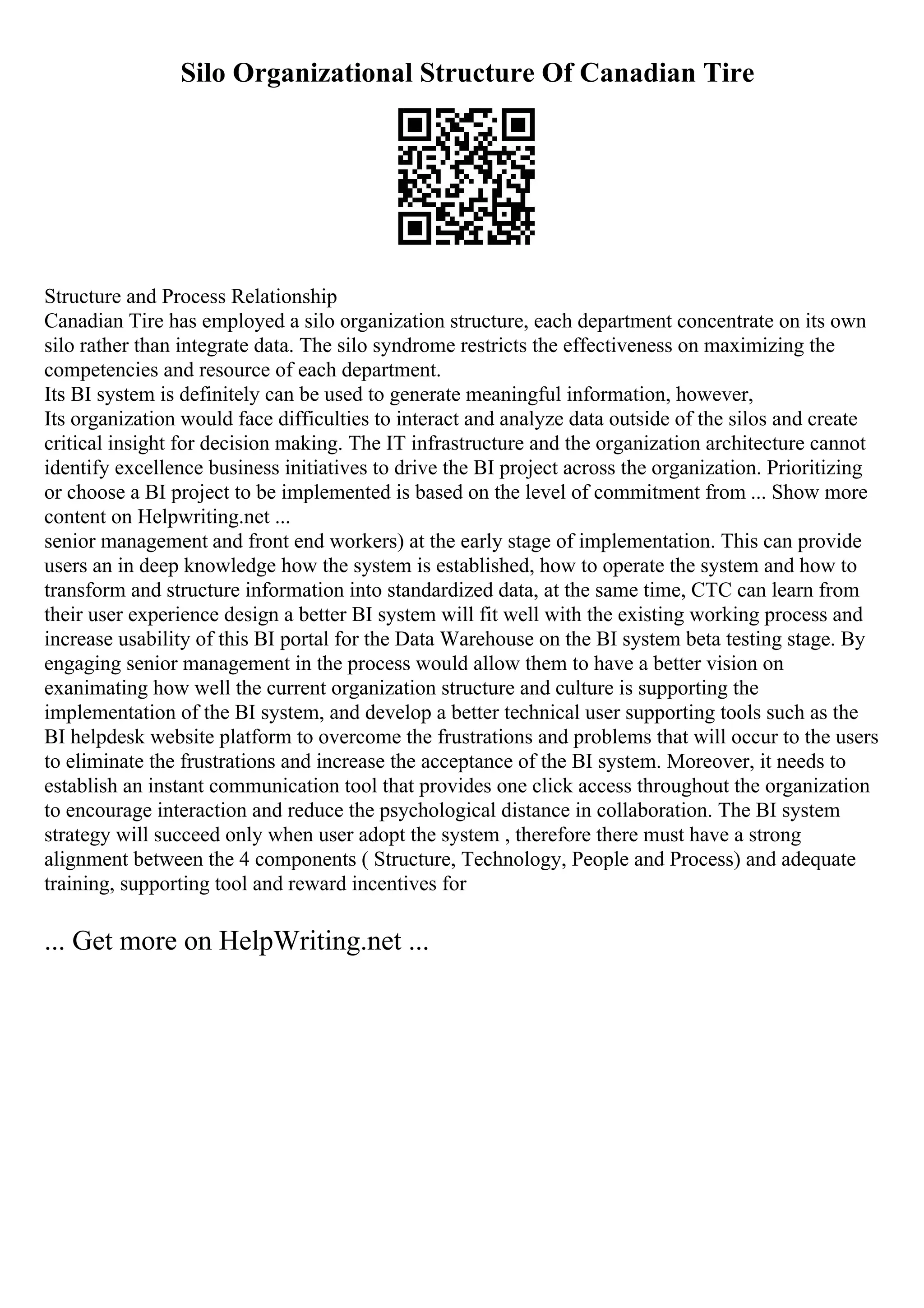Silo Organizational Structure Of Canadian Tire
Structure and Process Relationship
Canadian Tire has employed a silo organization structure, each department concentrate on its own
silo rather than integrate data. The silo syndrome restricts the effectiveness on maximizing the
competencies and resource of each department.
Its BI system is definitely can be used to generate meaningful information, however,
Its organization would face difficulties to interact and analyze data outside of the silos and create
critical insight for decision making. The IT infrastructure and the organization architecture cannot
identify excellence business initiatives to drive the BI project across the organization. Prioritizing
or choose a BI project to be implemented is based on the level of commitment from ... Show more
content on Helpwriting.net ...
senior management and front end workers) at the early stage of implementation. This can provide
users an in deep knowledge how the system is established, how to operate the system and how to
transform and structure information into standardized data, at the same time, CTC can learn from
their user experience design a better BI system will fit well with the existing working process and
increase usability of this BI portal for the Data Warehouse on the BI system beta testing stage. By
engaging senior management in the process would allow them to have a better vision on
exanimating how well the current organization structure and culture is supporting the
implementation of the BI system, and develop a better technical user supporting tools such as the
BI helpdesk website platform to overcome the frustrations and problems that will occur to the users
to eliminate the frustrations and increase the acceptance of the BI system. Moreover, it needs to
establish an instant communication tool that provides one click access throughout the organization
to encourage interaction and reduce the psychological distance in collaboration. The BI system
strategy will succeed only when user adopt the system , therefore there must have a strong
alignment between the 4 components ( Structure, Technology, People and Process) and adequate
training, supporting tool and reward incentives for
... Get more on HelpWriting.net ...
 