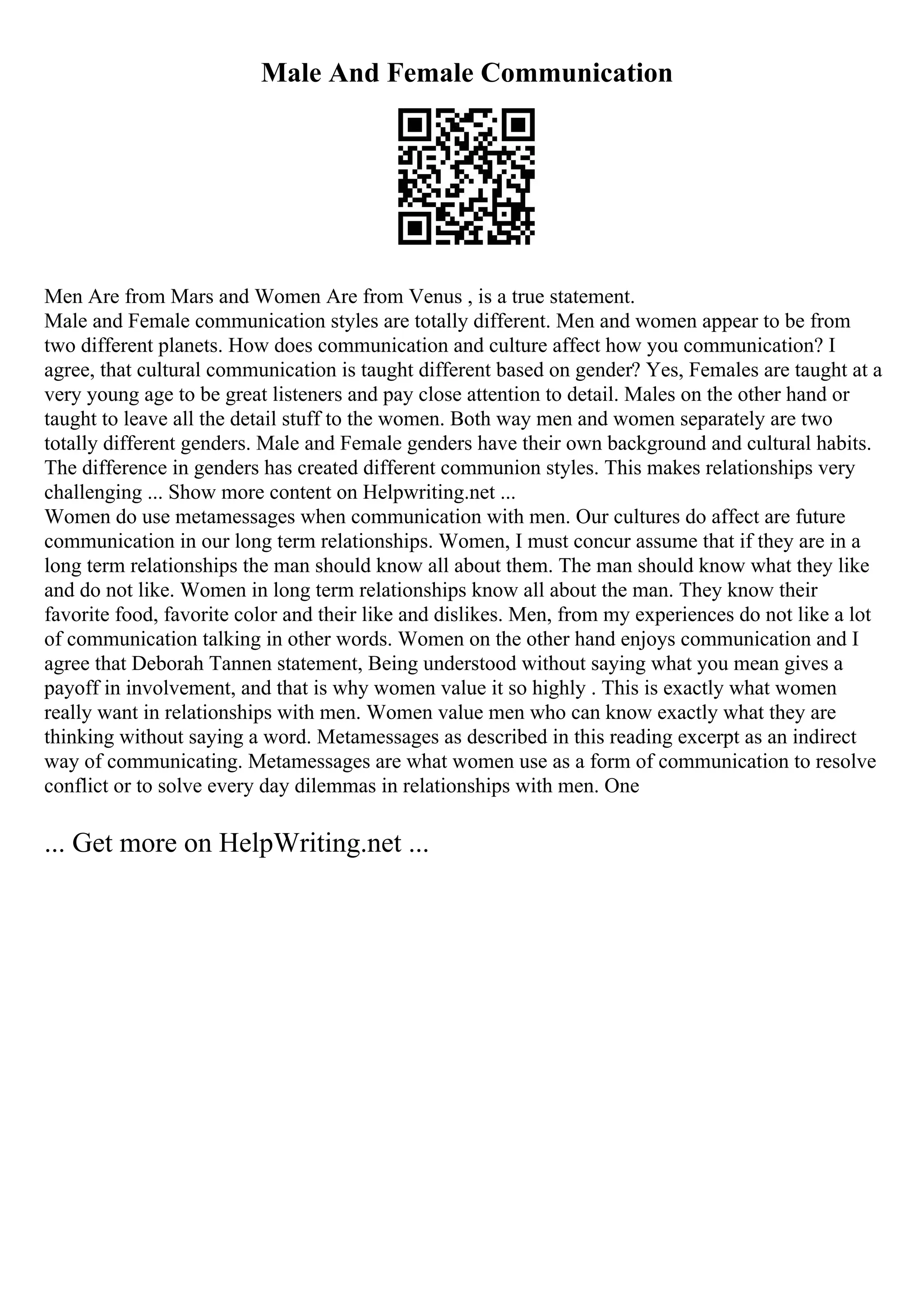 Male And Female Communication
Men Are from Mars and Women Are from Venus , is a true statement.
Male and Female communication styles are totally different. Men and women appear to be from
two different planets. How does communication and culture affect how you communication? I
agree, that cultural communication is taught different based on gender? Yes, Females are taught at a
very young age to be great listeners and pay close attention to detail. Males on the other hand or
taught to leave all the detail stuff to the women. Both way men and women separately are two
totally different genders. Male and Female genders have their own background and cultural habits.
The difference in genders has created different communion styles. This makes relationships very
challenging ... Show more content on Helpwriting.net ...
Women do use metamessages when communication with men. Our cultures do affect are future
communication in our long term relationships. Women, I must concur assume that if they are in a
long term relationships the man should know all about them. The man should know what they like
and do not like. Women in long term relationships know all about the man. They know their
favorite food, favorite color and their like and dislikes. Men, from my experiences do not like a lot
of communication talking in other words. Women on the other hand enjoys communication and I
agree that Deborah Tannen statement, Being understood without saying what you mean gives a
payoff in involvement, and that is why women value it so highly . This is exactly what women
really want in relationships with men. Women value men who can know exactly what they are
thinking without saying a word. Metamessages as described in this reading excerpt as an indirect
way of communicating. Metamessages are what women use as a form of communication to resolve
conflict or to solve every day dilemmas in relationships with men. One
... Get more on HelpWriting.net ...
 