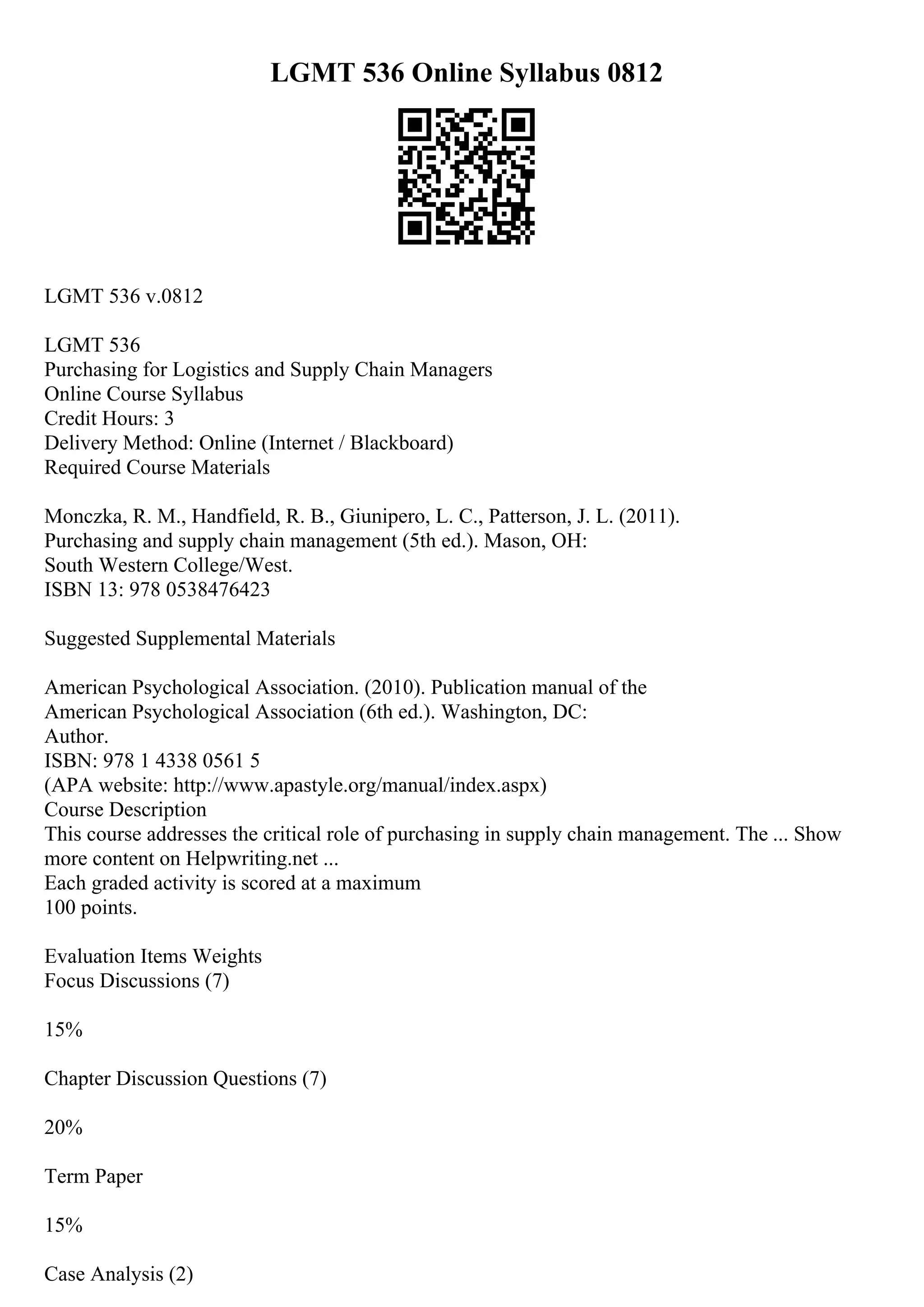 LGMT 536 Online Syllabus 0812
LGMT 536 v.0812
LGMT 536
Purchasing for Logistics and Supply Chain Managers
Online Course Syllabus
Credit Hours: 3
Delivery Method: Online (Internet / Blackboard)
Required Course Materials
Monczka, R. M., Handfield, R. B., Giunipero, L. C., Patterson, J. L. (2011).
Purchasing and supply chain management (5th ed.). Mason, OH:
South Western College/West.
ISBN 13: 978 0538476423
Suggested Supplemental Materials
American Psychological Association. (2010). Publication manual of the
American Psychological Association (6th ed.). Washington, DC:
Author.
ISBN: 978 1 4338 0561 5
(APA website: http://www.apastyle.org/manual/index.aspx)
Course Description
This course addresses the critical role of purchasing in supply chain management. The ... Show
more content on Helpwriting.net ...
Each graded activity is scored at a maximum
100 points.
Evaluation Items Weights
Focus Discussions (7)
15%
Chapter Discussion Questions (7)
20%
Term Paper
15%
Case Analysis (2)
 