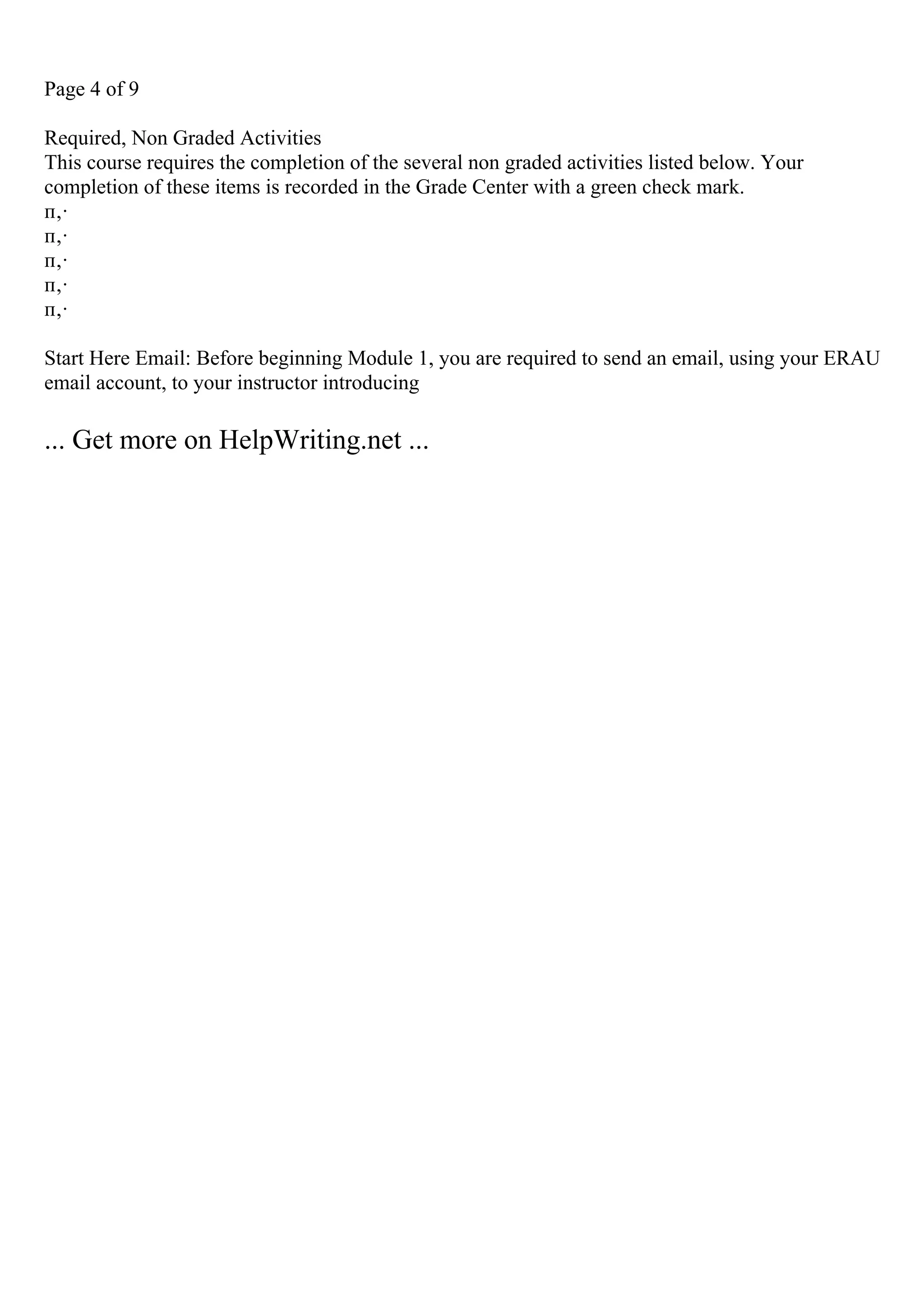 Page 4 of 9
Required, Non Graded Activities
This course requires the completion of the several non graded activities listed below. Your
completion of these items is recorded in the Grade Center with a green check mark.
п‚·
п‚·
п‚·
п‚·
п‚·
Start Here Email: Before beginning Module 1, you are required to send an email, using your ERAU
email account, to your instructor introducing
... Get more on HelpWriting.net ...
 