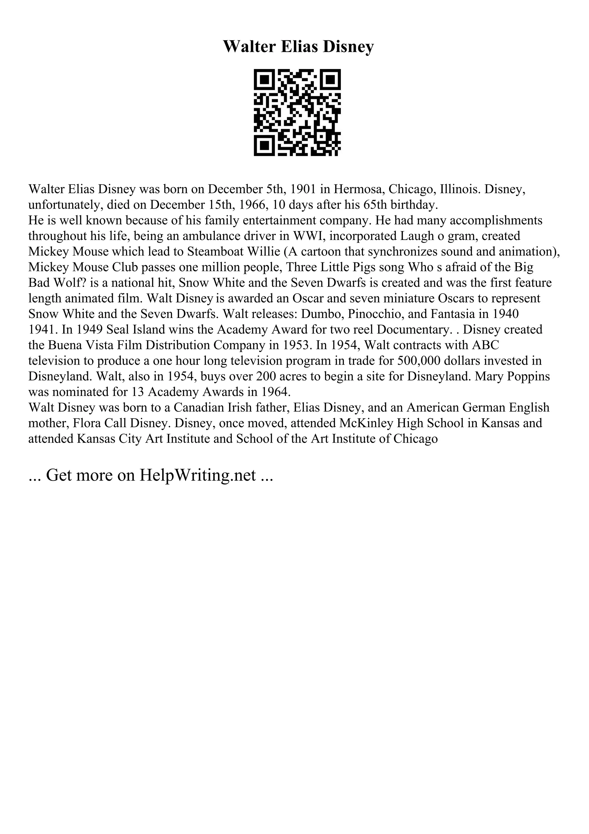 Walter Elias Disney
Walter Elias Disney was born on December 5th, 1901 in Hermosa, Chicago, Illinois. Disney,
unfortunately, died on December 15th, 1966, 10 days after his 65th birthday.
He is well known because of his family entertainment company. He had many accomplishments
throughout his life, being an ambulance driver in WWI, incorporated Laugh o gram, created
Mickey Mouse which lead to Steamboat Willie (A cartoon that synchronizes sound and animation),
Mickey Mouse Club passes one million people, Three Little Pigs song Who s afraid of the Big
Bad Wolf? is a national hit, Snow White and the Seven Dwarfs is created and was the first feature
length animated film. Walt Disney is awarded an Oscar and seven miniature Oscars to represent
Snow White and the Seven Dwarfs. Walt releases: Dumbo, Pinocchio, and Fantasia in 1940
1941. In 1949 Seal Island wins the Academy Award for two reel Documentary. . Disney created
the Buena Vista Film Distribution Company in 1953. In 1954, Walt contracts with ABC
television to produce a one hour long television program in trade for 500,000 dollars invested in
Disneyland. Walt, also in 1954, buys over 200 acres to begin a site for Disneyland. Mary Poppins
was nominated for 13 Academy Awards in 1964.
Walt Disney was born to a Canadian Irish father, Elias Disney, and an American German English
mother, Flora Call Disney. Disney, once moved, attended McKinley High School in Kansas and
attended Kansas City Art Institute and School of the Art Institute of Chicago
... Get more on HelpWriting.net ...
 