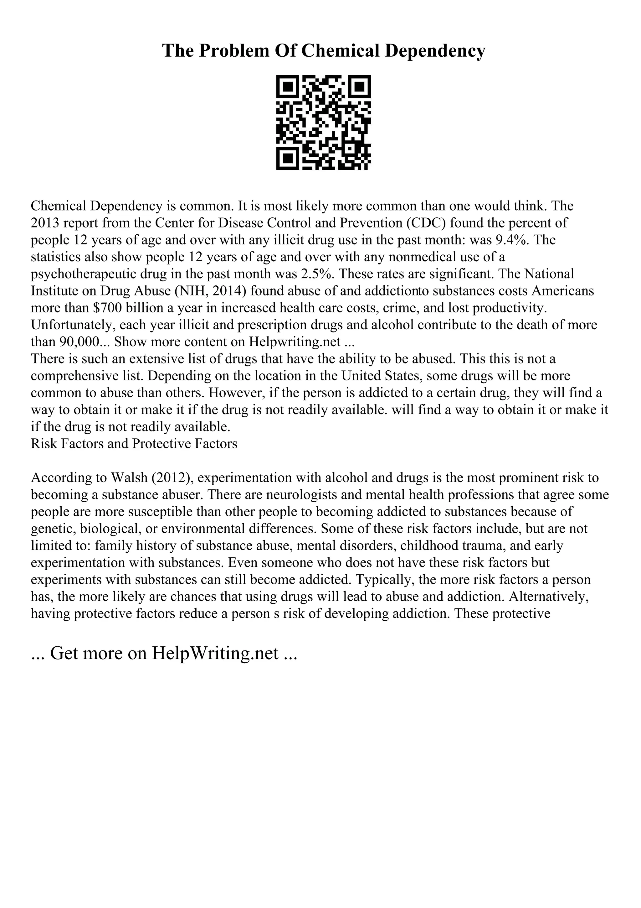 The Problem Of Chemical Dependency
Chemical Dependency is common. It is most likely more common than one would think. The
2013 report from the Center for Disease Control and Prevention (CDC) found the percent of
people 12 years of age and over with any illicit drug use in the past month: was 9.4%. The
statistics also show people 12 years of age and over with any nonmedical use of a
psychotherapeutic drug in the past month was 2.5%. These rates are significant. The National
Institute on Drug Abuse (NIH, 2014) found abuse of and addictionto substances costs Americans
more than $700 billion a year in increased health care costs, crime, and lost productivity.
Unfortunately, each year illicit and prescription drugs and alcohol contribute to the death of more
than 90,000... Show more content on Helpwriting.net ...
There is such an extensive list of drugs that have the ability to be abused. This this is not a
comprehensive list. Depending on the location in the United States, some drugs will be more
common to abuse than others. However, if the person is addicted to a certain drug, they will find a
way to obtain it or make it if the drug is not readily available. will find a way to obtain it or make it
if the drug is not readily available.
Risk Factors and Protective Factors
According to Walsh (2012), experimentation with alcohol and drugs is the most prominent risk to
becoming a substance abuser. There are neurologists and mental health professions that agree some
people are more susceptible than other people to becoming addicted to substances because of
genetic, biological, or environmental differences. Some of these risk factors include, but are not
limited to: family history of substance abuse, mental disorders, childhood trauma, and early
experimentation with substances. Even someone who does not have these risk factors but
experiments with substances can still become addicted. Typically, the more risk factors a person
has, the more likely are chances that using drugs will lead to abuse and addiction. Alternatively,
having protective factors reduce a person s risk of developing addiction. These protective
... Get more on HelpWriting.net ...
 