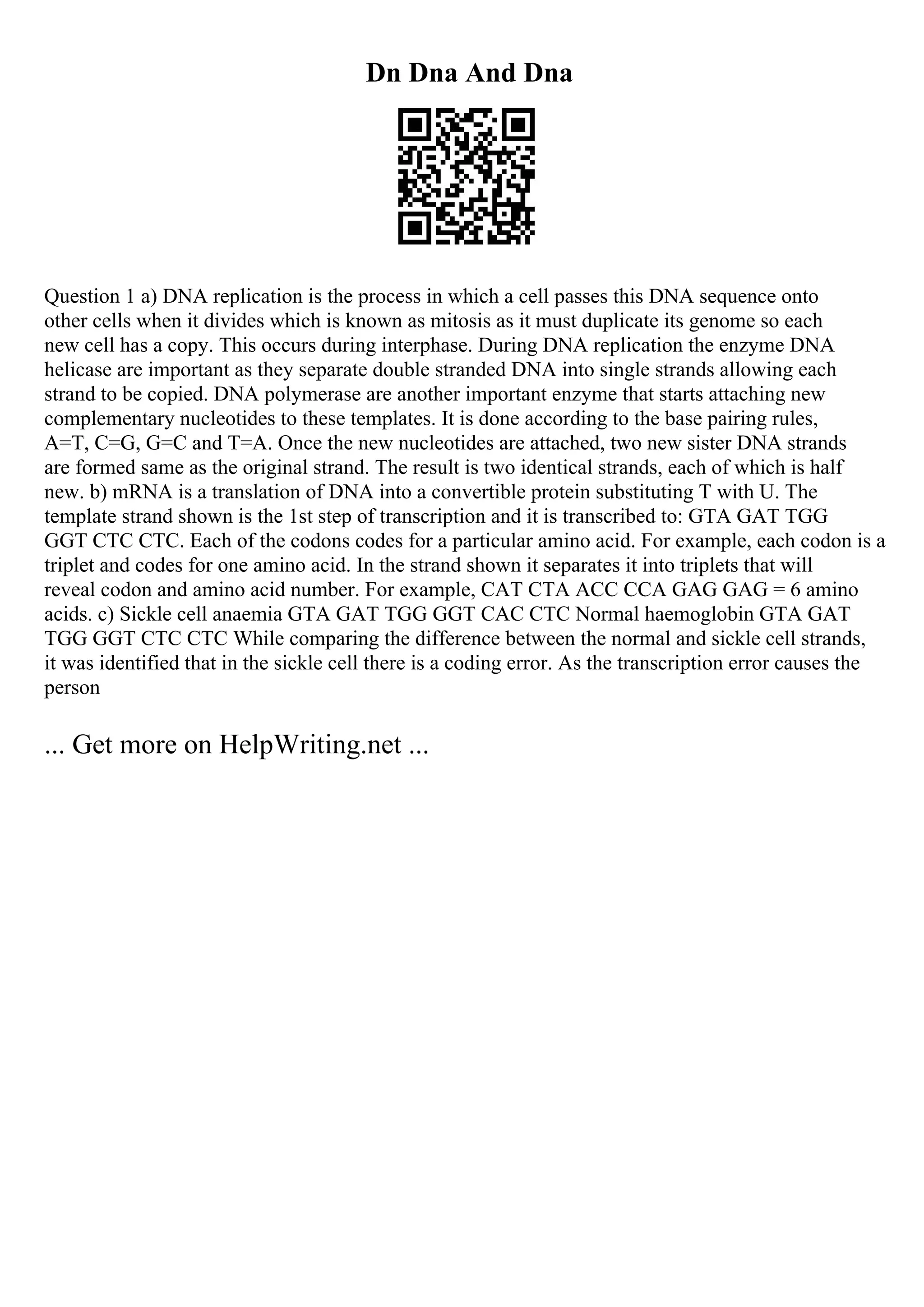 Dn Dna And Dna
Question 1 a) DNA replication is the process in which a cell passes this DNA sequence onto
other cells when it divides which is known as mitosis as it must duplicate its genome so each
new cell has a copy. This occurs during interphase. During DNA replication the enzyme DNA
helicase are important as they separate double stranded DNA into single strands allowing each
strand to be copied. DNA polymerase are another important enzyme that starts attaching new
complementary nucleotides to these templates. It is done according to the base pairing rules,
A=T, C=G, G=C and T=A. Once the new nucleotides are attached, two new sister DNA strands
are formed same as the original strand. The result is two identical strands, each of which is half
new. b) mRNA is a translation of DNA into a convertible protein substituting T with U. The
template strand shown is the 1st step of transcription and it is transcribed to: GTA GAT TGG
GGT CTC CTC. Each of the codons codes for a particular amino acid. For example, each codon is a
triplet and codes for one amino acid. In the strand shown it separates it into triplets that will
reveal codon and amino acid number. For example, CAT CTA ACC CCA GAG GAG = 6 amino
acids. c) Sickle cell anaemia GTA GAT TGG GGT CAC CTC Normal haemoglobin GTA GAT
TGG GGT CTC CTC While comparing the difference between the normal and sickle cell strands,
it was identified that in the sickle cell there is a coding error. As the transcription error causes the
person
... Get more on HelpWriting.net ...
 