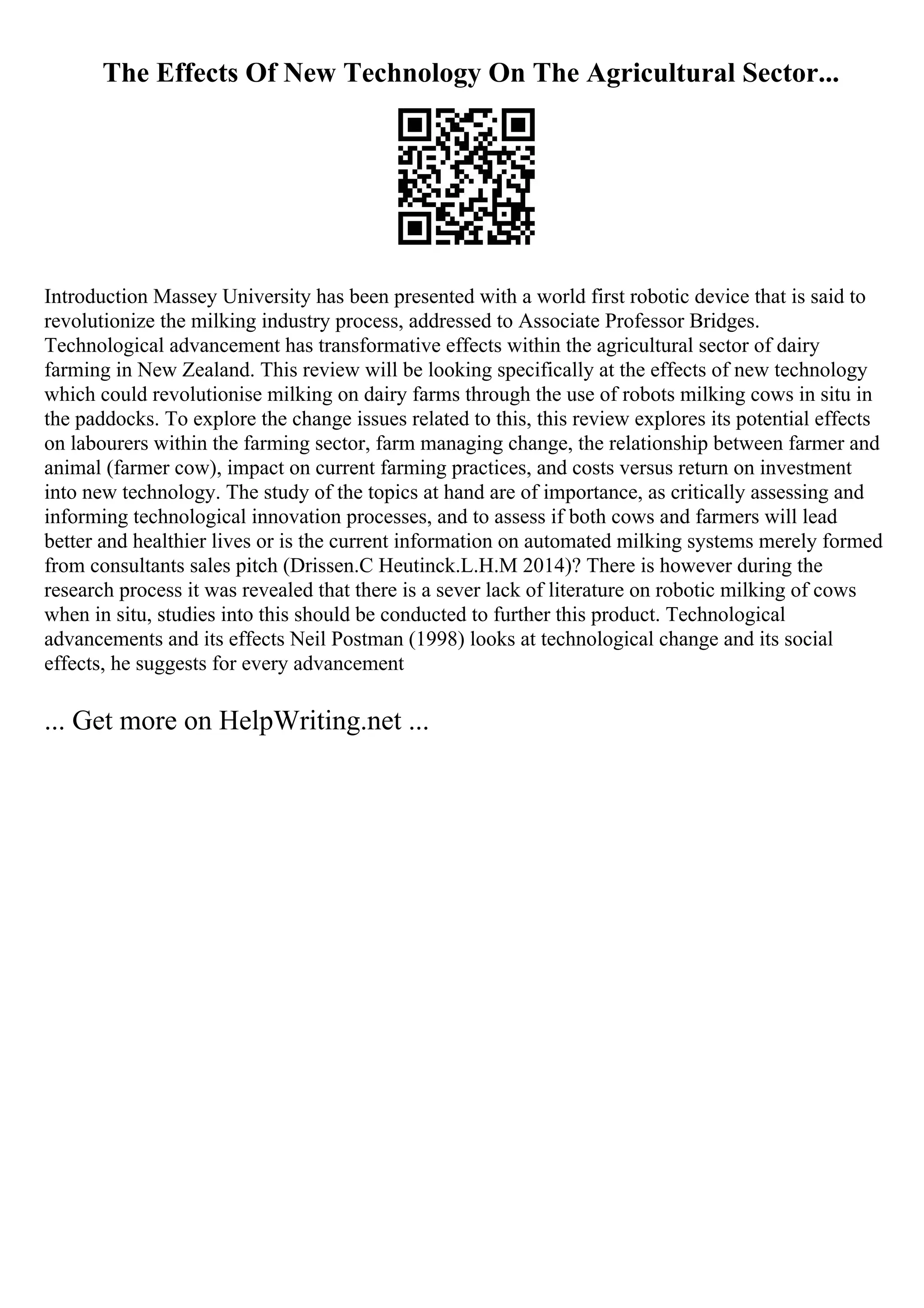 The Effects Of New Technology On The Agricultural Sector...
Introduction Massey University has been presented with a world first robotic device that is said to
revolutionize the milking industry process, addressed to Associate Professor Bridges.
Technological advancement has transformative effects within the agricultural sector of dairy
farming in New Zealand. This review will be looking specifically at the effects of new technology
which could revolutionise milking on dairy farms through the use of robots milking cows in situ in
the paddocks. To explore the change issues related to this, this review explores its potential effects
on labourers within the farming sector, farm managing change, the relationship between farmer and
animal (farmer cow), impact on current farming practices, and costs versus return on investment
into new technology. The study of the topics at hand are of importance, as critically assessing and
informing technological innovation processes, and to assess if both cows and farmers will lead
better and healthier lives or is the current information on automated milking systems merely formed
from consultants sales pitch (Drissen.C Heutinck.L.H.M 2014)? There is however during the
research process it was revealed that there is a sever lack of literature on robotic milking of cows
when in situ, studies into this should be conducted to further this product. Technological
advancements and its effects Neil Postman (1998) looks at technological change and its social
effects, he suggests for every advancement
... Get more on HelpWriting.net ...
 