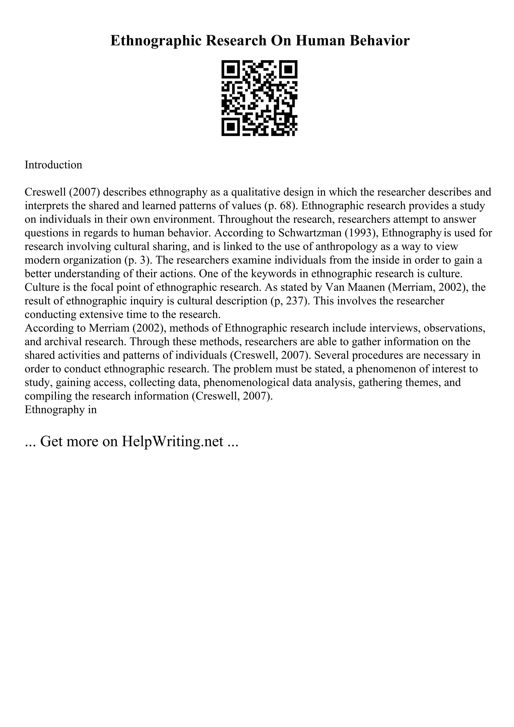 Ethnographic Research On Human Behavior
Introduction
Creswell (2007) describes ethnography as a qualitative design in which the researcher describes and
interprets the shared and learned patterns of values (p. 68). Ethnographic research provides a study
on individuals in their own environment. Throughout the research, researchers attempt to answer
questions in regards to human behavior. According to Schwartzman (1993), Ethnographyis used for
research involving cultural sharing, and is linked to the use of anthropology as a way to view
modern organization (p. 3). The researchers examine individuals from the inside in order to gain a
better understanding of their actions. One of the keywords in ethnographic research is culture.
Culture is the focal point of ethnographic research. As stated by Van Maanen (Merriam, 2002), the
result of ethnographic inquiry is cultural description (p, 237). This involves the researcher
conducting extensive time to the research.
According to Merriam (2002), methods of Ethnographic research include interviews, observations,
and archival research. Through these methods, researchers are able to gather information on the
shared activities and patterns of individuals (Creswell, 2007). Several procedures are necessary in
order to conduct ethnographic research. The problem must be stated, a phenomenon of interest to
study, gaining access, collecting data, phenomenological data analysis, gathering themes, and
compiling the research information (Creswell, 2007).
Ethnography in
... Get more on HelpWriting.net ...
 