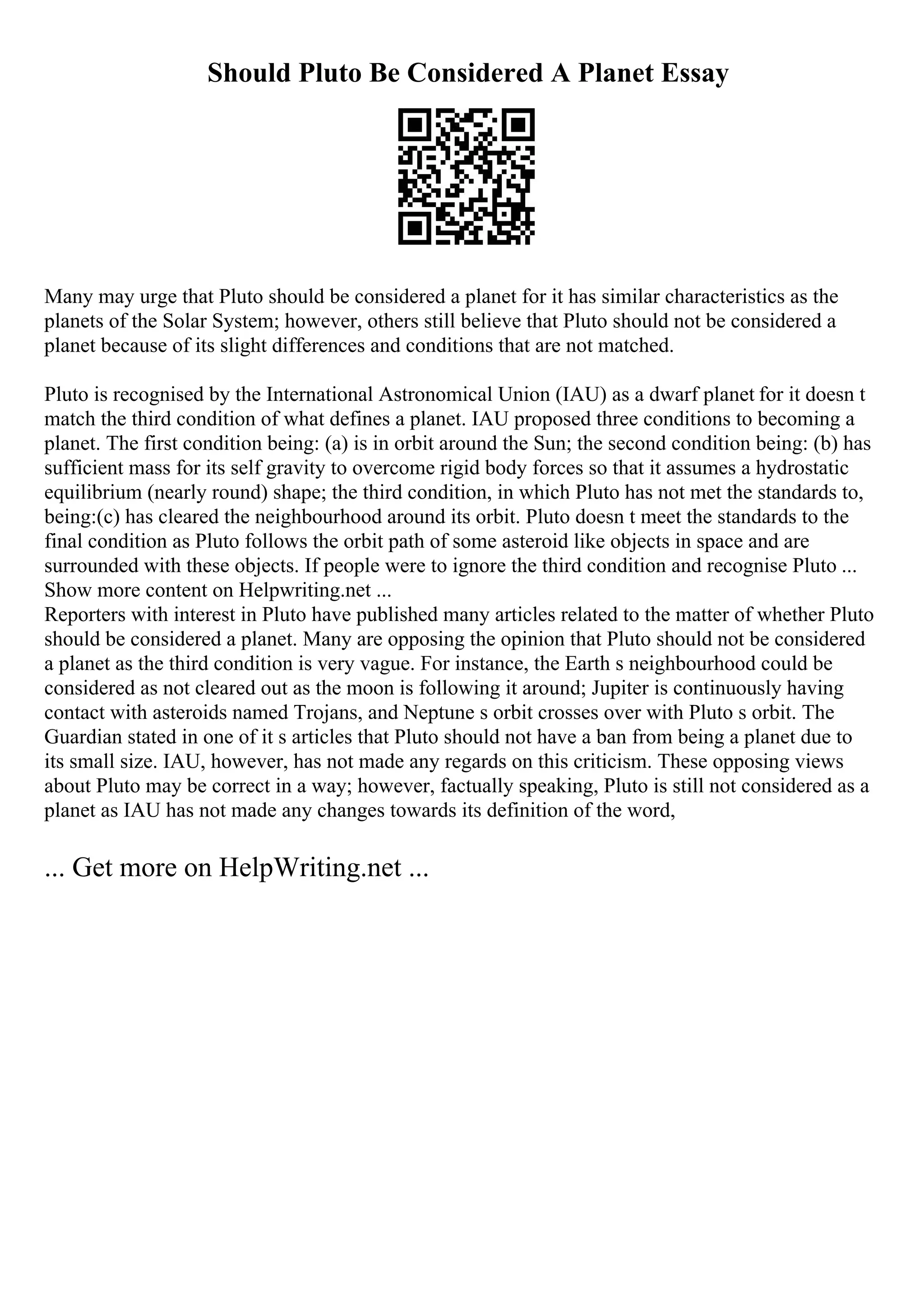 Should Pluto Be Considered A Planet Essay
Many may urge that Pluto should be considered a planet for it has similar characteristics as the
planets of the Solar System; however, others still believe that Pluto should not be considered a
planet because of its slight differences and conditions that are not matched.
Pluto is recognised by the International Astronomical Union (IAU) as a dwarf planet for it doesn t
match the third condition of what defines a planet. IAU proposed three conditions to becoming a
planet. The first condition being: (a) is in orbit around the Sun; the second condition being: (b) has
sufficient mass for its self gravity to overcome rigid body forces so that it assumes a hydrostatic
equilibrium (nearly round) shape; the third condition, in which Pluto has not met the standards to,
being:(c) has cleared the neighbourhood around its orbit. Pluto doesn t meet the standards to the
final condition as Pluto follows the orbit path of some asteroid like objects in space and are
surrounded with these objects. If people were to ignore the third condition and recognise Pluto ...
Show more content on Helpwriting.net ...
Reporters with interest in Pluto have published many articles related to the matter of whether Pluto
should be considered a planet. Many are opposing the opinion that Pluto should not be considered
a planet as the third condition is very vague. For instance, the Earth s neighbourhood could be
considered as not cleared out as the moon is following it around; Jupiter is continuously having
contact with asteroids named Trojans, and Neptune s orbit crosses over with Pluto s orbit. The
Guardian stated in one of it s articles that Pluto should not have a ban from being a planet due to
its small size. IAU, however, has not made any regards on this criticism. These opposing views
about Pluto may be correct in a way; however, factually speaking, Pluto is still not considered as a
planet as IAU has not made any changes towards its definition of the word,
... Get more on HelpWriting.net ...
 