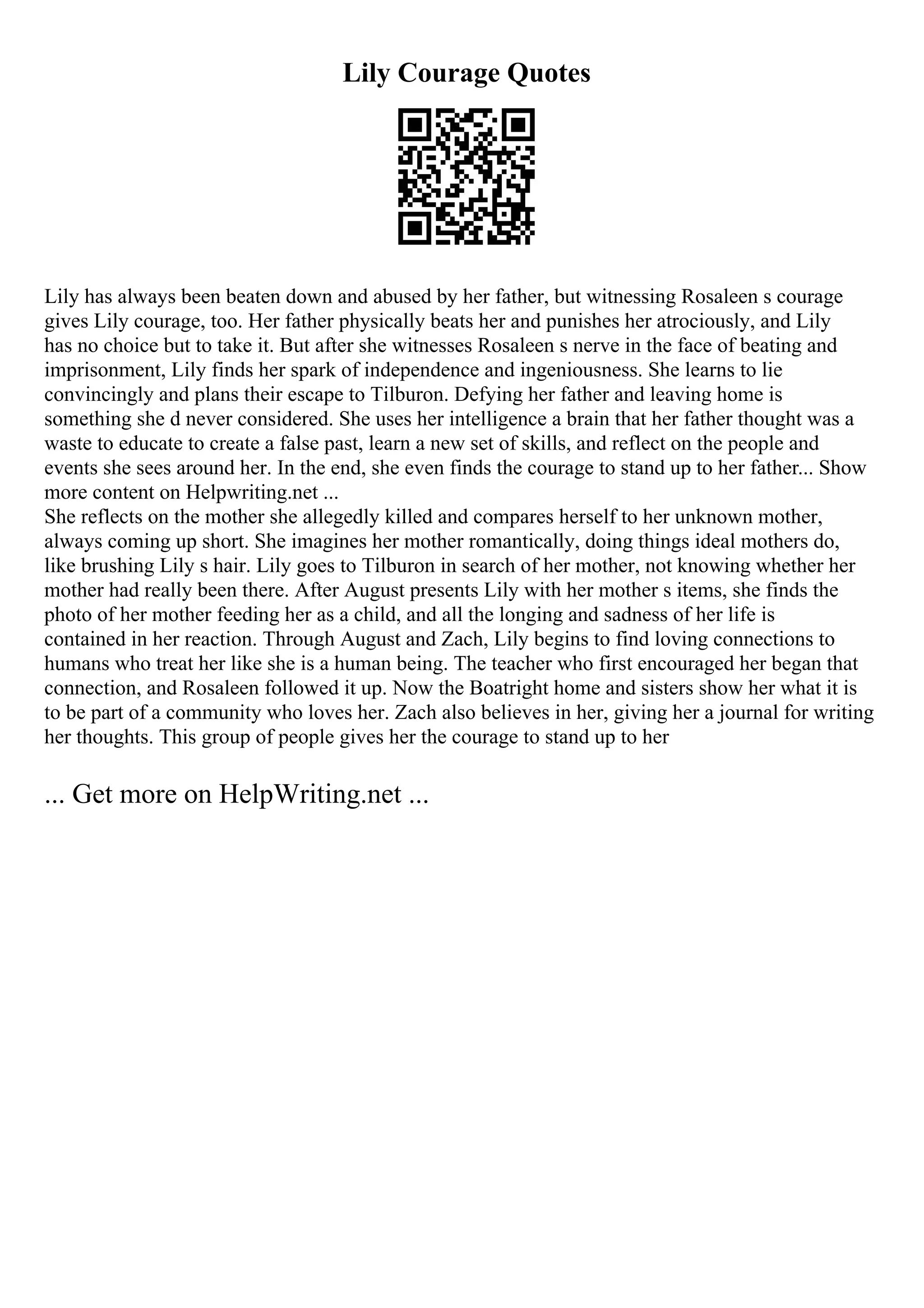 Lily Courage Quotes
Lily has always been beaten down and abused by her father, but witnessing Rosaleen s courage
gives Lily courage, too. Her father physically beats her and punishes her atrociously, and Lily
has no choice but to take it. But after she witnesses Rosaleen s nerve in the face of beating and
imprisonment, Lily finds her spark of independence and ingeniousness. She learns to lie
convincingly and plans their escape to Tilburon. Defying her father and leaving home is
something she d never considered. She uses her intelligence a brain that her father thought was a
waste to educate to create a false past, learn a new set of skills, and reflect on the people and
events she sees around her. In the end, she even finds the courage to stand up to her father... Show
more content on Helpwriting.net ...
She reflects on the mother she allegedly killed and compares herself to her unknown mother,
always coming up short. She imagines her mother romantically, doing things ideal mothers do,
like brushing Lily s hair. Lily goes to Tilburon in search of her mother, not knowing whether her
mother had really been there. After August presents Lily with her mother s items, she finds the
photo of her mother feeding her as a child, and all the longing and sadness of her life is
contained in her reaction. Through August and Zach, Lily begins to find loving connections to
humans who treat her like she is a human being. The teacher who first encouraged her began that
connection, and Rosaleen followed it up. Now the Boatright home and sisters show her what it is
to be part of a community who loves her. Zach also believes in her, giving her a journal for writing
her thoughts. This group of people gives her the courage to stand up to her
... Get more on HelpWriting.net ...
 