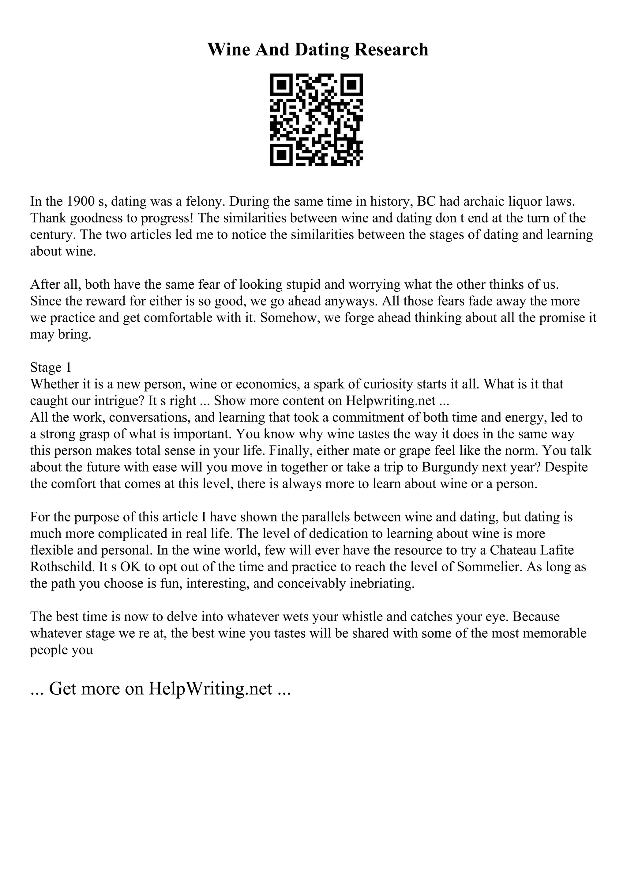 Wine And Dating Research
In the 1900 s, dating was a felony. During the same time in history, BC had archaic liquor laws.
Thank goodness to progress! The similarities between wine and dating don t end at the turn of the
century. The two articles led me to notice the similarities between the stages of dating and learning
about wine.
After all, both have the same fear of looking stupid and worrying what the other thinks of us.
Since the reward for either is so good, we go ahead anyways. All those fears fade away the more
we practice and get comfortable with it. Somehow, we forge ahead thinking about all the promise it
may bring.
Stage 1
Whether it is a new person, wine or economics, a spark of curiosity starts it all. What is it that
caught our intrigue? It s right ... Show more content on Helpwriting.net ...
All the work, conversations, and learning that took a commitment of both time and energy, led to
a strong grasp of what is important. You know why wine tastes the way it does in the same way
this person makes total sense in your life. Finally, either mate or grape feel like the norm. You talk
about the future with ease will you move in together or take a trip to Burgundy next year? Despite
the comfort that comes at this level, there is always more to learn about wine or a person.
For the purpose of this article I have shown the parallels between wine and dating, but dating is
much more complicated in real life. The level of dedication to learning about wine is more
flexible and personal. In the wine world, few will ever have the resource to try a Chateau Lafite
Rothschild. It s OK to opt out of the time and practice to reach the level of Sommelier. As long as
the path you choose is fun, interesting, and conceivably inebriating.
The best time is now to delve into whatever wets your whistle and catches your eye. Because
whatever stage we re at, the best wine you tastes will be shared with some of the most memorable
people you
... Get more on HelpWriting.net ...
 