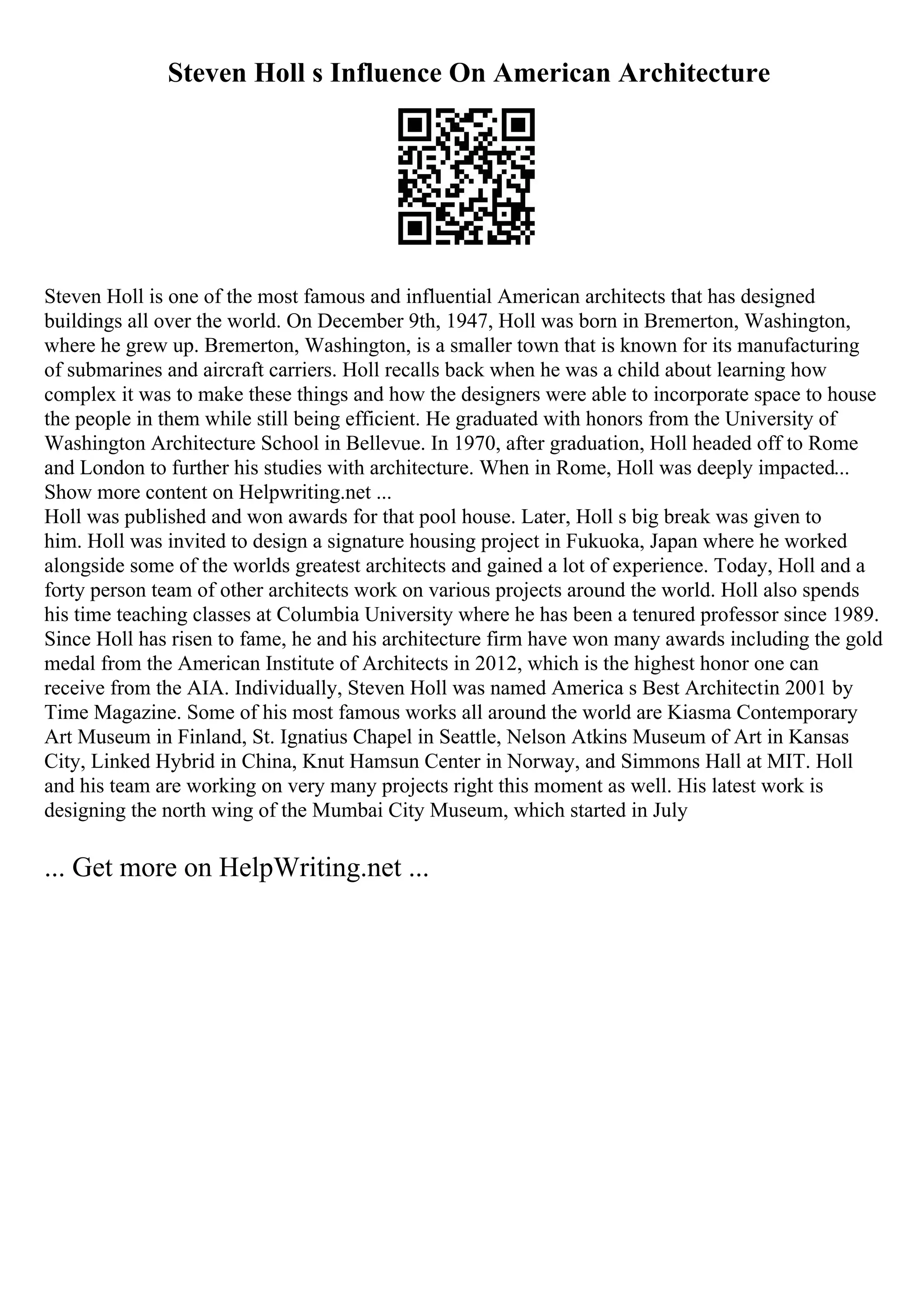 Steven Holl s Influence On American Architecture
Steven Holl is one of the most famous and influential American architects that has designed
buildings all over the world. On December 9th, 1947, Holl was born in Bremerton, Washington,
where he grew up. Bremerton, Washington, is a smaller town that is known for its manufacturing
of submarines and aircraft carriers. Holl recalls back when he was a child about learning how
complex it was to make these things and how the designers were able to incorporate space to house
the people in them while still being efficient. He graduated with honors from the University of
Washington Architecture School in Bellevue. In 1970, after graduation, Holl headed off to Rome
and London to further his studies with architecture. When in Rome, Holl was deeply impacted...
Show more content on Helpwriting.net ...
Holl was published and won awards for that pool house. Later, Holl s big break was given to
him. Holl was invited to design a signature housing project in Fukuoka, Japan where he worked
alongside some of the worlds greatest architects and gained a lot of experience. Today, Holl and a
forty person team of other architects work on various projects around the world. Holl also spends
his time teaching classes at Columbia University where he has been a tenured professor since 1989.
Since Holl has risen to fame, he and his architecture firm have won many awards including the gold
medal from the American Institute of Architects in 2012, which is the highest honor one can
receive from the AIA. Individually, Steven Holl was named America s Best Architectin 2001 by
Time Magazine. Some of his most famous works all around the world are Kiasma Contemporary
Art Museum in Finland, St. Ignatius Chapel in Seattle, Nelson Atkins Museum of Art in Kansas
City, Linked Hybrid in China, Knut Hamsun Center in Norway, and Simmons Hall at MIT. Holl
and his team are working on very many projects right this moment as well. His latest work is
designing the north wing of the Mumbai City Museum, which started in July
... Get more on HelpWriting.net ...
 