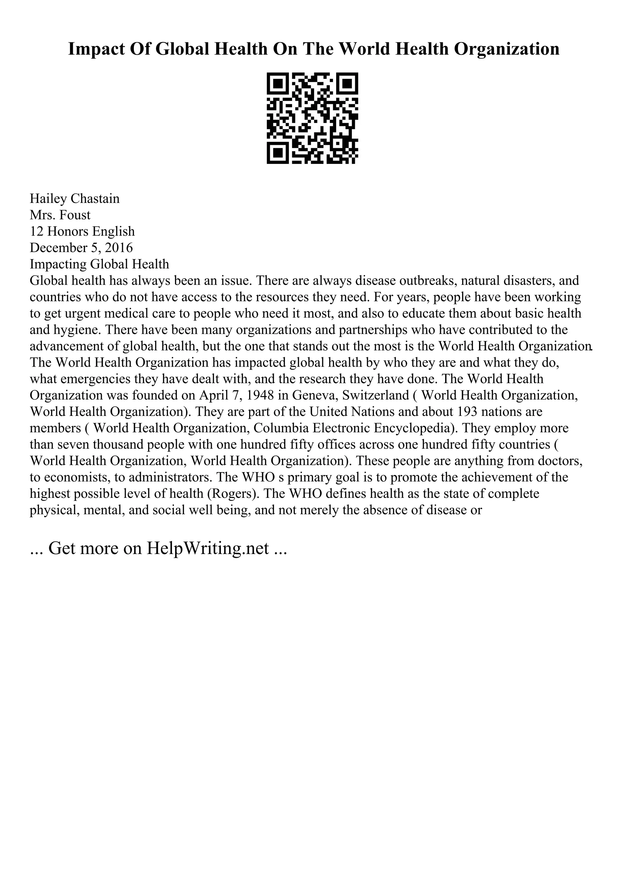 Impact Of Global Health On The World Health Organization
Hailey Chastain
Mrs. Foust
12 Honors English
December 5, 2016
Impacting Global Health
Global health has always been an issue. There are always disease outbreaks, natural disasters, and
countries who do not have access to the resources they need. For years, people have been working
to get urgent medical care to people who need it most, and also to educate them about basic health
and hygiene. There have been many organizations and partnerships who have contributed to the
advancement of global health, but the one that stands out the most is the World Health Organization.
The World Health Organization has impacted global health by who they are and what they do,
what emergencies they have dealt with, and the research they have done. The World Health
Organization was founded on April 7, 1948 in Geneva, Switzerland ( World Health Organization,
World Health Organization). They are part of the United Nations and about 193 nations are
members ( World Health Organization, Columbia Electronic Encyclopedia). They employ more
than seven thousand people with one hundred fifty offices across one hundred fifty countries (
World Health Organization, World Health Organization). These people are anything from doctors,
to economists, to administrators. The WHO s primary goal is to promote the achievement of the
highest possible level of health (Rogers). The WHO defines health as the state of complete
physical, mental, and social well being, and not merely the absence of disease or
... Get more on HelpWriting.net ...
 