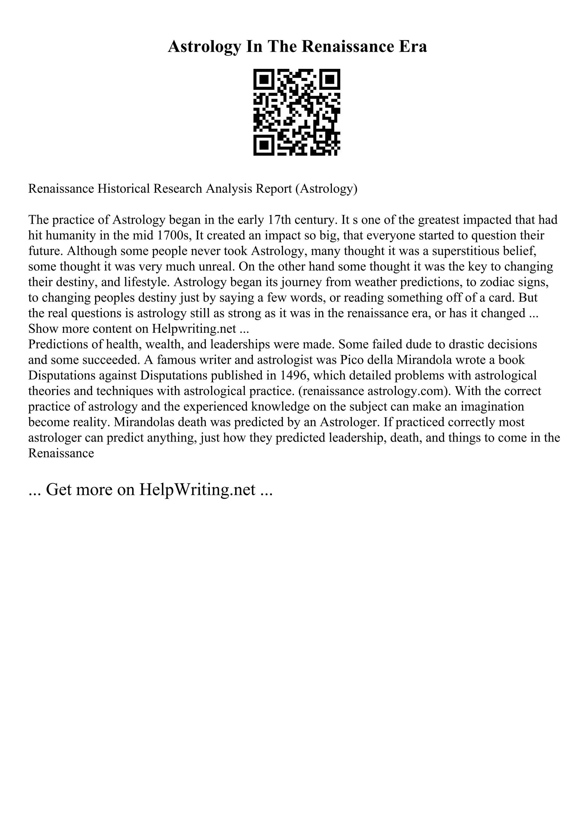 Astrology In The Renaissance Era
Renaissance Historical Research Analysis Report (Astrology)
The practice of Astrology began in the early 17th century. It s one of the greatest impacted that had
hit humanity in the mid 1700s, It created an impact so big, that everyone started to question their
future. Although some people never took Astrology, many thought it was a superstitious belief,
some thought it was very much unreal. On the other hand some thought it was the key to changing
their destiny, and lifestyle. Astrology began its journey from weather predictions, to zodiac signs,
to changing peoples destiny just by saying a few words, or reading something off of a card. But
the real questions is astrology still as strong as it was in the renaissance era, or has it changed ...
Show more content on Helpwriting.net ...
Predictions of health, wealth, and leaderships were made. Some failed dude to drastic decisions
and some succeeded. A famous writer and astrologist was Pico della Mirandola wrote a book
Disputations against Disputations published in 1496, which detailed problems with astrological
theories and techniques with astrological practice. (renaissance astrology.com). With the correct
practice of astrology and the experienced knowledge on the subject can make an imagination
become reality. Mirandolas death was predicted by an Astrologer. If practiced correctly most
astrologer can predict anything, just how they predicted leadership, death, and things to come in the
Renaissance
... Get more on HelpWriting.net ...
 