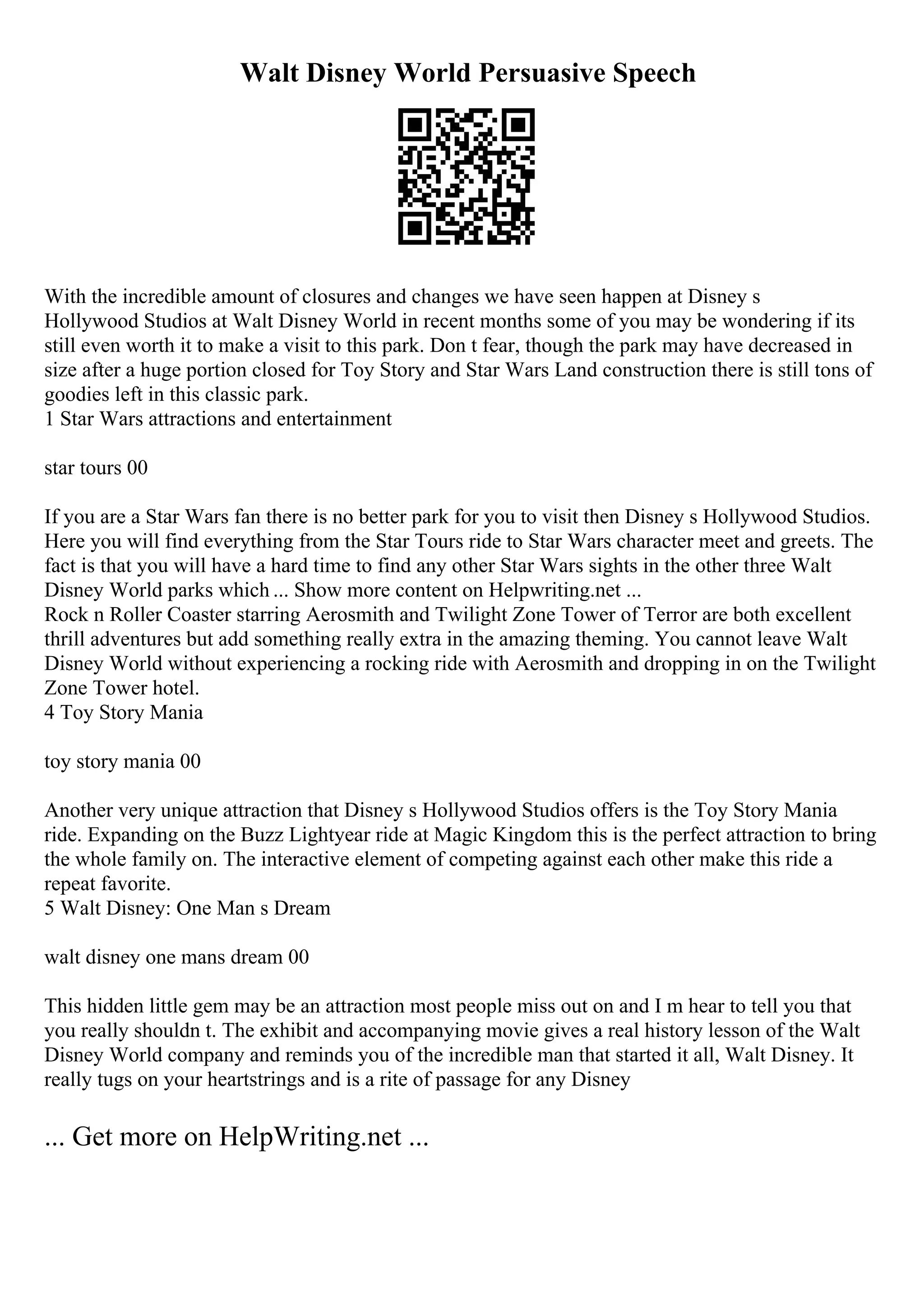 Walt Disney World Persuasive Speech
With the incredible amount of closures and changes we have seen happen at Disney s
Hollywood Studios at Walt Disney World in recent months some of you may be wondering if its
still even worth it to make a visit to this park. Don t fear, though the park may have decreased in
size after a huge portion closed for Toy Story and Star Wars Land construction there is still tons of
goodies left in this classic park.
1 Star Wars attractions and entertainment
star tours 00
If you are a Star Wars fan there is no better park for you to visit then Disney s Hollywood Studios.
Here you will find everything from the Star Tours ride to Star Wars character meet and greets. The
fact is that you will have a hard time to find any other Star Wars sights in the other three Walt
Disney World parks which ... Show more content on Helpwriting.net ...
Rock n Roller Coaster starring Aerosmith and Twilight Zone Tower of Terror are both excellent
thrill adventures but add something really extra in the amazing theming. You cannot leave Walt
Disney World without experiencing a rocking ride with Aerosmith and dropping in on the Twilight
Zone Tower hotel.
4 Toy Story Mania
toy story mania 00
Another very unique attraction that Disney s Hollywood Studios offers is the Toy Story Mania
ride. Expanding on the Buzz Lightyear ride at Magic Kingdom this is the perfect attraction to bring
the whole family on. The interactive element of competing against each other make this ride a
repeat favorite.
5 Walt Disney: One Man s Dream
walt disney one mans dream 00
This hidden little gem may be an attraction most people miss out on and I m hear to tell you that
you really shouldn t. The exhibit and accompanying movie gives a real history lesson of the Walt
Disney World company and reminds you of the incredible man that started it all, Walt Disney. It
really tugs on your heartstrings and is a rite of passage for any Disney
... Get more on HelpWriting.net ...
 