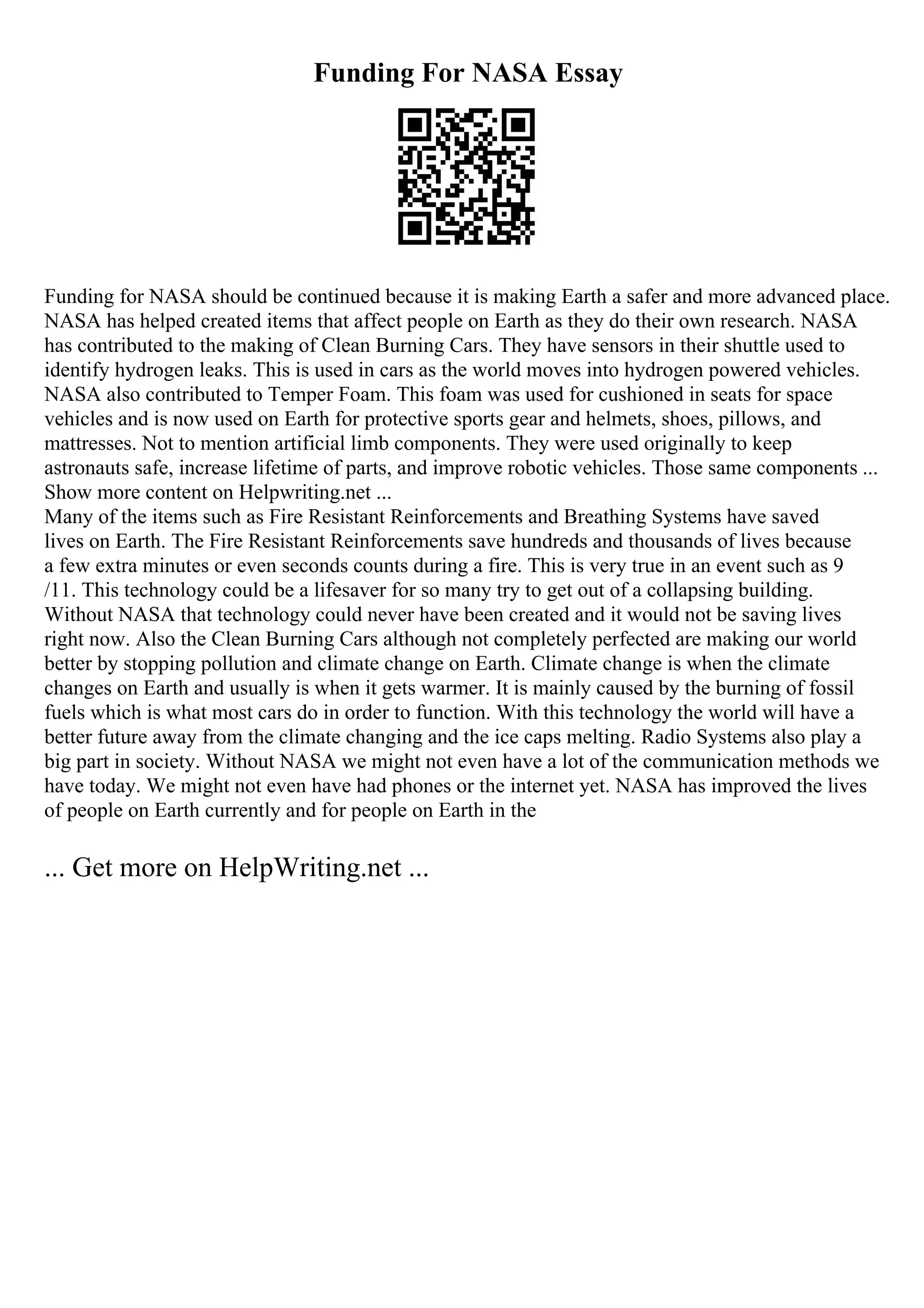 Funding For NASA Essay
Funding for NASA should be continued because it is making Earth a safer and more advanced place.
NASA has helped created items that affect people on Earth as they do their own research. NASA
has contributed to the making of Clean Burning Cars. They have sensors in their shuttle used to
identify hydrogen leaks. This is used in cars as the world moves into hydrogen powered vehicles.
NASA also contributed to Temper Foam. This foam was used for cushioned in seats for space
vehicles and is now used on Earth for protective sports gear and helmets, shoes, pillows, and
mattresses. Not to mention artificial limb components. They were used originally to keep
astronauts safe, increase lifetime of parts, and improve robotic vehicles. Those same components ...
Show more content on Helpwriting.net ...
Many of the items such as Fire Resistant Reinforcements and Breathing Systems have saved
lives on Earth. The Fire Resistant Reinforcements save hundreds and thousands of lives because
a few extra minutes or even seconds counts during a fire. This is very true in an event such as 9
/11. This technology could be a lifesaver for so many try to get out of a collapsing building.
Without NASA that technology could never have been created and it would not be saving lives
right now. Also the Clean Burning Cars although not completely perfected are making our world
better by stopping pollution and climate change on Earth. Climate change is when the climate
changes on Earth and usually is when it gets warmer. It is mainly caused by the burning of fossil
fuels which is what most cars do in order to function. With this technology the world will have a
better future away from the climate changing and the ice caps melting. Radio Systems also play a
big part in society. Without NASA we might not even have a lot of the communication methods we
have today. We might not even have had phones or the internet yet. NASA has improved the lives
of people on Earth currently and for people on Earth in the
... Get more on HelpWriting.net ...
 