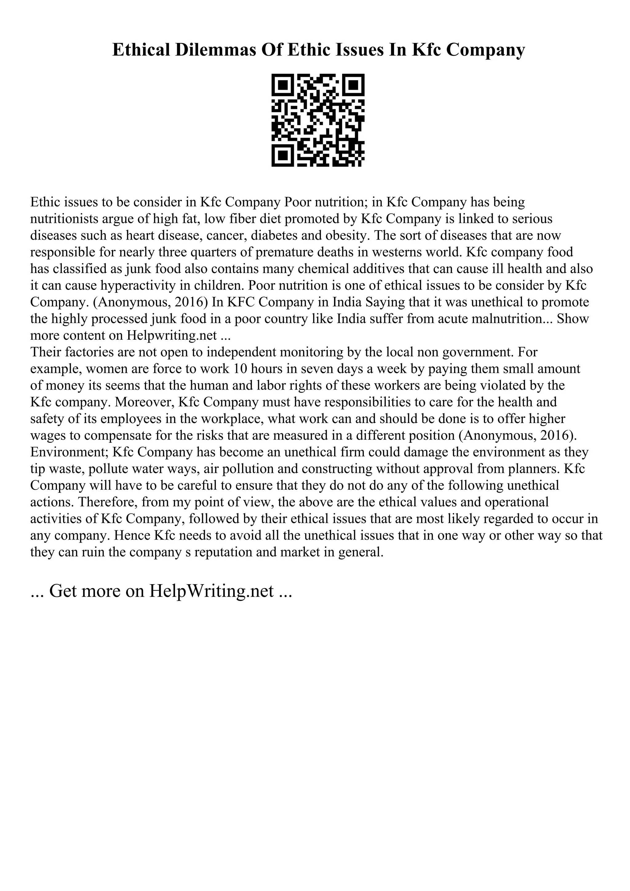 Ethical Dilemmas Of Ethic Issues In Kfc Company
Ethic issues to be consider in Kfc Company Poor nutrition; in Kfc Company has being
nutritionists argue of high fat, low fiber diet promoted by Kfc Company is linked to serious
diseases such as heart disease, cancer, diabetes and obesity. The sort of diseases that are now
responsible for nearly three quarters of premature deaths in westerns world. Kfc company food
has classified as junk food also contains many chemical additives that can cause ill health and also
it can cause hyperactivity in children. Poor nutrition is one of ethical issues to be consider by Kfc
Company. (Anonymous, 2016) In KFC Company in India Saying that it was unethical to promote
the highly processed junk food in a poor country like India suffer from acute malnutrition... Show
more content on Helpwriting.net ...
Their factories are not open to independent monitoring by the local non government. For
example, women are force to work 10 hours in seven days a week by paying them small amount
of money its seems that the human and labor rights of these workers are being violated by the
Kfc company. Moreover, Kfc Company must have responsibilities to care for the health and
safety of its employees in the workplace, what work can and should be done is to offer higher
wages to compensate for the risks that are measured in a different position (Anonymous, 2016).
Environment; Kfc Company has become an unethical firm could damage the environment as they
tip waste, pollute water ways, air pollution and constructing without approval from planners. Kfc
Company will have to be careful to ensure that they do not do any of the following unethical
actions. Therefore, from my point of view, the above are the ethical values and operational
activities of Kfc Company, followed by their ethical issues that are most likely regarded to occur in
any company. Hence Kfc needs to avoid all the unethical issues that in one way or other way so that
they can ruin the company s reputation and market in general.
... Get more on HelpWriting.net ...
 