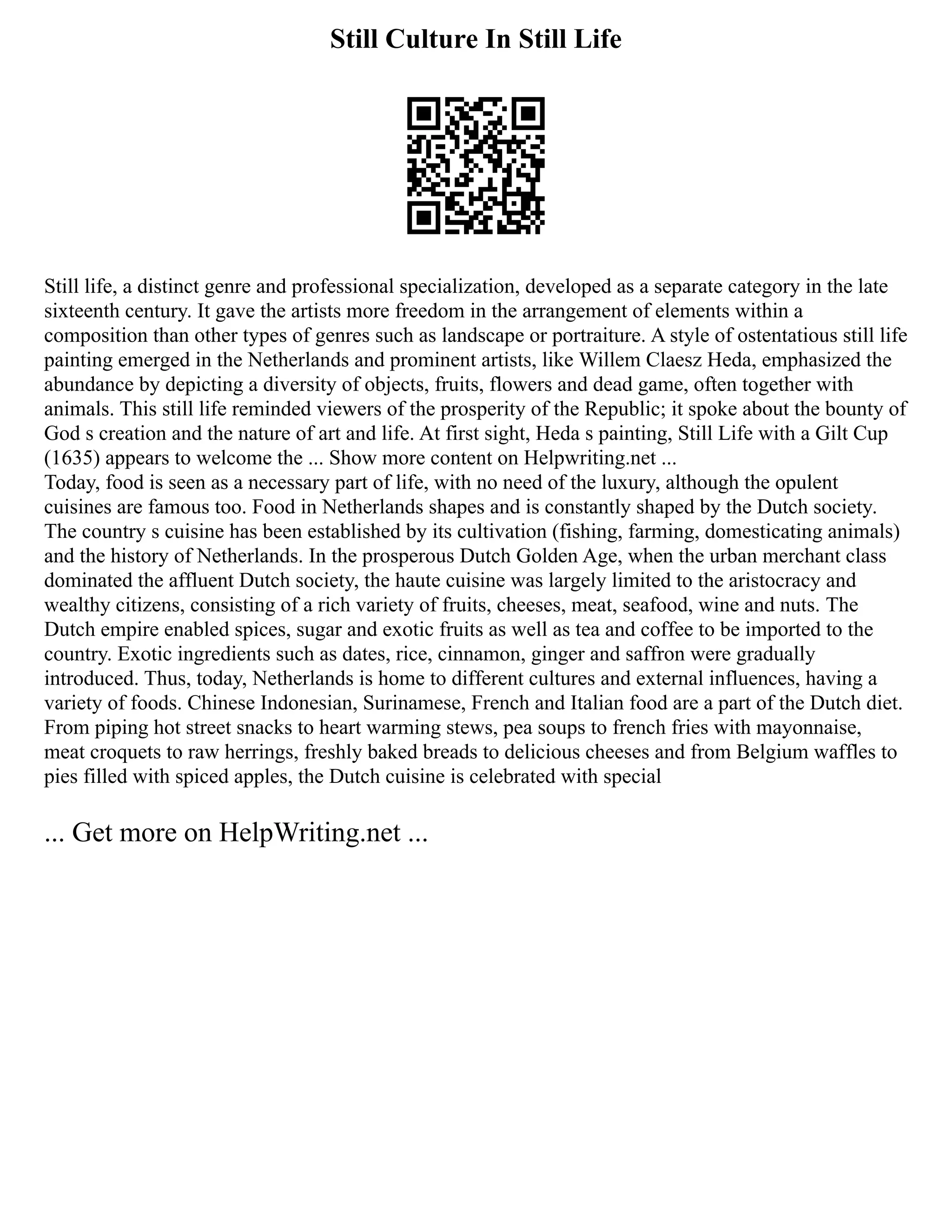 Still Culture In Still Life
Still life, a distinct genre and professional specialization, developed as a separate category in the late
sixteenth century. It gave the artists more freedom in the arrangement of elements within a
composition than other types of genres such as landscape or portraiture. A style of ostentatious still life
painting emerged in the Netherlands and prominent artists, like Willem Claesz Heda, emphasized the
abundance by depicting a diversity of objects, fruits, flowers and dead game, often together with
animals. This still life reminded viewers of the prosperity of the Republic; it spoke about the bounty of
God s creation and the nature of art and life. At first sight, Heda s painting, Still Life with a Gilt Cup
(1635) appears to welcome the ... Show more content on Helpwriting.net ...
Today, food is seen as a necessary part of life, with no need of the luxury, although the opulent
cuisines are famous too. Food in Netherlands shapes and is constantly shaped by the Dutch society.
The country s cuisine has been established by its cultivation (fishing, farming, domesticating animals)
and the history of Netherlands. In the prosperous Dutch Golden Age, when the urban merchant class
dominated the affluent Dutch society, the haute cuisine was largely limited to the aristocracy and
wealthy citizens, consisting of a rich variety of fruits, cheeses, meat, seafood, wine and nuts. The
Dutch empire enabled spices, sugar and exotic fruits as well as tea and coffee to be imported to the
country. Exotic ingredients such as dates, rice, cinnamon, ginger and saffron were gradually
introduced. Thus, today, Netherlands is home to different cultures and external influences, having a
variety of foods. Chinese Indonesian, Surinamese, French and Italian food are a part of the Dutch diet.
From piping hot street snacks to heart warming stews, pea soups to french fries with mayonnaise,
meat croquets to raw herrings, freshly baked breads to delicious cheeses and from Belgium waffles to
pies filled with spiced apples, the Dutch cuisine is celebrated with special
... Get more on HelpWriting.net ...
 