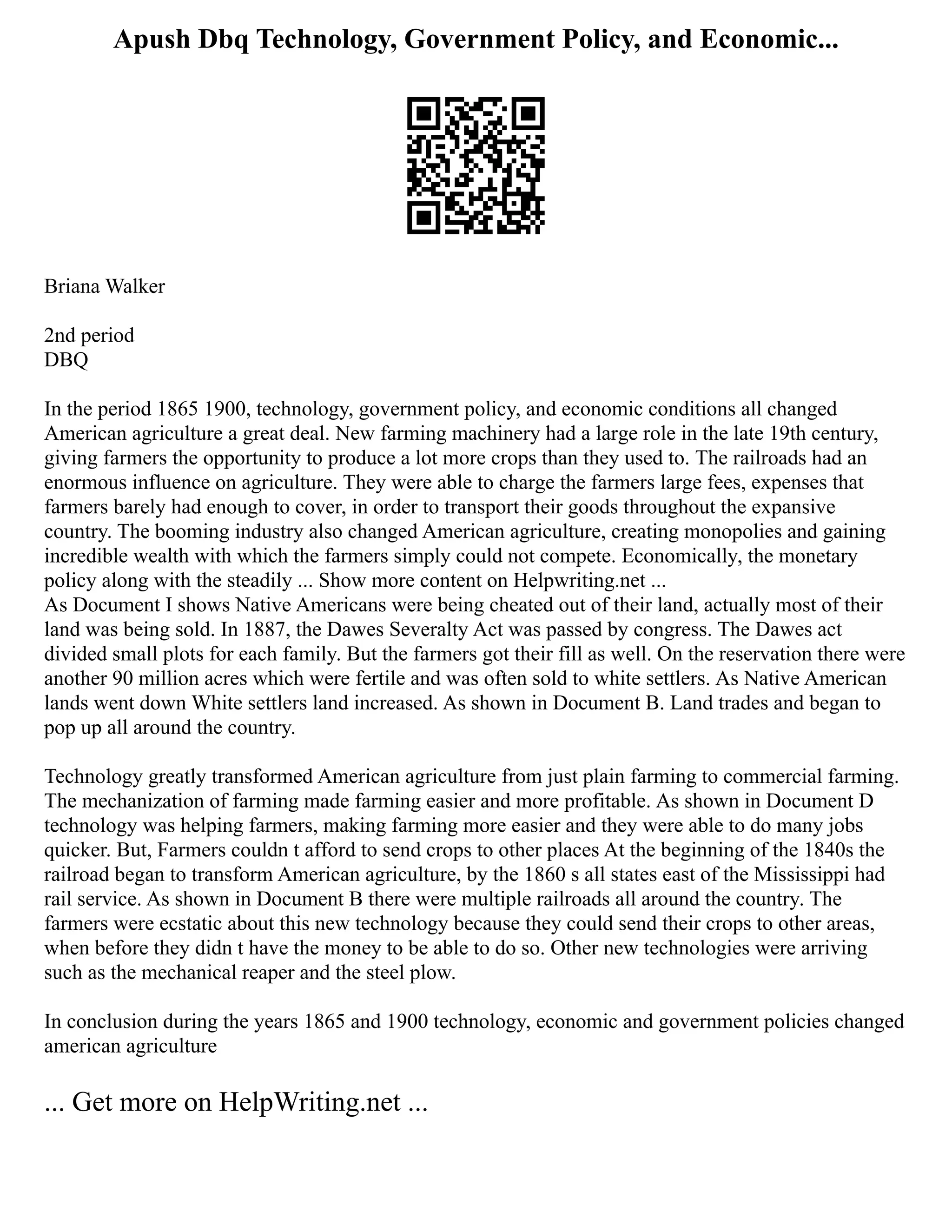 Apush Dbq Technology, Government Policy, and Economic...
Briana Walker
2nd period
DBQ
In the period 1865 1900, technology, government policy, and economic conditions all changed
American agriculture a great deal. New farming machinery had a large role in the late 19th century,
giving farmers the opportunity to produce a lot more crops than they used to. The railroads had an
enormous influence on agriculture. They were able to charge the farmers large fees, expenses that
farmers barely had enough to cover, in order to transport their goods throughout the expansive
country. The booming industry also changed American agriculture, creating monopolies and gaining
incredible wealth with which the farmers simply could not compete. Economically, the monetary
policy along with the steadily ... Show more content on Helpwriting.net ...
As Document I shows Native Americans were being cheated out of their land, actually most of their
land was being sold. In 1887, the Dawes Severalty Act was passed by congress. The Dawes act
divided small plots for each family. But the farmers got their fill as well. On the reservation there were
another 90 million acres which were fertile and was often sold to white settlers. As Native American
lands went down White settlers land increased. As shown in Document B. Land trades and began to
pop up all around the country.
Technology greatly transformed American agriculture from just plain farming to commercial farming.
The mechanization of farming made farming easier and more profitable. As shown in Document D
technology was helping farmers, making farming more easier and they were able to do many jobs
quicker. But, Farmers couldn t afford to send crops to other places At the beginning of the 1840s the
railroad began to transform American agriculture, by the 1860 s all states east of the Mississippi had
rail service. As shown in Document B there were multiple railroads all around the country. The
farmers were ecstatic about this new technology because they could send their crops to other areas,
when before they didn t have the money to be able to do so. Other new technologies were arriving
such as the mechanical reaper and the steel plow.
In conclusion during the years 1865 and 1900 technology, economic and government policies changed
american agriculture
... Get more on HelpWriting.net ...
 