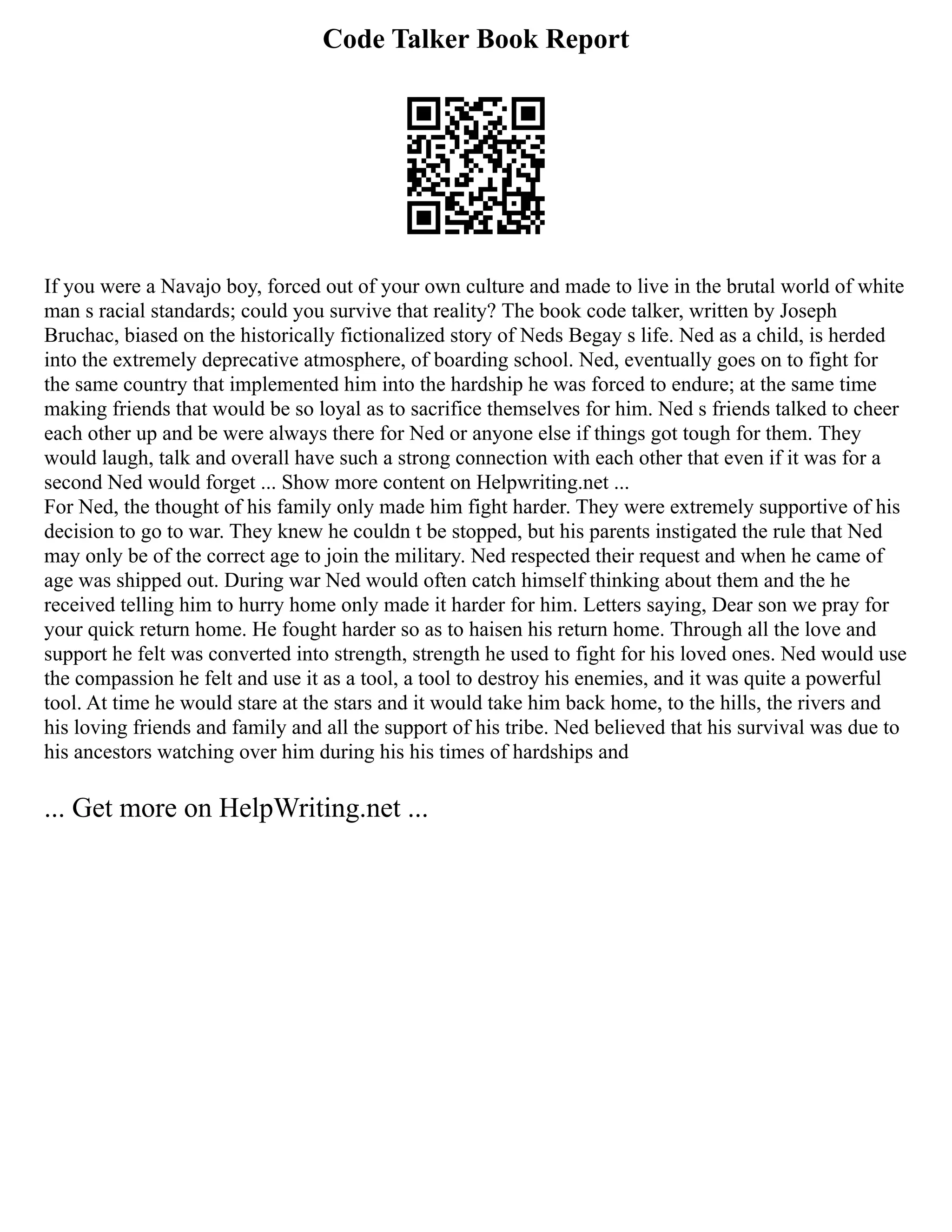 Code Talker Book Report
If you were a Navajo boy, forced out of your own culture and made to live in the brutal world of white
man s racial standards; could you survive that reality? The book code talker, written by Joseph
Bruchac, biased on the historically fictionalized story of Neds Begay s life. Ned as a child, is herded
into the extremely deprecative atmosphere, of boarding school. Ned, eventually goes on to fight for
the same country that implemented him into the hardship he was forced to endure; at the same time
making friends that would be so loyal as to sacrifice themselves for him. Ned s friends talked to cheer
each other up and be were always there for Ned or anyone else if things got tough for them. They
would laugh, talk and overall have such a strong connection with each other that even if it was for a
second Ned would forget ... Show more content on Helpwriting.net ...
For Ned, the thought of his family only made him fight harder. They were extremely supportive of his
decision to go to war. They knew he couldn t be stopped, but his parents instigated the rule that Ned
may only be of the correct age to join the military. Ned respected their request and when he came of
age was shipped out. During war Ned would often catch himself thinking about them and the he
received telling him to hurry home only made it harder for him. Letters saying, Dear son we pray for
your quick return home. He fought harder so as to haisen his return home. Through all the love and
support he felt was converted into strength, strength he used to fight for his loved ones. Ned would use
the compassion he felt and use it as a tool, a tool to destroy his enemies, and it was quite a powerful
tool. At time he would stare at the stars and it would take him back home, to the hills, the rivers and
his loving friends and family and all the support of his tribe. Ned believed that his survival was due to
his ancestors watching over him during his his times of hardships and
... Get more on HelpWriting.net ...
 