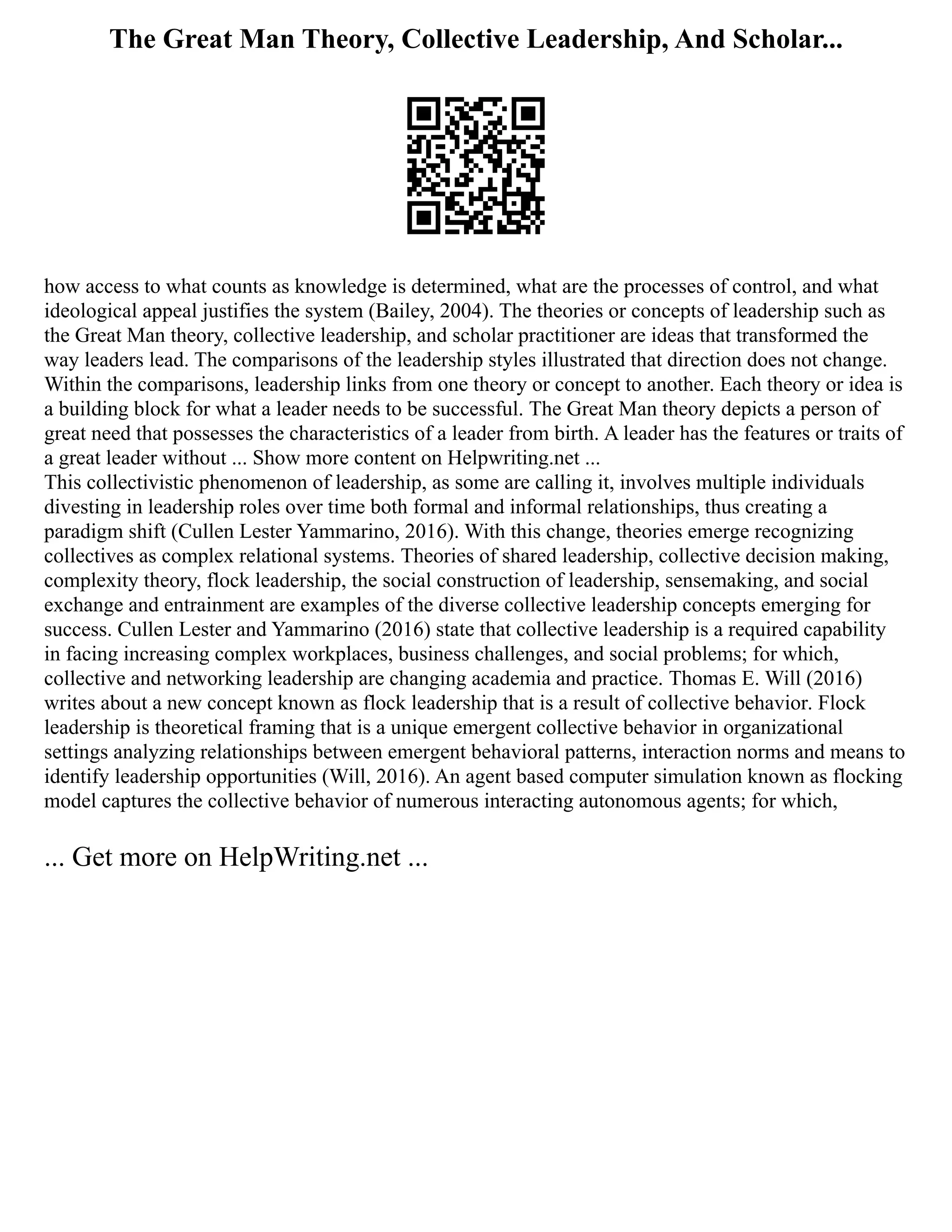 The Great Man Theory, Collective Leadership, And Scholar...
how access to what counts as knowledge is determined, what are the processes of control, and what
ideological appeal justifies the system (Bailey, 2004). The theories or concepts of leadership such as
the Great Man theory, collective leadership, and scholar practitioner are ideas that transformed the
way leaders lead. The comparisons of the leadership styles illustrated that direction does not change.
Within the comparisons, leadership links from one theory or concept to another. Each theory or idea is
a building block for what a leader needs to be successful. The Great Man theory depicts a person of
great need that possesses the characteristics of a leader from birth. A leader has the features or traits of
a great leader without ... Show more content on Helpwriting.net ...
This collectivistic phenomenon of leadership, as some are calling it, involves multiple individuals
divesting in leadership roles over time both formal and informal relationships, thus creating a
paradigm shift (Cullen Lester Yammarino, 2016). With this change, theories emerge recognizing
collectives as complex relational systems. Theories of shared leadership, collective decision making,
complexity theory, flock leadership, the social construction of leadership, sensemaking, and social
exchange and entrainment are examples of the diverse collective leadership concepts emerging for
success. Cullen Lester and Yammarino (2016) state that collective leadership is a required capability
in facing increasing complex workplaces, business challenges, and social problems; for which,
collective and networking leadership are changing academia and practice. Thomas E. Will (2016)
writes about a new concept known as flock leadership that is a result of collective behavior. Flock
leadership is theoretical framing that is a unique emergent collective behavior in organizational
settings analyzing relationships between emergent behavioral patterns, interaction norms and means to
identify leadership opportunities (Will, 2016). An agent based computer simulation known as flocking
model captures the collective behavior of numerous interacting autonomous agents; for which,
... Get more on HelpWriting.net ...
 