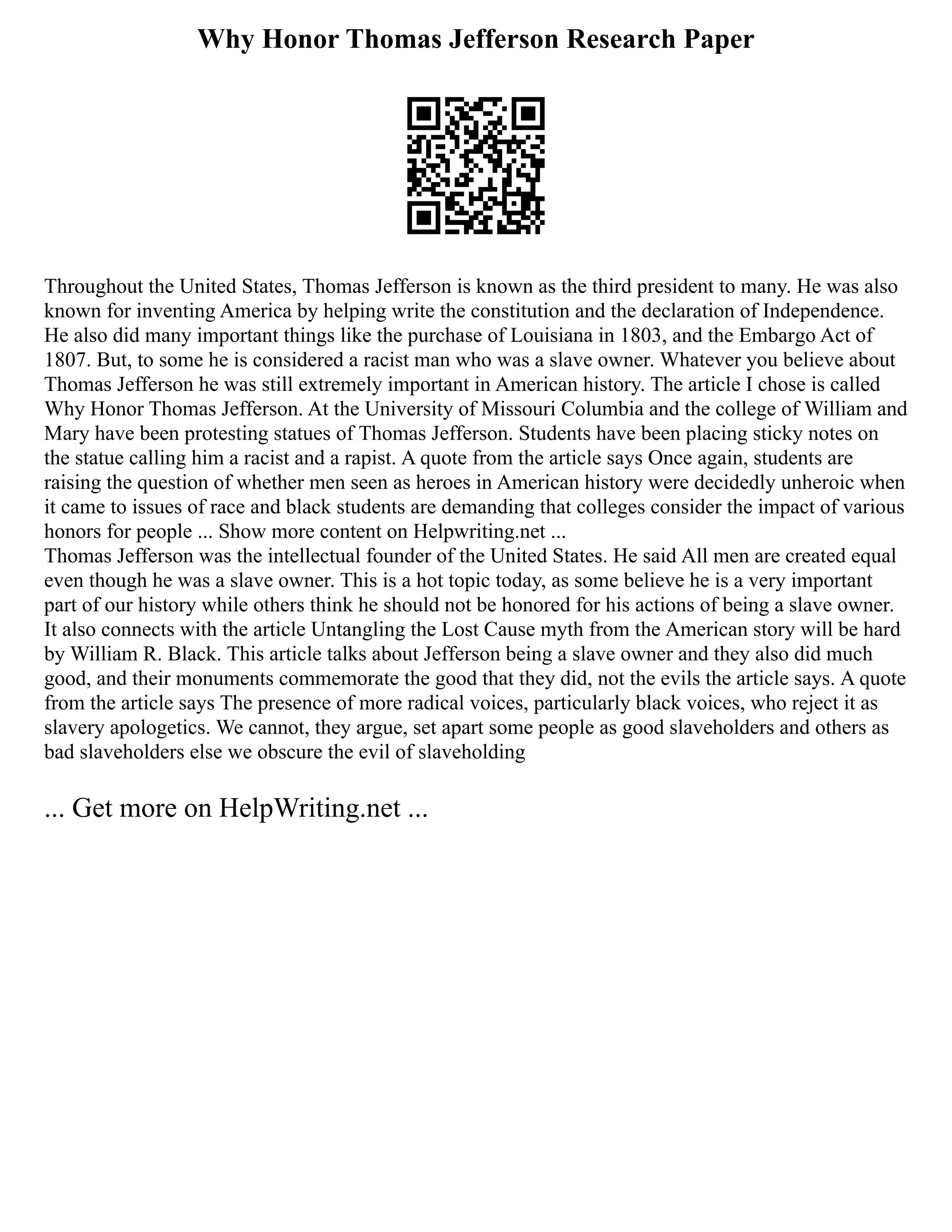 Why Honor Thomas Jefferson Research Paper
Throughout the United States, Thomas Jefferson is known as the third president to many. He was also
known for inventing America by helping write the constitution and the declaration of Independence.
He also did many important things like the purchase of Louisiana in 1803, and the Embargo Act of
1807. But, to some he is considered a racist man who was a slave owner. Whatever you believe about
Thomas Jefferson he was still extremely important in American history. The article I chose is called
Why Honor Thomas Jefferson. At the University of Missouri Columbia and the college of William and
Mary have been protesting statues of Thomas Jefferson. Students have been placing sticky notes on
the statue calling him a racist and a rapist. A quote from the article says Once again, students are
raising the question of whether men seen as heroes in American history were decidedly unheroic when
it came to issues of race and black students are demanding that colleges consider the impact of various
honors for people ... Show more content on Helpwriting.net ...
Thomas Jefferson was the intellectual founder of the United States. He said All men are created equal
even though he was a slave owner. This is a hot topic today, as some believe he is a very important
part of our history while others think he should not be honored for his actions of being a slave owner.
It also connects with the article Untangling the Lost Cause myth from the American story will be hard
by William R. Black. This article talks about Jefferson being a slave owner and they also did much
good, and their monuments commemorate the good that they did, not the evils the article says. A quote
from the article says The presence of more radical voices, particularly black voices, who reject it as
slavery apologetics. We cannot, they argue, set apart some people as good slaveholders and others as
bad slaveholders else we obscure the evil of slaveholding
... Get more on HelpWriting.net ...
 