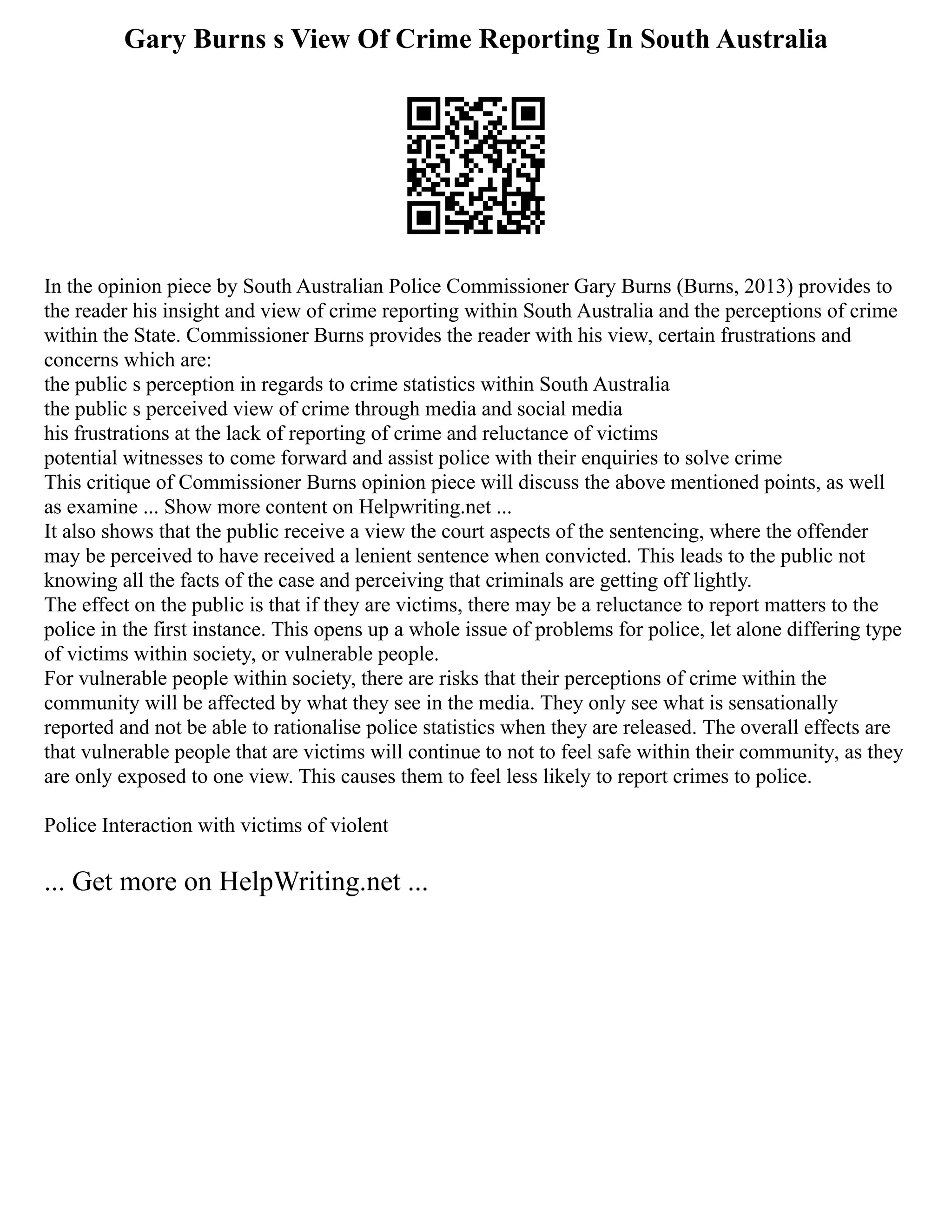 Gary Burns s View Of Crime Reporting In South Australia
In the opinion piece by South Australian Police Commissioner Gary Burns (Burns, 2013) provides to
the reader his insight and view of crime reporting within South Australia and the perceptions of crime
within the State. Commissioner Burns provides the reader with his view, certain frustrations and
concerns which are:
the public s perception in regards to crime statistics within South Australia
the public s perceived view of crime through media and social media
his frustrations at the lack of reporting of crime and reluctance of victims
potential witnesses to come forward and assist police with their enquiries to solve crime
This critique of Commissioner Burns opinion piece will discuss the above mentioned points, as well
as examine ... Show more content on Helpwriting.net ...
It also shows that the public receive a view the court aspects of the sentencing, where the offender
may be perceived to have received a lenient sentence when convicted. This leads to the public not
knowing all the facts of the case and perceiving that criminals are getting off lightly.
The effect on the public is that if they are victims, there may be a reluctance to report matters to the
police in the first instance. This opens up a whole issue of problems for police, let alone differing type
of victims within society, or vulnerable people.
For vulnerable people within society, there are risks that their perceptions of crime within the
community will be affected by what they see in the media. They only see what is sensationally
reported and not be able to rationalise police statistics when they are released. The overall effects are
that vulnerable people that are victims will continue to not to feel safe within their community, as they
are only exposed to one view. This causes them to feel less likely to report crimes to police.
Police Interaction with victims of violent
... Get more on HelpWriting.net ...
 