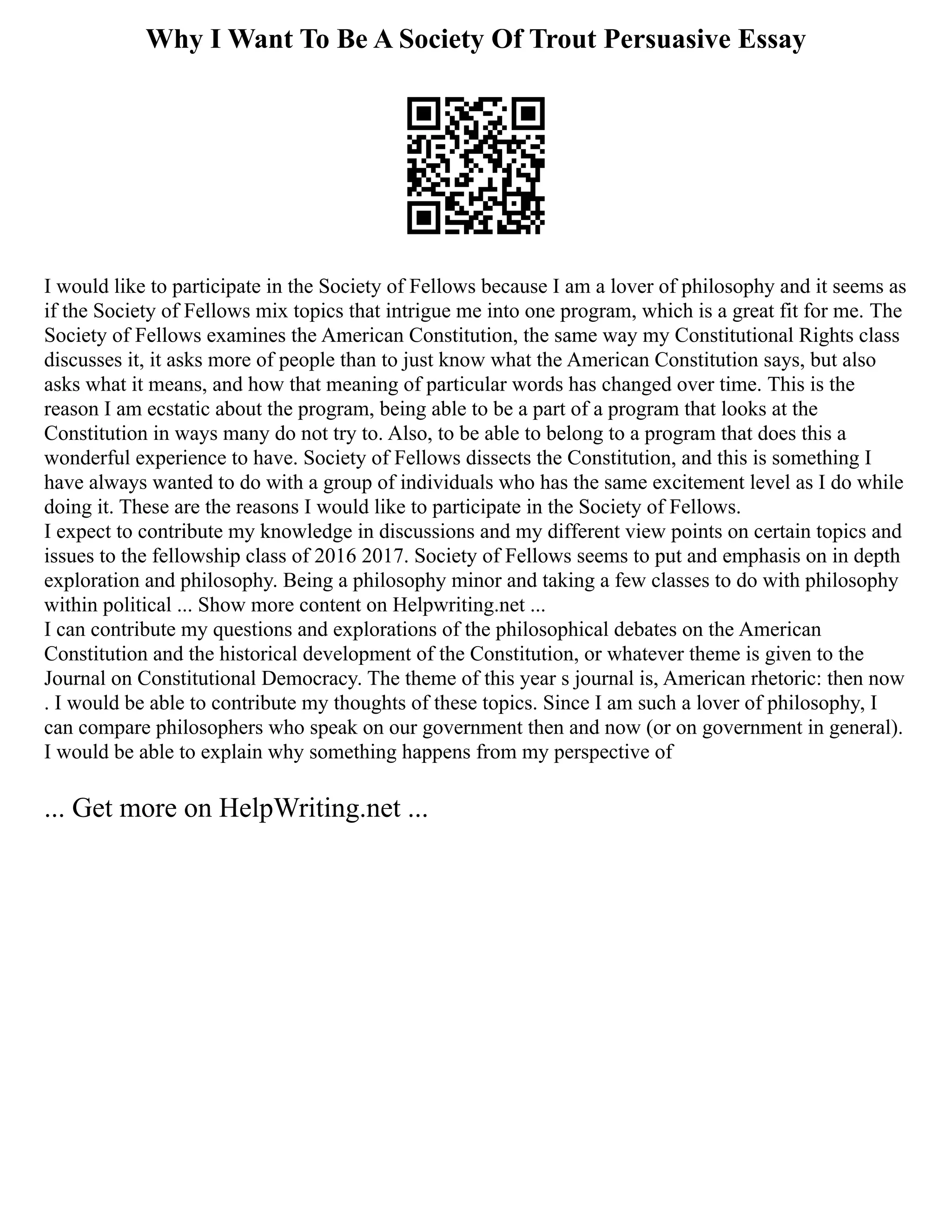 Why I Want To Be A Society Of Trout Persuasive Essay
I would like to participate in the Society of Fellows because I am a lover of philosophy and it seems as
if the Society of Fellows mix topics that intrigue me into one program, which is a great fit for me. The
Society of Fellows examines the American Constitution, the same way my Constitutional Rights class
discusses it, it asks more of people than to just know what the American Constitution says, but also
asks what it means, and how that meaning of particular words has changed over time. This is the
reason I am ecstatic about the program, being able to be a part of a program that looks at the
Constitution in ways many do not try to. Also, to be able to belong to a program that does this a
wonderful experience to have. Society of Fellows dissects the Constitution, and this is something I
have always wanted to do with a group of individuals who has the same excitement level as I do while
doing it. These are the reasons I would like to participate in the Society of Fellows.
I expect to contribute my knowledge in discussions and my different view points on certain topics and
issues to the fellowship class of 2016 2017. Society of Fellows seems to put and emphasis on in depth
exploration and philosophy. Being a philosophy minor and taking a few classes to do with philosophy
within political ... Show more content on Helpwriting.net ...
I can contribute my questions and explorations of the philosophical debates on the American
Constitution and the historical development of the Constitution, or whatever theme is given to the
Journal on Constitutional Democracy. The theme of this year s journal is, American rhetoric: then now
. I would be able to contribute my thoughts of these topics. Since I am such a lover of philosophy, I
can compare philosophers who speak on our government then and now (or on government in general).
I would be able to explain why something happens from my perspective of
... Get more on HelpWriting.net ...
 