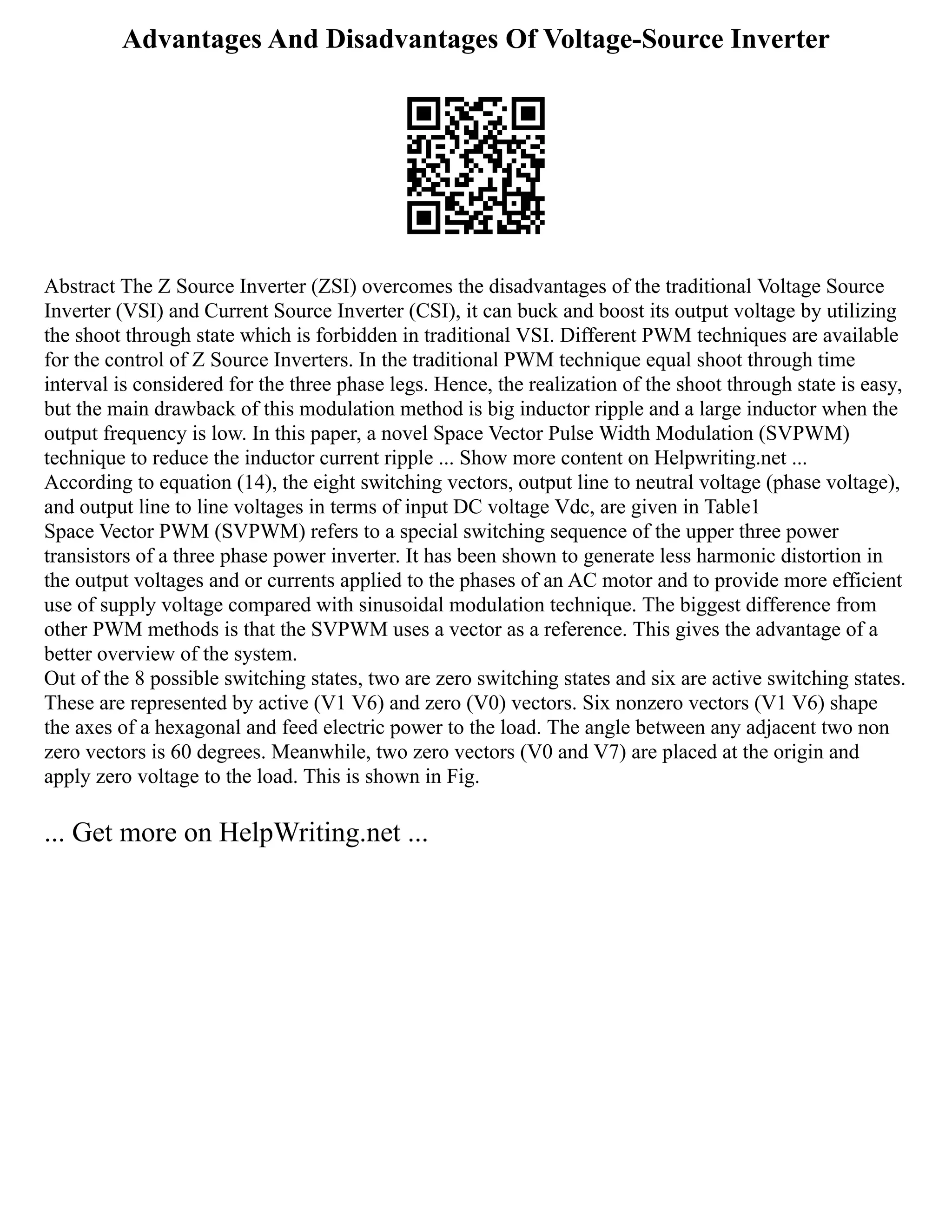 Advantages And Disadvantages Of Voltage-Source Inverter
Abstract The Z Source Inverter (ZSI) overcomes the disadvantages of the traditional Voltage Source
Inverter (VSI) and Current Source Inverter (CSI), it can buck and boost its output voltage by utilizing
the shoot through state which is forbidden in traditional VSI. Different PWM techniques are available
for the control of Z Source Inverters. In the traditional PWM technique equal shoot through time
interval is considered for the three phase legs. Hence, the realization of the shoot through state is easy,
but the main drawback of this modulation method is big inductor ripple and a large inductor when the
output frequency is low. In this paper, a novel Space Vector Pulse Width Modulation (SVPWM)
technique to reduce the inductor current ripple ... Show more content on Helpwriting.net ...
According to equation (14), the eight switching vectors, output line to neutral voltage (phase voltage),
and output line to line voltages in terms of input DC voltage Vdc, are given in Table1
Space Vector PWM (SVPWM) refers to a special switching sequence of the upper three power
transistors of a three phase power inverter. It has been shown to generate less harmonic distortion in
the output voltages and or currents applied to the phases of an AC motor and to provide more efficient
use of supply voltage compared with sinusoidal modulation technique. The biggest difference from
other PWM methods is that the SVPWM uses a vector as a reference. This gives the advantage of a
better overview of the system.
Out of the 8 possible switching states, two are zero switching states and six are active switching states.
These are represented by active (V1 V6) and zero (V0) vectors. Six nonzero vectors (V1 V6) shape
the axes of a hexagonal and feed electric power to the load. The angle between any adjacent two non
zero vectors is 60 degrees. Meanwhile, two zero vectors (V0 and V7) are placed at the origin and
apply zero voltage to the load. This is shown in Fig.
... Get more on HelpWriting.net ...
 