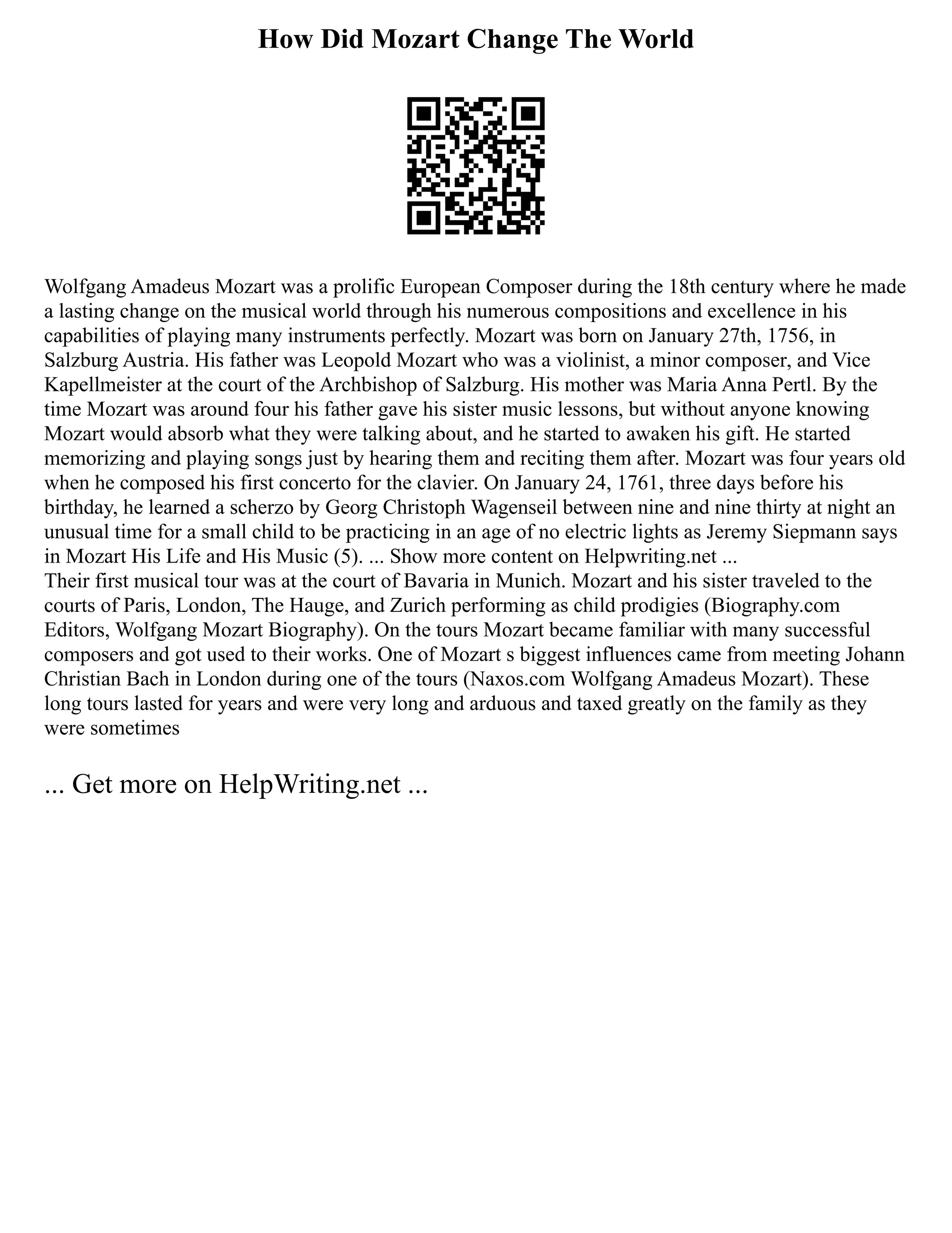 How Did Mozart Change The World
Wolfgang Amadeus Mozart was a prolific European Composer during the 18th century where he made
a lasting change on the musical world through his numerous compositions and excellence in his
capabilities of playing many instruments perfectly. Mozart was born on January 27th, 1756, in
Salzburg Austria. His father was Leopold Mozart who was a violinist, a minor composer, and Vice
Kapellmeister at the court of the Archbishop of Salzburg. His mother was Maria Anna Pertl. By the
time Mozart was around four his father gave his sister music lessons, but without anyone knowing
Mozart would absorb what they were talking about, and he started to awaken his gift. He started
memorizing and playing songs just by hearing them and reciting them after. Mozart was four years old
when he composed his first concerto for the clavier. On January 24, 1761, three days before his
birthday, he learned a scherzo by Georg Christoph Wagenseil between nine and nine thirty at night an
unusual time for a small child to be practicing in an age of no electric lights as Jeremy Siepmann says
in Mozart His Life and His Music (5). ... Show more content on Helpwriting.net ...
Their first musical tour was at the court of Bavaria in Munich. Mozart and his sister traveled to the
courts of Paris, London, The Hauge, and Zurich performing as child prodigies (Biography.com
Editors, Wolfgang Mozart Biography). On the tours Mozart became familiar with many successful
composers and got used to their works. One of Mozart s biggest influences came from meeting Johann
Christian Bach in London during one of the tours (Naxos.com Wolfgang Amadeus Mozart). These
long tours lasted for years and were very long and arduous and taxed greatly on the family as they
were sometimes
... Get more on HelpWriting.net ...
 