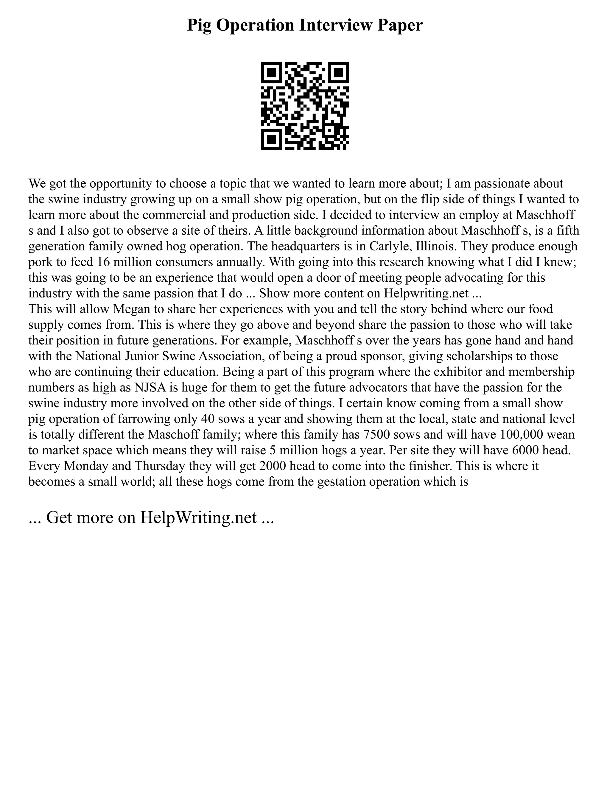 Pig Operation Interview Paper
We got the opportunity to choose a topic that we wanted to learn more about; I am passionate about
the swine industry growing up on a small show pig operation, but on the flip side of things I wanted to
learn more about the commercial and production side. I decided to interview an employ at Maschhoff
s and I also got to observe a site of theirs. A little background information about Maschhoff s, is a fifth
generation family owned hog operation. The headquarters is in Carlyle, Illinois. They produce enough
pork to feed 16 million consumers annually. With going into this research knowing what I did I knew;
this was going to be an experience that would open a door of meeting people advocating for this
industry with the same passion that I do ... Show more content on Helpwriting.net ...
This will allow Megan to share her experiences with you and tell the story behind where our food
supply comes from. This is where they go above and beyond share the passion to those who will take
their position in future generations. For example, Maschhoff s over the years has gone hand and hand
with the National Junior Swine Association, of being a proud sponsor, giving scholarships to those
who are continuing their education. Being a part of this program where the exhibitor and membership
numbers as high as NJSA is huge for them to get the future advocators that have the passion for the
swine industry more involved on the other side of things. I certain know coming from a small show
pig operation of farrowing only 40 sows a year and showing them at the local, state and national level
is totally different the Maschoff family; where this family has 7500 sows and will have 100,000 wean
to market space which means they will raise 5 million hogs a year. Per site they will have 6000 head.
Every Monday and Thursday they will get 2000 head to come into the finisher. This is where it
becomes a small world; all these hogs come from the gestation operation which is
... Get more on HelpWriting.net ...
 