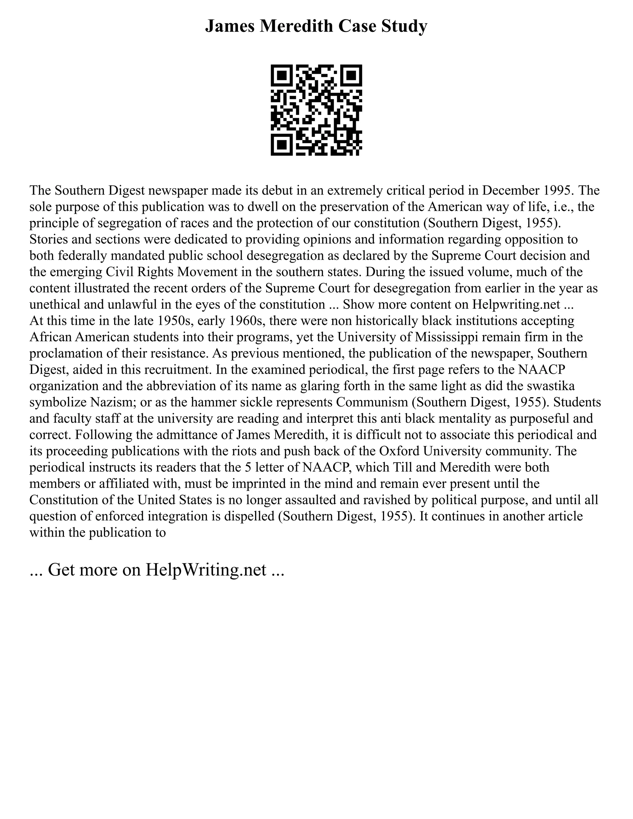 James Meredith Case Study
The Southern Digest newspaper made its debut in an extremely critical period in December 1995. The
sole purpose of this publication was to dwell on the preservation of the American way of life, i.e., the
principle of segregation of races and the protection of our constitution (Southern Digest, 1955).
Stories and sections were dedicated to providing opinions and information regarding opposition to
both federally mandated public school desegregation as declared by the Supreme Court decision and
the emerging Civil Rights Movement in the southern states. During the issued volume, much of the
content illustrated the recent orders of the Supreme Court for desegregation from earlier in the year as
unethical and unlawful in the eyes of the constitution ... Show more content on Helpwriting.net ...
At this time in the late 1950s, early 1960s, there were non historically black institutions accepting
African American students into their programs, yet the University of Mississippi remain firm in the
proclamation of their resistance. As previous mentioned, the publication of the newspaper, Southern
Digest, aided in this recruitment. In the examined periodical, the first page refers to the NAACP
organization and the abbreviation of its name as glaring forth in the same light as did the swastika
symbolize Nazism; or as the hammer sickle represents Communism (Southern Digest, 1955). Students
and faculty staff at the university are reading and interpret this anti black mentality as purposeful and
correct. Following the admittance of James Meredith, it is difficult not to associate this periodical and
its proceeding publications with the riots and push back of the Oxford University community. The
periodical instructs its readers that the 5 letter of NAACP, which Till and Meredith were both
members or affiliated with, must be imprinted in the mind and remain ever present until the
Constitution of the United States is no longer assaulted and ravished by political purpose, and until all
question of enforced integration is dispelled (Southern Digest, 1955). It continues in another article
within the publication to
... Get more on HelpWriting.net ...
 